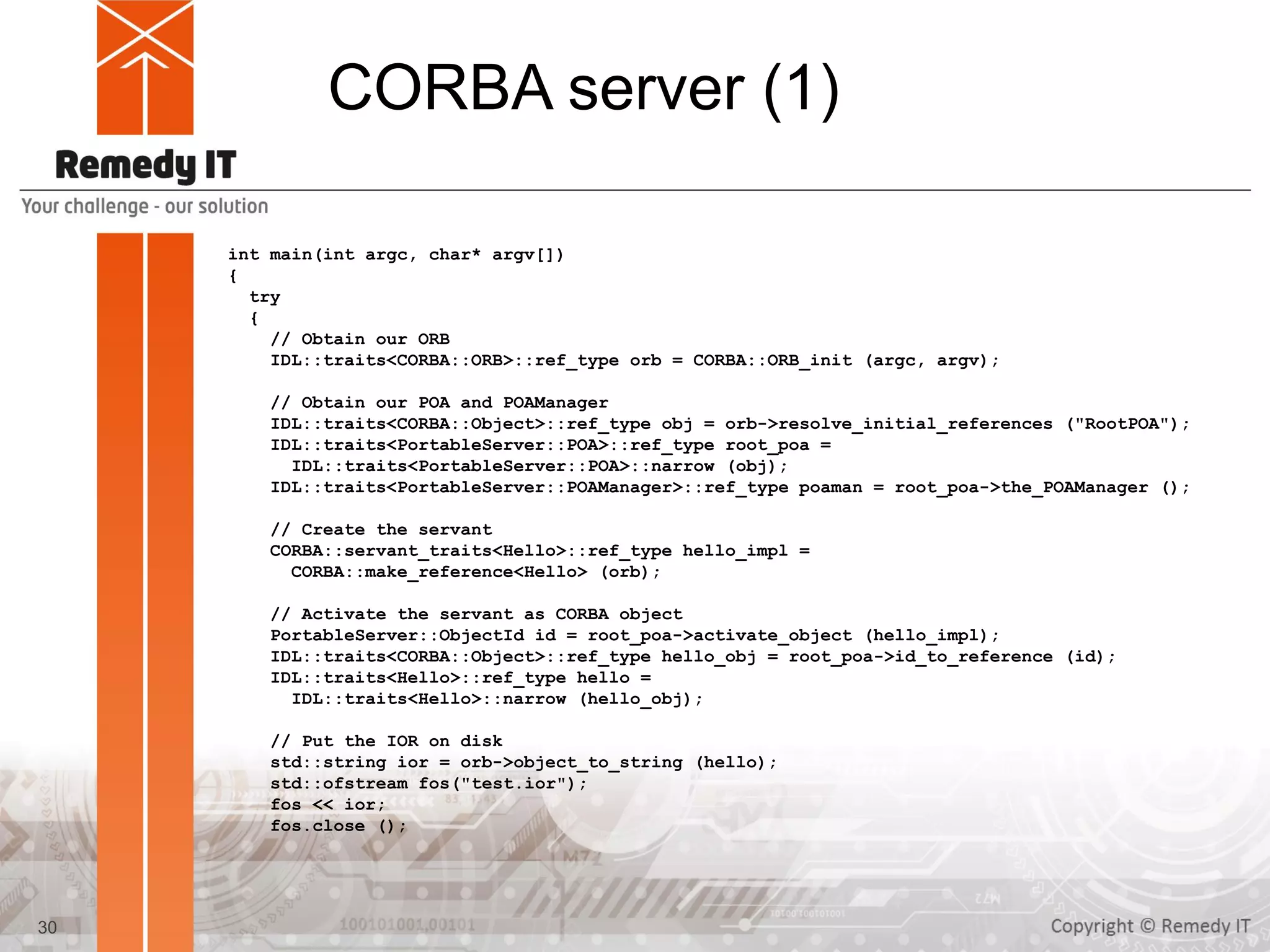 CORBA server (1)
int main(int argc, char* argv[])
{
try
{
// Obtain our ORB
IDL::traits<CORBA::ORB>::ref_type orb = CORBA::ORB_init (argc, argv);
// Obtain our POA and POAManager
IDL::traits<CORBA::Object>::ref_type obj = orb->resolve_initial_references ("RootPOA");
IDL::traits<PortableServer::POA>::ref_type root_poa =
IDL::traits<PortableServer::POA>::narrow (obj);
IDL::traits<PortableServer::POAManager>::ref_type poaman = root_poa->the_POAManager ();
// Create the servant
CORBA::servant_traits<Hello>::ref_type hello_impl =
CORBA::make_reference<Hello> (orb);
// Activate the servant as CORBA object
PortableServer::ObjectId id = root_poa->activate_object (hello_impl);
IDL::traits<CORBA::Object>::ref_type hello_obj = root_poa->id_to_reference (id);
IDL::traits<Hello>::ref_type hello =
IDL::traits<Hello>::narrow (hello_obj);
// Put the IOR on disk
std::string ior = orb->object_to_string (hello);
std::ofstream fos("test.ior");
fos << ior;
fos.close ();
30
 
