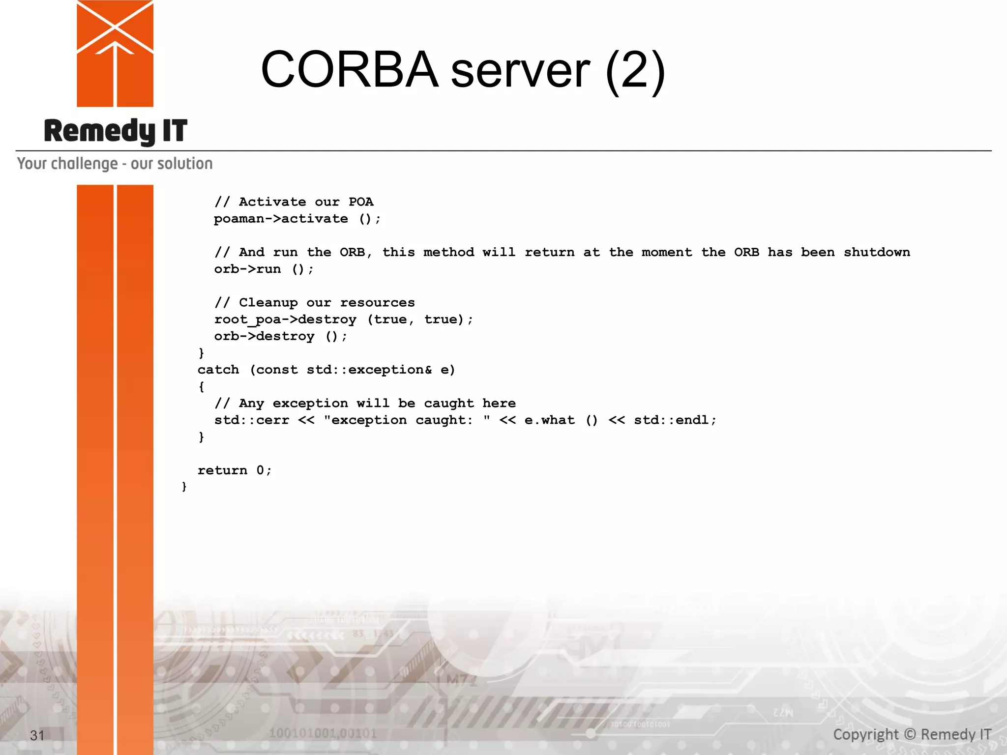 CORBA server (2)
// Activate our POA
poaman->activate ();
// And run the ORB, this method will return at the moment the ORB has been shutdown
orb->run ();
// Cleanup our resources
root_poa->destroy (true, true);
orb->destroy ();
}
catch (const std::exception& e)
{
// Any exception will be caught here
std::cerr << "exception caught: " << e.what () << std::endl;
}
return 0;
}
31
 