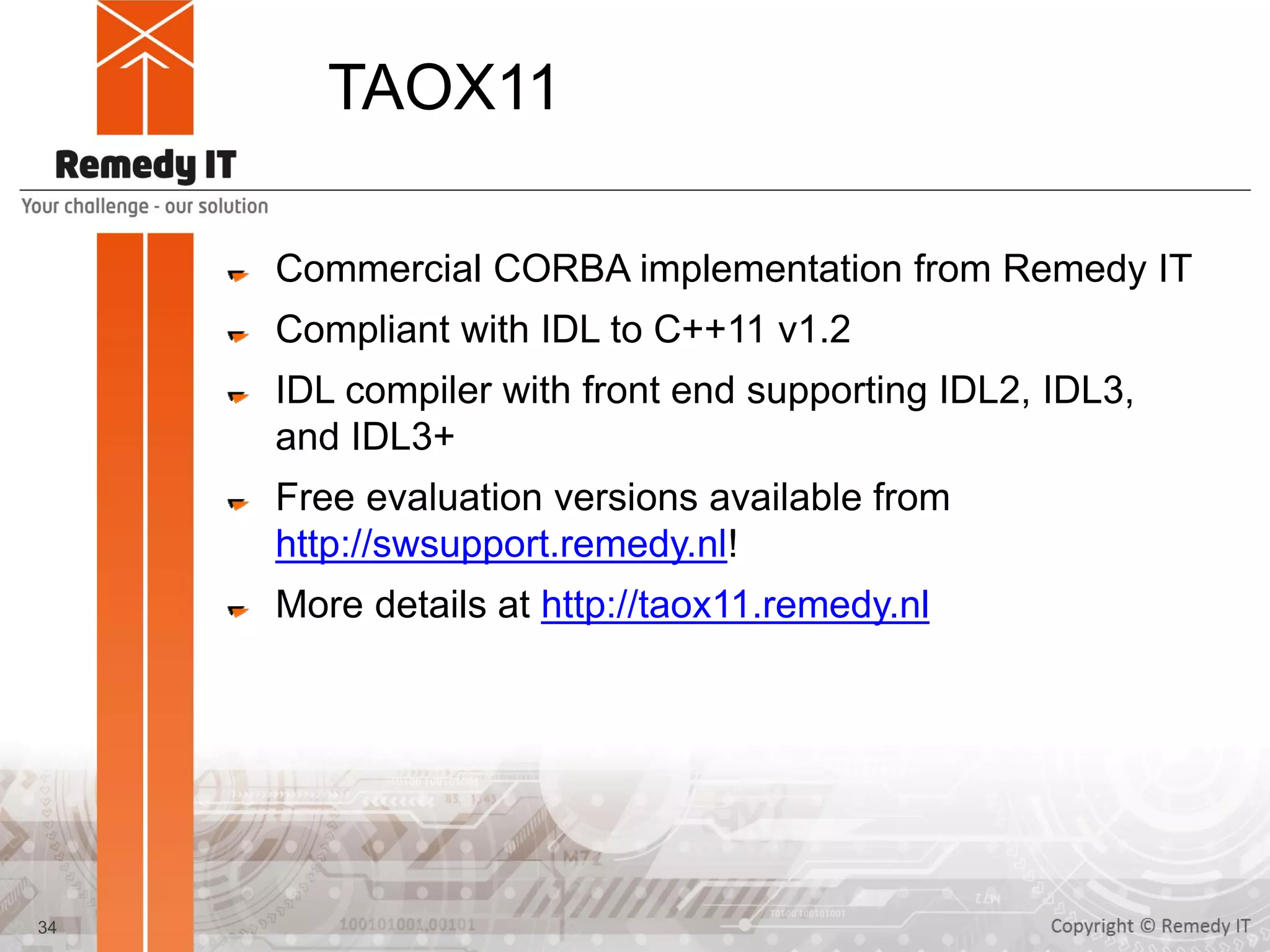 TAOX11
Commercial CORBA implementation from Remedy IT
Compliant with IDL to C++11 v1.2
IDL compiler with front end supporting IDL2, IDL3,
and IDL3+
Free evaluation versions available from
http://swsupport.remedy.nl!
More details at http://taox11.remedy.nl
34
 