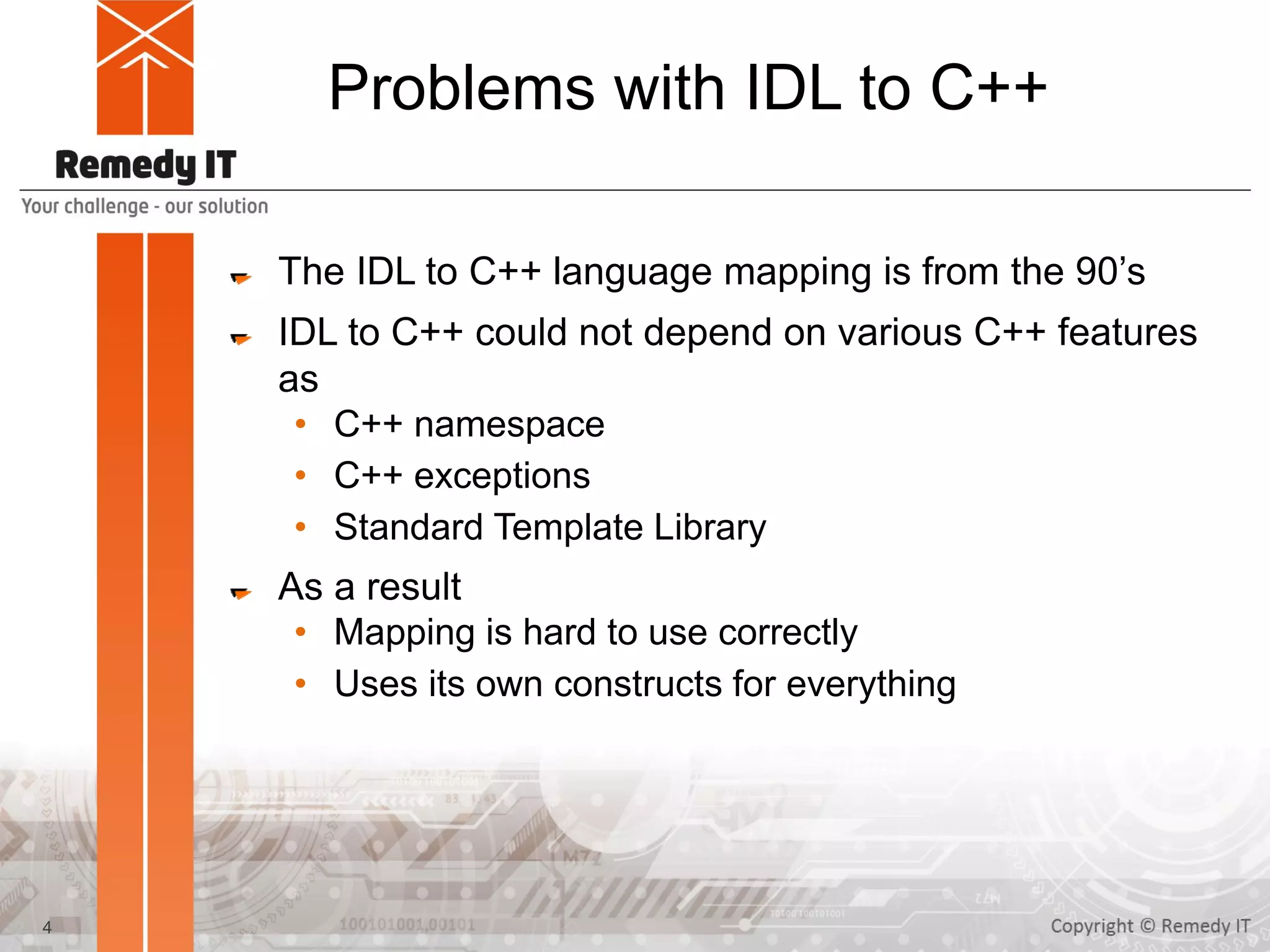 Problems with IDL to C++
The IDL to C++ language mapping is from the 90’s
IDL to C++ could not depend on various C++ features
as
• C++ namespace
• C++ exceptions
• Standard Template Library
As a result
• Mapping is hard to use correctly
• Uses its own constructs for everything
4
 