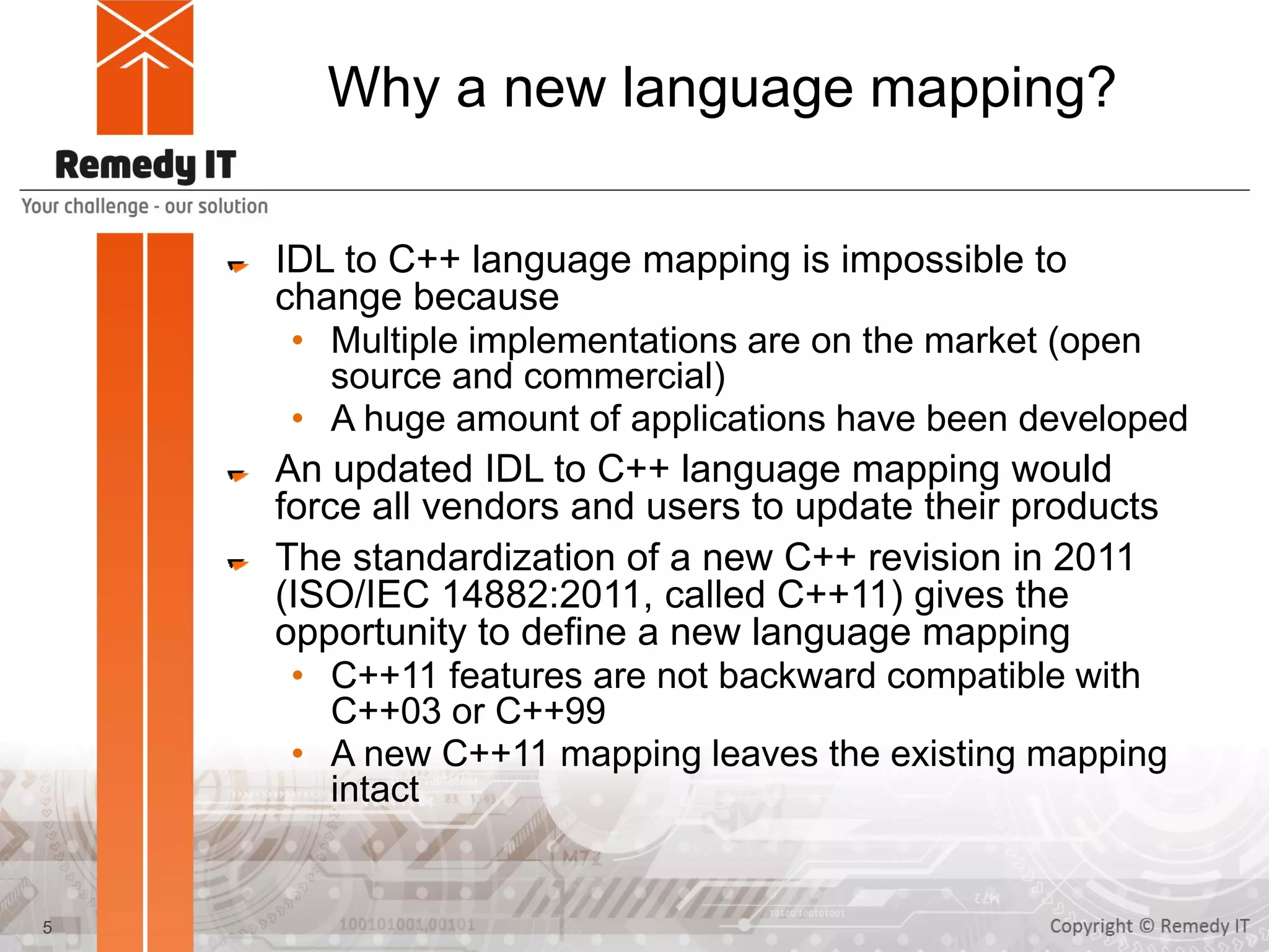 Why a new language mapping?
IDL to C++ language mapping is impossible to
change because
• Multiple implementations are on the market (open
source and commercial)
• A huge amount of applications have been developed
An updated IDL to C++ language mapping would
force all vendors and users to update their products
The standardization of a new C++ revision in 2011
(ISO/IEC 14882:2011, called C++11) gives the
opportunity to define a new language mapping
• C++11 features are not backward compatible with
C++03 or C++99
• A new C++11 mapping leaves the existing mapping
intact
5
 