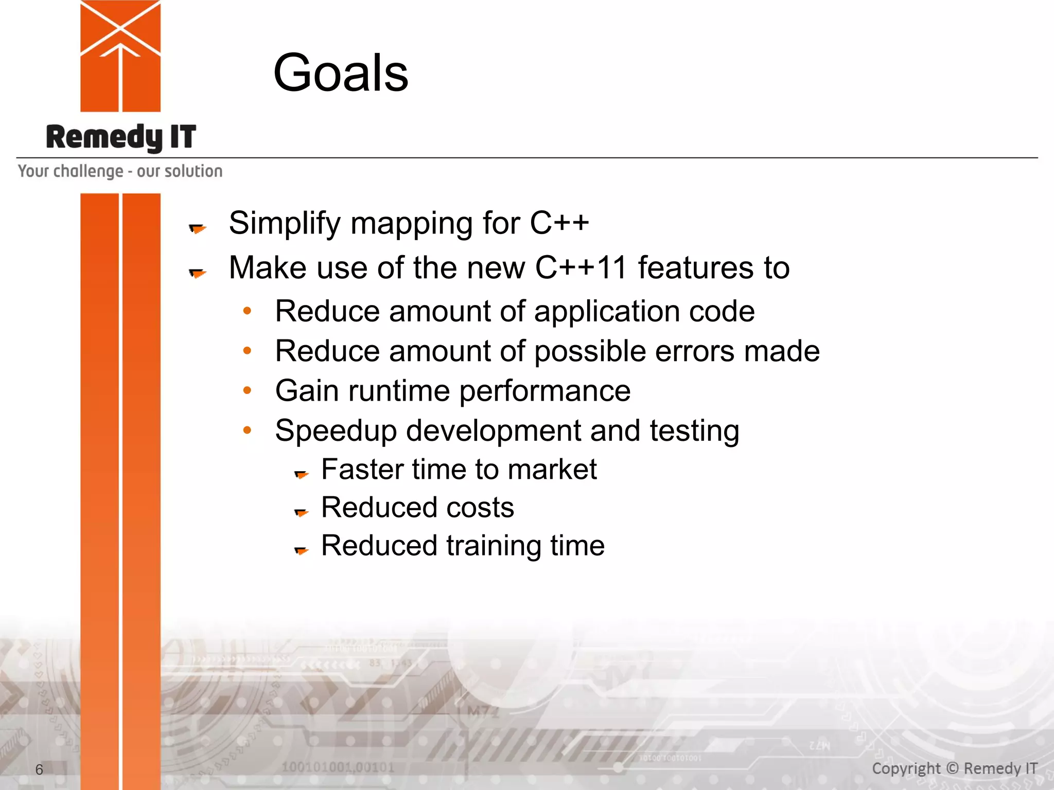 Goals
Simplify mapping for C++
Make use of the new C++11 features to
• Reduce amount of application code
• Reduce amount of possible errors made
• Gain runtime performance
• Speedup development and testing
Faster time to market
Reduced costs
Reduced training time
6
 
