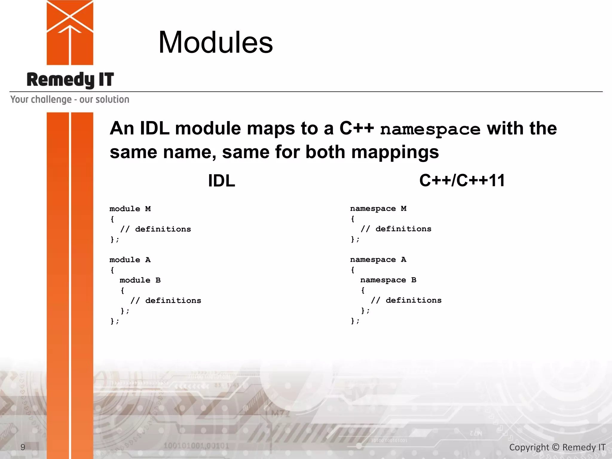 Modules
An IDL module maps to a C++ namespace with the
same name, same for both mappings
module M
{
// definitions
};
module A
{
module B
{
// definitions
};
};
IDL C++/C++11
namespace M
{
// definitions
};
namespace A
{
namespace B
{
// definitions
};
};
9 Copyright © Remedy IT
 