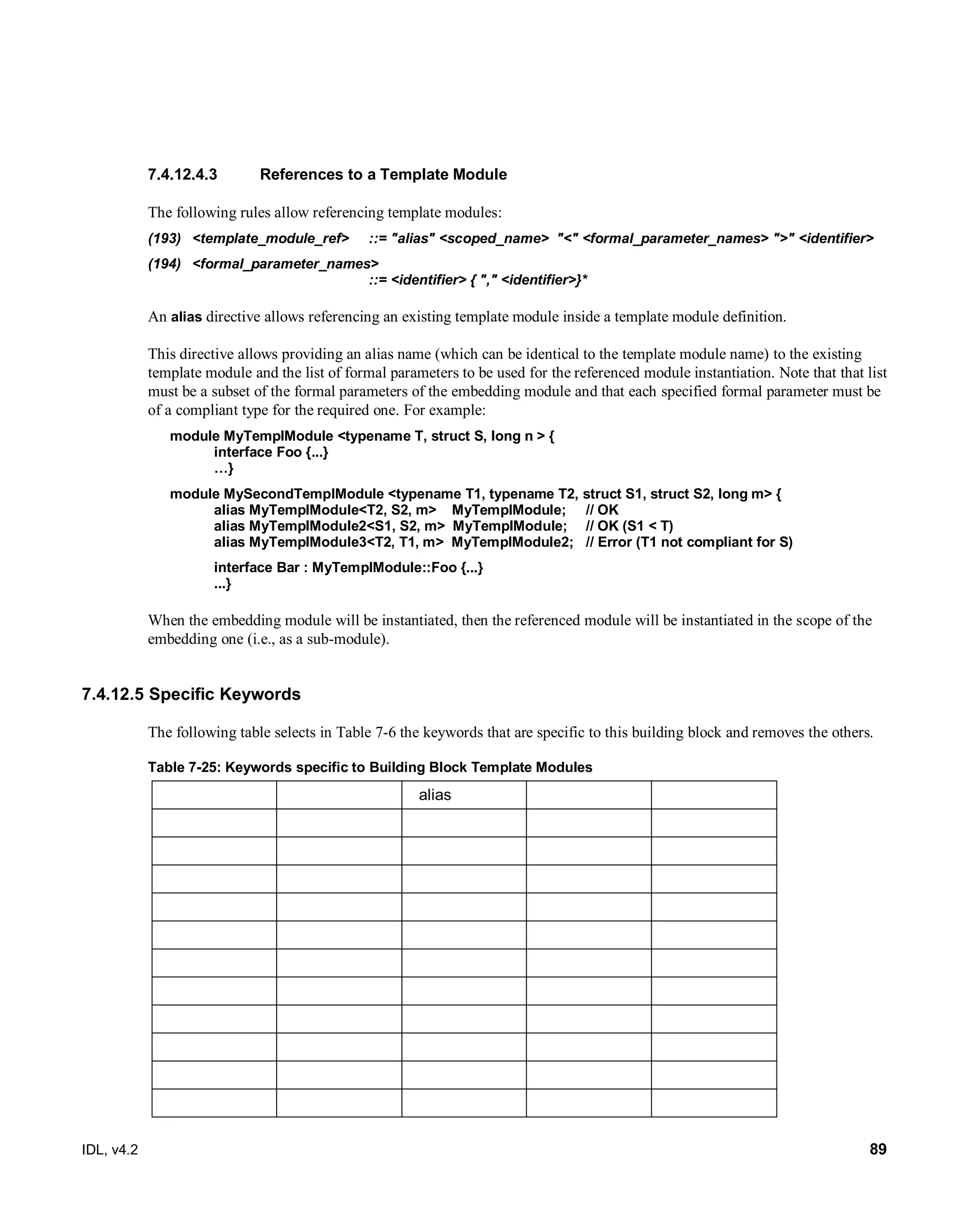 IDL, v4.2 89
References to a Template Module7.4.12.4.3
The following rules allow referencing template modules:
(193) ‎<template_module_ref>‎ ‎::=‎‎"alias" <scoped_name> ‎"<" <formal_parameter_names> ">" <identifier>‎
(194) ‎<formal_parameter_names>‎ ‎
::=‎‎<identifier> { "," <identifier>}*‎
An alias directive allows referencing an existing template module inside a template module definition.
This directive allows providing an alias name (which can be identical to the template module name) to the existing
template module and the list of formal parameters to be used for the referenced module instantiation. Note that that list
must be a subset of the formal parameters of the embedding module and that each specified formal parameter must be
of a compliant type for the required one. For example:
module MyTemplModule <typename T, struct S, long n > {
interface Foo {...}
…}
module MySecondTemplModule <typename T1, typename T2, struct S1, struct S2, long m> {
alias MyTemplModule<T2, S2, m> MyTemplModule; // OK
alias MyTemplModule2<S1, S2, m> MyTemplModule; // OK (S1 < T)
alias MyTemplModule3<T2, T1, m> MyTemplModule2; // Error (T1 not compliant for S)
interface Bar : MyTemplModule::Foo {...}
...}
When the embedding module will be instantiated, then the referenced module will be instantiated in the scope of the
embedding one (i.e., as a sub-module).
7.4.12.5 Specific Keywords
The following table selects in Table 7-6 the keywords that are specific to this building block and removes the others.
Table 7-25: Keywords specific to Building Block Template Modules
alias
 