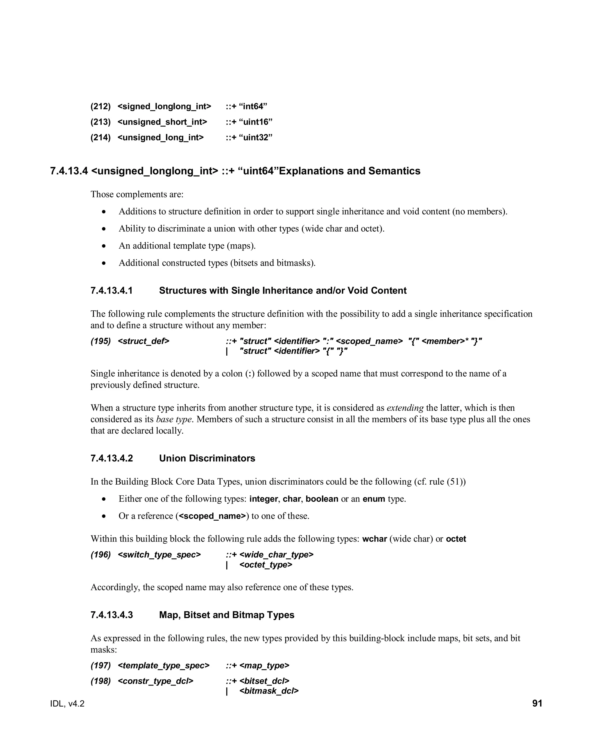 IDL, v4.2 91
(212) <signed_longlong_int> ::+ “int64”
(213) <unsigned_short_int> ::+ “uint16”
(214) <unsigned_long_int> ::+ “uint32”
7.4.13.4 <unsigned_longlong_int> ::+ “uint64”Explanations and Semantics
Those complements are:
 Additions to structure definition in order to support single inheritance and void content (no members).
 Ability to discriminate a union with other types (wide char and octet).
 An additional template type (maps).
 Additional constructed types (bitsets and bitmasks).
Structures with Single Inheritance and/or Void Content7.4.13.4.1
The following rule complements the structure definition with the possibility to add a single inheritance specification
and to define a structure without any member:
(195) <struct_def> ::+ "struct" <identifier> ":" <scoped_name> "{" <member>* "}"
| "struct" <identifier> "{" "}"
Single inheritance is denoted by a colon (:) followed by a scoped name that must correspond to the name of a
previously defined structure.
When a structure type inherits from another structure type, it is considered as extending the latter, which is then
considered as its base type. Members of such a structure consist in all the members of its base type plus all the ones
that are declared locally.
Union Discriminators7.4.13.4.2
In the Building Block Core Data Types, union discriminators could be the following (cf. rule (51))
 Either one of the following types: integer, char, boolean or an enum type.
 Or a reference (<scoped_name>) to one of these.
Within this building block the following rule adds the following types: wchar (wide char) or octet
(196) <switch_type_spec> ::+ <wide_char_type>
| <octet_type>
Accordingly, the scoped name may also reference one of these types.
Map, Bitset and Bitmap Types7.4.13.4.3
As expressed in the following rules, the new types provided by this building-block include maps, bit sets, and bit
masks:
(197) <template_type_spec> ::+ <map_type>
(198) <constr_type_dcl> ::+ <bitset_dcl>
| <bitmask_dcl>
 
