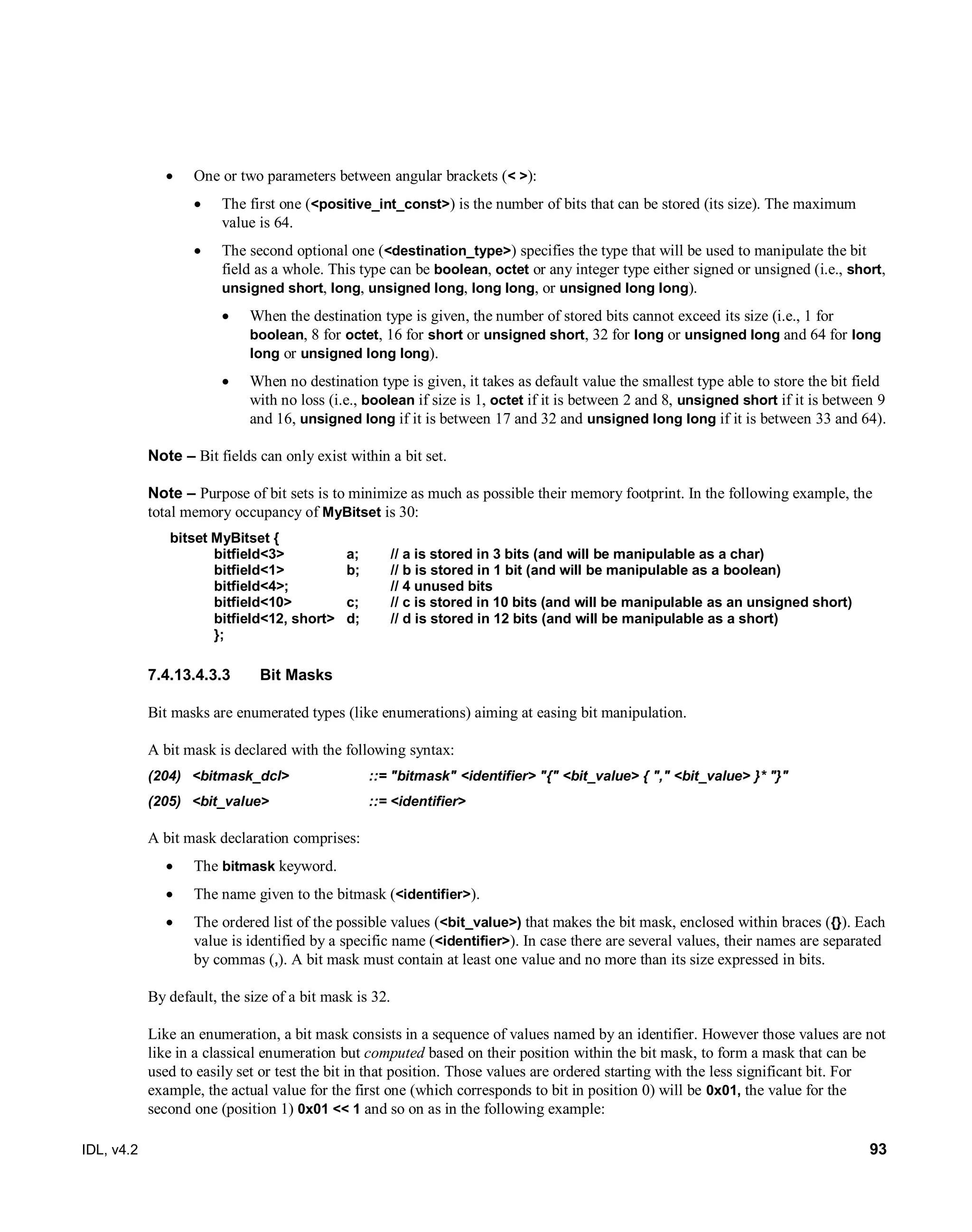 IDL, v4.2 93
 One or two parameters between angular brackets (< >):
 The first one (<positive_int_const>) is the number of bits that can be stored (its size). The maximum
value is 64.
 The second optional one (<destination_type>) specifies the type that will be used to manipulate the bit
field as a whole. This type can be boolean, octet or any integer type either signed or unsigned (i.e., short,
unsigned short, long, unsigned long, long long, or unsigned long long).
 When the destination type is given, the number of stored bits cannot exceed its size (i.e., 1 for
boolean, 8 for octet, 16 for short or unsigned short, 32 for long or unsigned long and 64 for long
long or unsigned long long).
 When no destination type is given, it takes as default value the smallest type able to store the bit field
with no loss (i.e., boolean if size is 1, octet if it is between 2 and 8, unsigned short if it is between 9
and 16, unsigned long if it is between 17 and 32 and unsigned long long if it is between 33 and 64).
Note – Bit fields can only exist within a bit set.
Note – Purpose of bit sets is to minimize as much as possible their memory footprint. In the following example, the
total memory occupancy of MyBitset is 30:
bitset MyBitset {
bitfield<3> a; // a is stored in 3 bits (and will be manipulable as a char)
bitfield<1> b; // b is stored in 1 bit (and will be manipulable as a boolean)
bitfield<4>; // 4 unused bits
bitfield<10> c; // c is stored in 10 bits (and will be manipulable as an unsigned short)
bitfield<12, short> d; // d is stored in 12 bits (and will be manipulable as a short)
};
7.4.13.4.3.3 Bit Masks
Bit masks are enumerated types (like enumerations) aiming at easing bit manipulation.
A bit mask is declared with the following syntax:
(204) <bitmask_dcl> ::= "bitmask" <identifier> "{" <bit_value> { "," <bit_value> }* "}"
(205) <bit_value> ::= <identifier>
A bit mask declaration comprises:
 The bitmask keyword.
 The name given to the bitmask (<identifier>).
 The ordered list of the possible values (<bit_value>) that makes the bit mask, enclosed within braces ({}). Each
value is identified by a specific name (<identifier>). In case there are several values, their names are separated
by commas (,). A bit mask must contain at least one value and no more than its size expressed in bits.
By default, the size of a bit mask is 32.
Like an enumeration, a bit mask consists in a sequence of values named by an identifier. However those values are not
like in a classical enumeration but computed based on their position within the bit mask, to form a mask that can be
used to easily set or test the bit in that position. Those values are ordered starting with the less significant bit. For
example, the actual value for the first one (which corresponds to bit in position 0) will be 0x01, the value for the
second one (position 1) 0x01 << 1 and so on as in the following example:
 