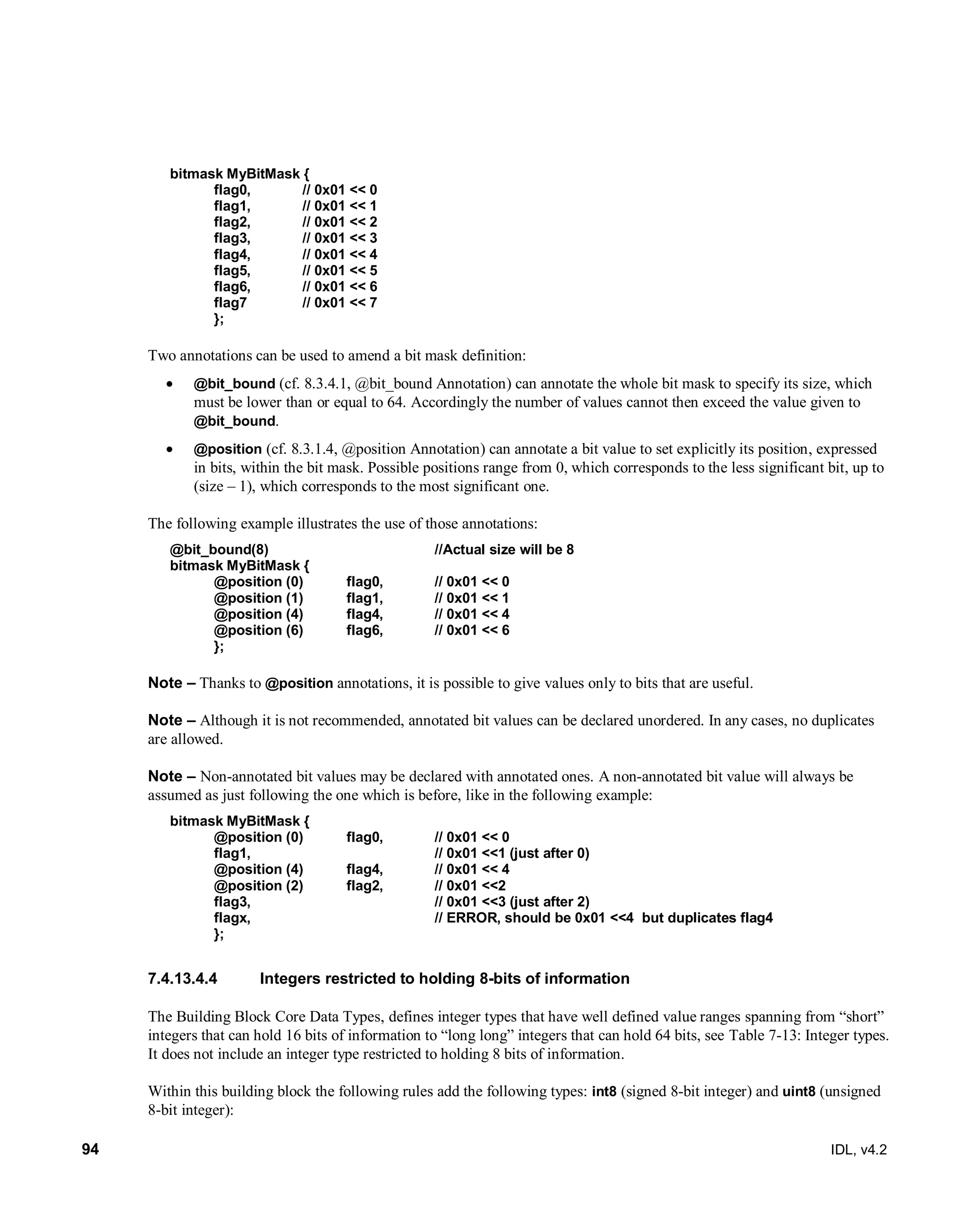 94 IDL, v4.2
bitmask MyBitMask {
flag0, // 0x01 << 0
flag1, // 0x01 << 1
flag2, // 0x01 << 2
flag3, // 0x01 << 3
flag4, // 0x01 << 4
flag5, // 0x01 << 5
flag6, // 0x01 << 6
flag7 // 0x01 << 7
};
Two annotations can be used to amend a bit mask definition:
 @bit_bound (cf. 8.3.4.1, @bit_bound Annotation) can annotate the whole bit mask to specify its size, which
must be lower than or equal to 64. Accordingly the number of values cannot then exceed the value given to
@bit_bound.
 @position (cf. 8.3.1.4, @position Annotation) can annotate a bit value to set explicitly its position, expressed
in bits, within the bit mask. Possible positions range from 0, which corresponds to the less significant bit, up to
(size – 1), which corresponds to the most significant one.
The following example illustrates the use of those annotations:
@bit_bound(8) //Actual size will be 8
bitmask MyBitMask {
@position (0) flag0, // 0x01 << 0
@position (1) flag1, // 0x01 << 1
@position (4) flag4, // 0x01 << 4
@position (6) flag6, // 0x01 << 6
};
Note – Thanks to @position annotations, it is possible to give values only to bits that are useful.
Note – Although it is not recommended, annotated bit values can be declared unordered. In any cases, no duplicates
are allowed.
Note – Non-annotated bit values may be declared with annotated ones. A non-annotated bit value will always be
assumed as just following the one which is before, like in the following example:
bitmask MyBitMask {
@position (0) flag0, // 0x01 << 0
flag1, // 0x01 <<1 (just after 0)
@position (4) flag4, // 0x01 << 4
@position (2) flag2, // 0x01 <<2
flag3, // 0x01 <<3 (just after 2)
flagx, // ERROR, should be 0x01 <<4 but duplicates flag4
};
Integers restricted to holding 8-bits of information7.4.13.4.4
The Building Block Core Data Types, defines integer types that have well defined value ranges spanning from “short”
integers that can hold 16 bits of information to “long long” integers that can hold 64 bits, see Table 7-13: Integer types.
It does not include an integer type restricted to holding 8 bits of information.
Within this building block the following rules add the following types: int8 (signed 8-bit integer) and uint8 (unsigned
8-bit integer):
 