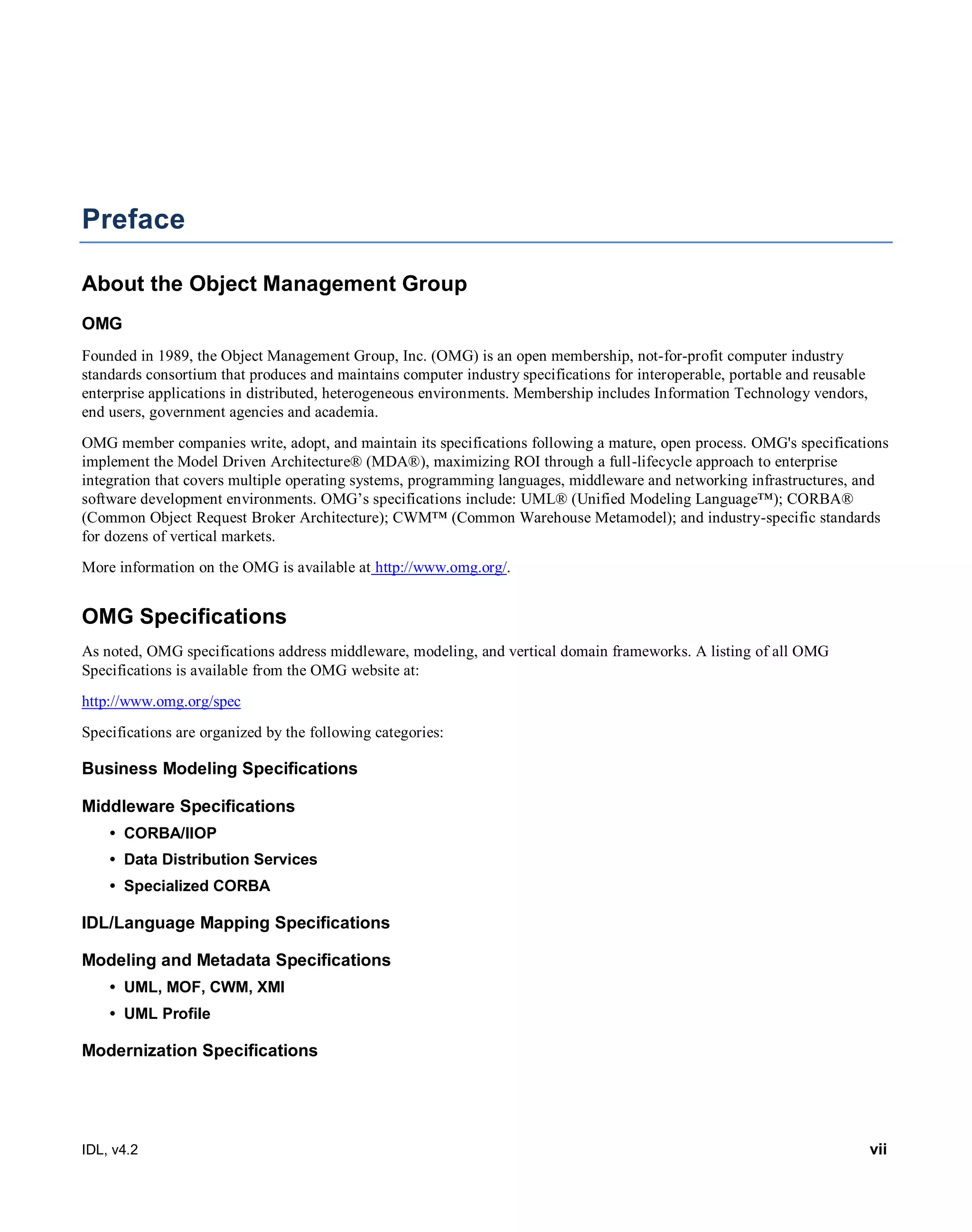 IDL, v4.2 vii
Preface
About the Object Management Group
OMG
Founded in 1989, the Object Management Group, Inc. (OMG) is an open membership, not-for-profit computer industry
standards consortium that produces and maintains computer industry specifications for interoperable, portable and reusable
enterprise applications in distributed, heterogeneous environments. Membership includes Information Technology vendors,
end users, government agencies and academia.
OMG member companies write, adopt, and maintain its specifications following a mature, open process. OMG's specifications
implement the Model Driven Architecture® (MDA®), maximizing ROI through a full-lifecycle approach to enterprise
integration that covers multiple operating systems, programming languages, middleware and networking infrastructures, and
software development environments. OMG’s specifications include: UML® (Unified Modeling Language™); CORBA®
(Common Object Request Broker Architecture); CWM™ (Common Warehouse Metamodel); and industry-specific standards
for dozens of vertical markets.
More information on the OMG is available at http://www.omg.org/.
OMG Specifications
As noted, OMG specifications address middleware, modeling, and vertical domain frameworks. A listing of all OMG
Specifications is available from the OMG website at:
http://www.omg.org/spec
Specifications are organized by the following categories:
Business Modeling Specifications
Middleware Specifications
• CORBA/IIOP
• Data Distribution Services
• Specialized CORBA
IDL/Language Mapping Specifications
Modeling and Metadata Specifications
• UML, MOF, CWM, XMI
• UML Profile
Modernization Specifications
 