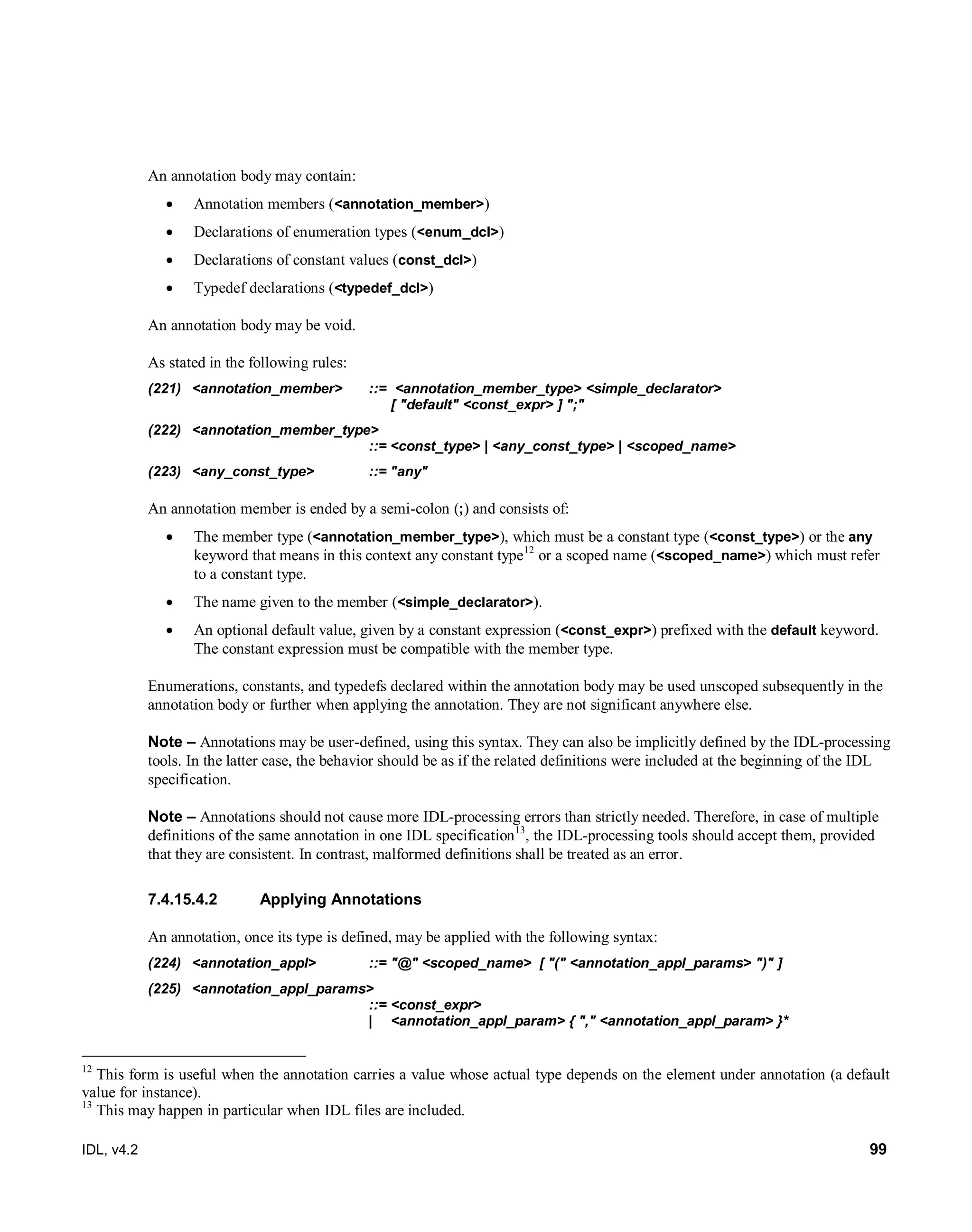 IDL, v4.2 99
An annotation body may contain:
 Annotation members (<annotation_member>)
 Declarations of enumeration types (<enum_dcl>)
 Declarations of constant values (const_dcl>)
 Typedef declarations (<typedef_dcl>)
An annotation body may be void.
As stated in the following rules:
(221) <annotation_member> ::= <annotation_member_type> <simple_declarator>
[ "default" <const_expr> ] ";"
(222) <annotation_member_type>
::= <const_type> | <any_const_type> | <scoped_name>
(223) <any_const_type> ::= "any"
An annotation member is ended by a semi-colon (;) and consists of:
 The member type (<annotation_member_type>), which must be a constant type (<const_type>) or the any
keyword that means in this context any constant type12
or a scoped name (<scoped_name>) which must refer
to a constant type.
 The name given to the member (<simple_declarator>).
 An optional default value, given by a constant expression (<const_expr>) prefixed with the default keyword.
The constant expression must be compatible with the member type.
Enumerations, constants, and typedefs declared within the annotation body may be used unscoped subsequently in the
annotation body or further when applying the annotation. They are not significant anywhere else.
Note – Annotations may be user-defined, using this syntax. They can also be implicitly defined by the IDL-processing
tools. In the latter case, the behavior should be as if the related definitions were included at the beginning of the IDL
specification.
Note – Annotations should not cause more IDL-processing errors than strictly needed. Therefore, in case of multiple
definitions of the same annotation in one IDL specification13
, the IDL-processing tools should accept them, provided
that they are consistent. In contrast, malformed definitions shall be treated as an error.
Applying Annotations7.4.15.4.2
An annotation, once its type is defined, may be applied with the following syntax:
(224) <annotation_appl> ::= "@" <scoped_name> [ "(" <annotation_appl_params> ")" ]
(225) <annotation_appl_params>
::= <const_expr>
| <annotation_appl_param> { "," <annotation_appl_param> }*
12
This form is useful when the annotation carries a value whose actual type depends on the element under annotation (a default
value for instance).
13
This may happen in particular when IDL files are included.
 