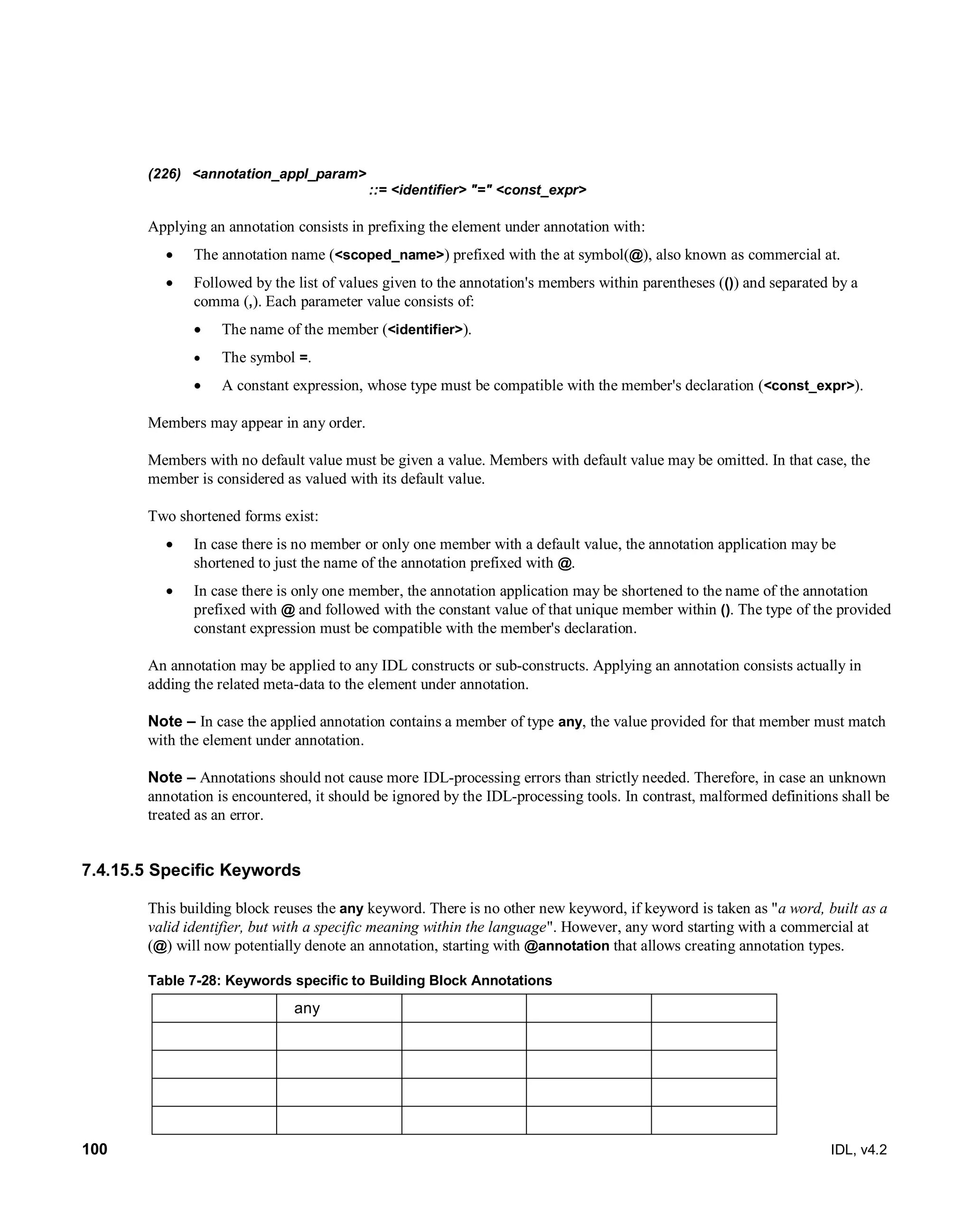 100 IDL, v4.2
(226) <annotation_appl_param>
::= <identifier> "=" <const_expr>
Applying an annotation consists in prefixing the element under annotation with:
 The annotation name (<scoped_name>) prefixed with the at symbol(@), also known as commercial at.
 Followed by the list of values given to the annotation's members within parentheses (()) and separated by a
comma (,). Each parameter value consists of:
 The name of the member (<identifier>).
 The symbol =.
 A constant expression, whose type must be compatible with the member's declaration (<const_expr>).
Members may appear in any order.
Members with no default value must be given a value. Members with default value may be omitted. In that case, the
member is considered as valued with its default value.
Two shortened forms exist:
 In case there is no member or only one member with a default value, the annotation application may be
shortened to just the name of the annotation prefixed with @.
 In case there is only one member, the annotation application may be shortened to the name of the annotation
prefixed with @ and followed with the constant value of that unique member within (). The type of the provided
constant expression must be compatible with the member's declaration.
An annotation may be applied to any IDL constructs or sub-constructs. Applying an annotation consists actually in
adding the related meta-data to the element under annotation.
Note – In case the applied annotation contains a member of type any, the value provided for that member must match
with the element under annotation.
Note – Annotations should not cause more IDL-processing errors than strictly needed. Therefore, in case an unknown
annotation is encountered, it should be ignored by the IDL-processing tools. In contrast, malformed definitions shall be
treated as an error.
7.4.15.5 Specific Keywords
This building block reuses the any keyword. There is no other new keyword, if keyword is taken as "a word, built as a
valid identifier, but with a specific meaning within the language". However, any word starting with a commercial at
(@) will now potentially denote an annotation, starting with @annotation that allows creating annotation types.
Table 7-28: Keywords specific to Building Block Annotations
any
 