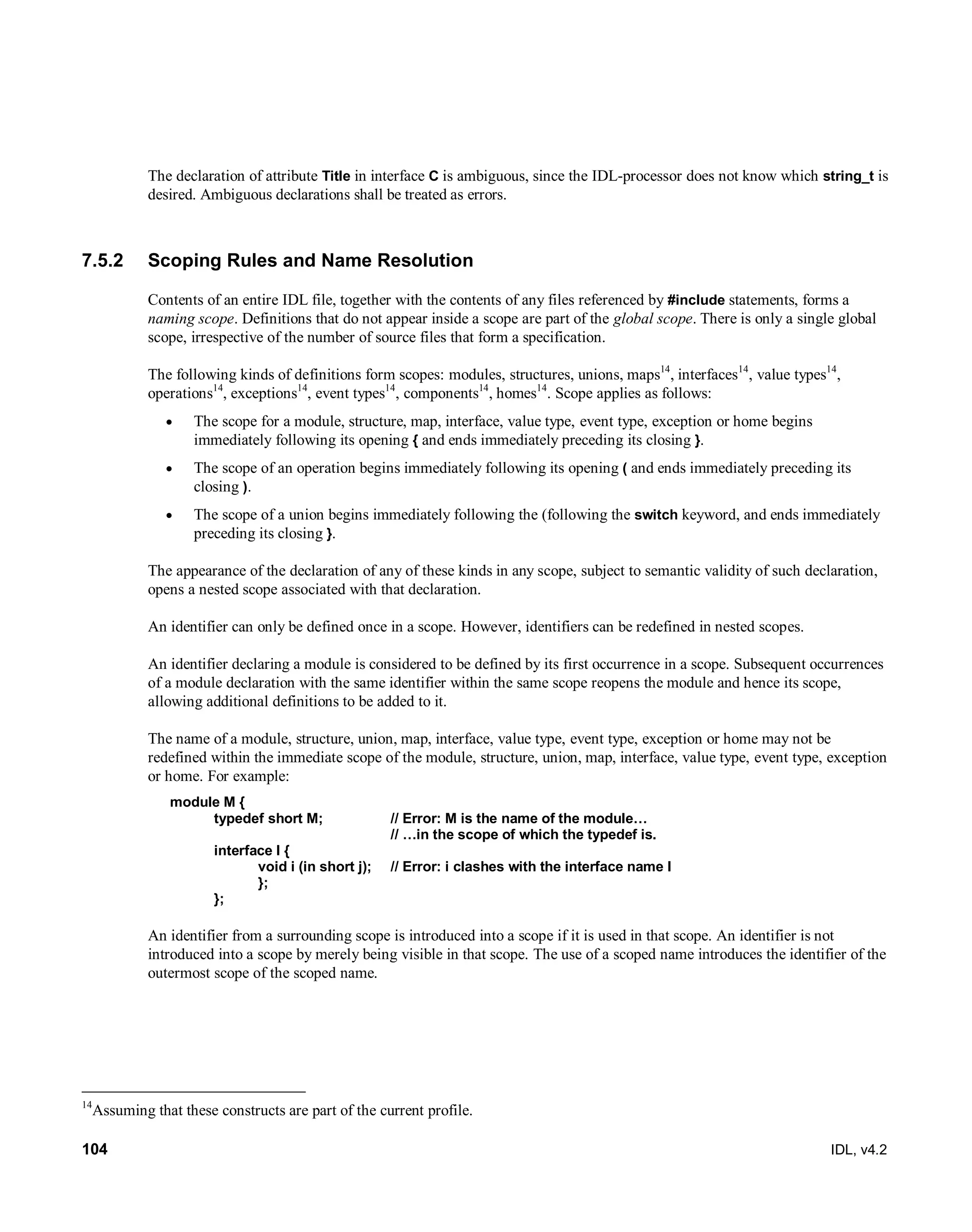 104 IDL, v4.2
The declaration of attribute Title in interface C is ambiguous, since the IDL-processor does not know which string_t is
desired. Ambiguous declarations shall be treated as errors.
7.5.2 Scoping Rules and Name Resolution
Contents of an entire IDL file, together with the contents of any files referenced by #include statements, forms a
naming scope. Definitions that do not appear inside a scope are part of the global scope. There is only a single global
scope, irrespective of the number of source files that form a specification.
The following kinds of definitions form scopes: modules, structures, unions, maps14
, interfaces14
, value types14
,
operations14
, exceptions14
, event types14
, components14
, homes14
. Scope applies as follows:
 The scope for a module, structure, map, interface, value type, event type, exception or home begins
immediately following its opening { and ends immediately preceding its closing }.
 The scope of an operation begins immediately following its opening ( and ends immediately preceding its
closing ).
 The scope of a union begins immediately following the (following the switch keyword, and ends immediately
preceding its closing }.
The appearance of the declaration of any of these kinds in any scope, subject to semantic validity of such declaration,
opens a nested scope associated with that declaration.
An identifier can only be defined once in a scope. However, identifiers can be redefined in nested scopes.
An identifier declaring a module is considered to be defined by its first occurrence in a scope. Subsequent occurrences
of a module declaration with the same identifier within the same scope reopens the module and hence its scope,
allowing additional definitions to be added to it.
The name of a module, structure, union, map, interface, value type, event type, exception or home may not be
redefined within the immediate scope of the module, structure, union, map, interface, value type, event type, exception
or home. For example:
module M {
typedef short M; // Error: M is the name of the module…
// …in the scope of which the typedef is.
interface I {
void i (in short j); // Error: i clashes with the interface name I
};
};
An identifier from a surrounding scope is introduced into a scope if it is used in that scope. An identifier is not
introduced into a scope by merely being visible in that scope. The use of a scoped name introduces the identifier of the
outermost scope of the scoped name.
14
Assuming that these constructs are part of the current profile.
 