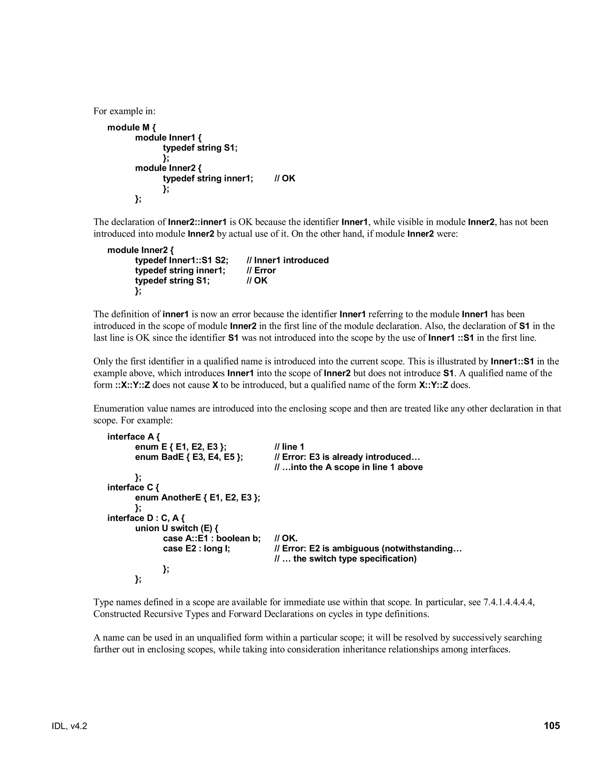 IDL, v4.2 105
For example in:
module M {
module Inner1 {
typedef string S1;
};
module Inner2 {
typedef string inner1; // OK
};
};
The declaration of Inner2::inner1 is OK because the identifier Inner1, while visible in module Inner2, has not been
introduced into module Inner2 by actual use of it. On the other hand, if module Inner2 were:
module Inner2 {
typedef Inner1::S1 S2; // Inner1 introduced
typedef string inner1; // Error
typedef string S1; // OK
};
The definition of inner1 is now an error because the identifier Inner1 referring to the module Inner1 has been
introduced in the scope of module Inner2 in the first line of the module declaration. Also, the declaration of S1 in the
last line is OK since the identifier S1 was not introduced into the scope by the use of Inner1 ::S1 in the first line.
Only the first identifier in a qualified name is introduced into the current scope. This is illustrated by Inner1::S1 in the
example above, which introduces Inner1 into the scope of Inner2 but does not introduce S1. A qualified name of the
form ::X::Y::Z does not cause X to be introduced, but a qualified name of the form X::Y::Z does.
Enumeration value names are introduced into the enclosing scope and then are treated like any other declaration in that
scope. For example:
interface A {
enum E { E1, E2, E3 }; // line 1
enum BadE { E3, E4, E5 }; // Error: E3 is already introduced…
// …into the A scope in line 1 above
};
interface C {
enum AnotherE { E1, E2, E3 };
};
interface D : C, A {
union U switch (E) {
case A::E1 : boolean b; // OK.
case E2 : long l; // Error: E2 is ambiguous (notwithstanding…
// … the switch type specification)
};
};
Type names defined in a scope are available for immediate use within that scope. In particular, see 7.4.1.4.4.4.4,
Constructed Recursive Types and Forward Declarations on cycles in type definitions.
A name can be used in an unqualified form within a particular scope; it will be resolved by successively searching
farther out in enclosing scopes, while taking into consideration inheritance relationships among interfaces.
 