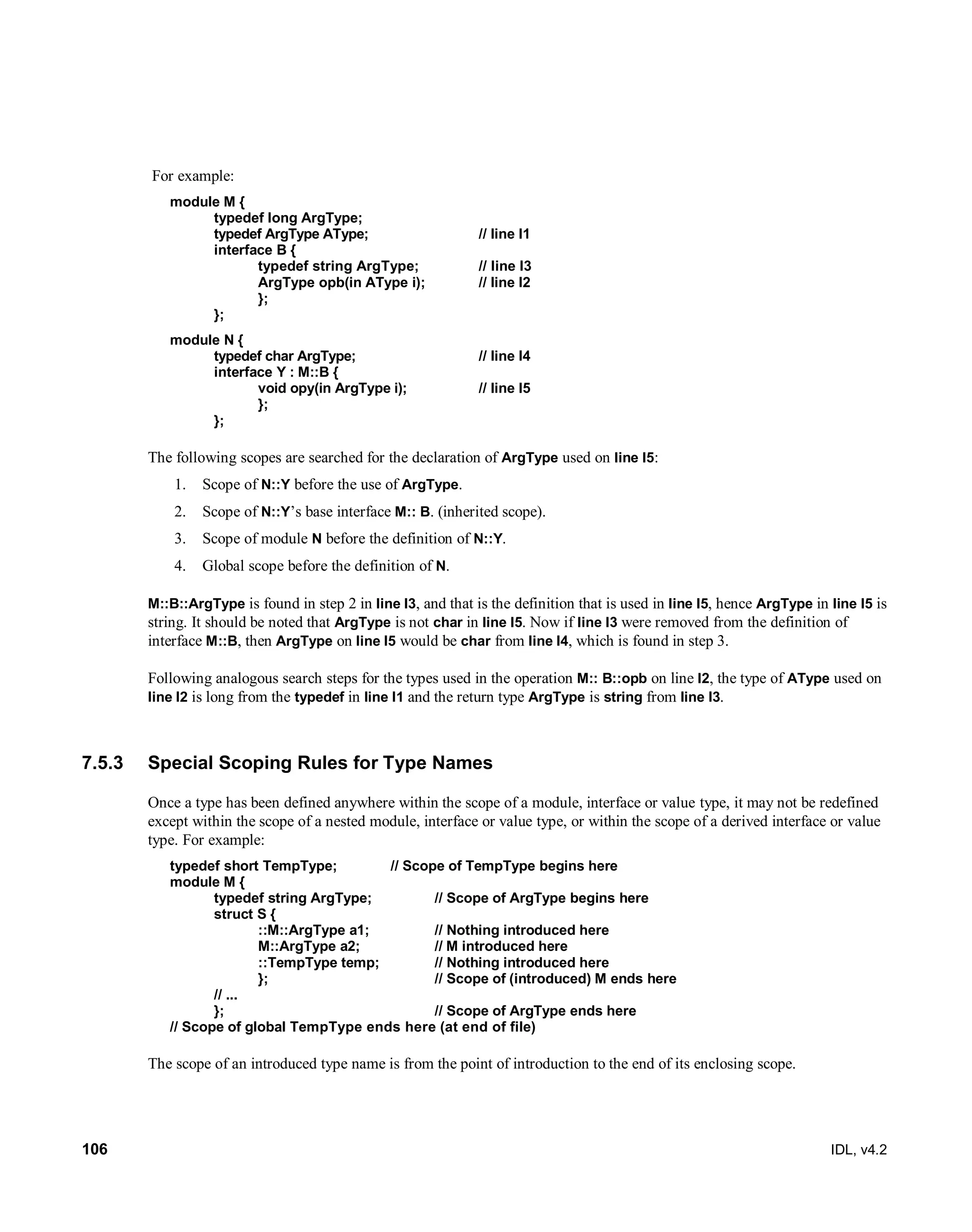 106 IDL, v4.2
For example:
module M {
typedef long ArgType;
typedef ArgType AType; // line l1
interface B {
typedef string ArgType; // line l3
ArgType opb(in AType i); // line l2
};
};
module N {
typedef char ArgType; // line l4
interface Y : M::B {
void opy(in ArgType i); // line l5
};
};
The following scopes are searched for the declaration of ArgType used on line l5:
1. Scope of N::Y before the use of ArgType.
2. Scope of N::Y’s base interface M:: B. (inherited scope).
3. Scope of module N before the definition of N::Y.
4. Global scope before the definition of N.
M::B::ArgType is found in step 2 in line l3, and that is the definition that is used in line l5, hence ArgType in line l5 is
string. It should be noted that ArgType is not char in line l5. Now if line l3 were removed from the definition of
interface M::B, then ArgType on line l5 would be char from line l4, which is found in step 3.
Following analogous search steps for the types used in the operation M:: B::opb on line l2, the type of AType used on
line l2 is long from the typedef in line l1 and the return type ArgType is string from line l3.
7.5.3 Special Scoping Rules for Type Names
Once a type has been defined anywhere within the scope of a module, interface or value type, it may not be redefined
except within the scope of a nested module, interface or value type, or within the scope of a derived interface or value
type. For example:
typedef short TempType; // Scope of TempType begins here
module M {
typedef string ArgType; // Scope of ArgType begins here
struct S {
::M::ArgType a1; // Nothing introduced here
M::ArgType a2; // M introduced here
::TempType temp; // Nothing introduced here
}; // Scope of (introduced) M ends here
// ...
}; // Scope of ArgType ends here
// Scope of global TempType ends here (at end of file)
The scope of an introduced type name is from the point of introduction to the end of its enclosing scope.
 