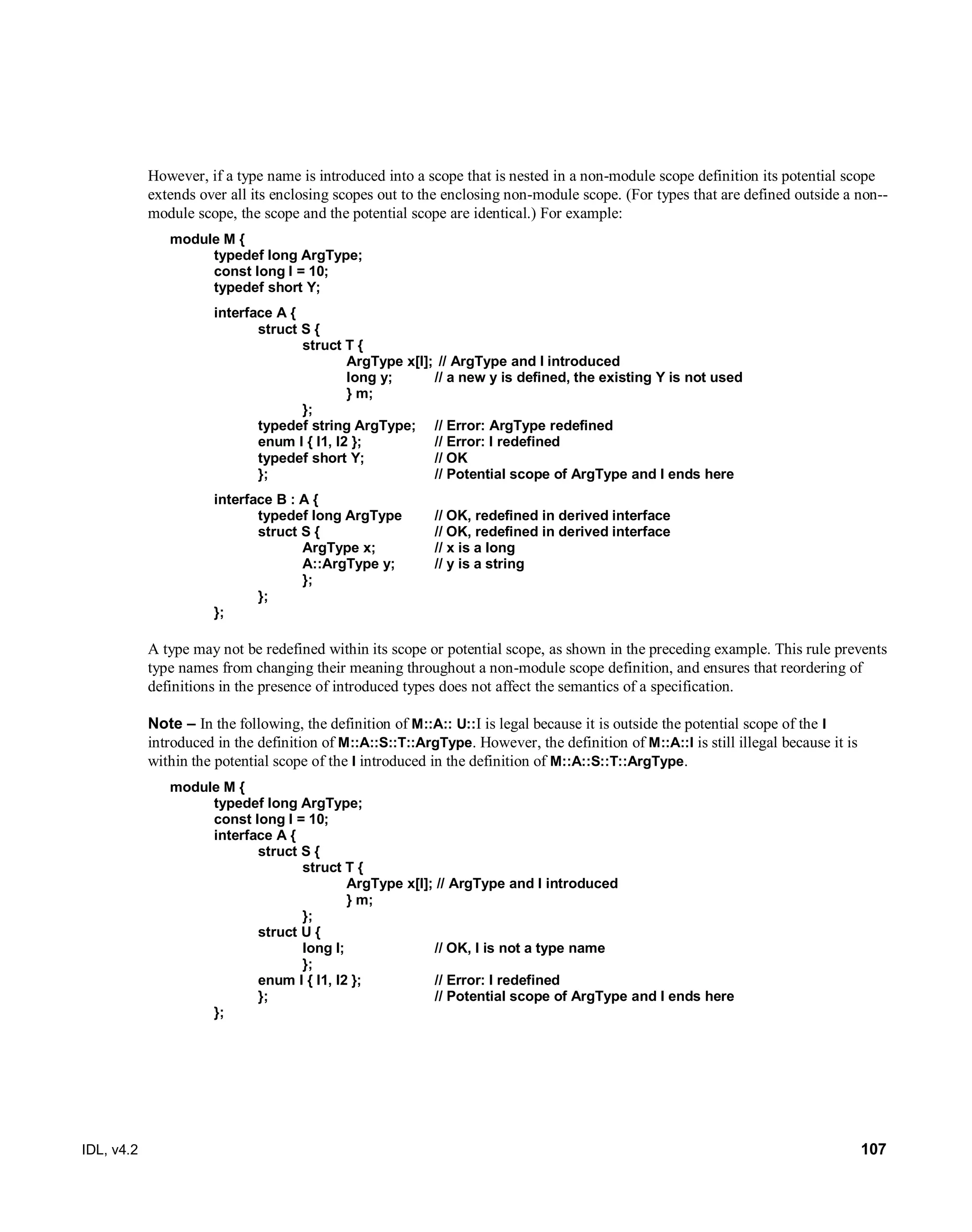 IDL, v4.2 107
However, if a type name is introduced into a scope that is nested in a non-module scope definition its potential scope
extends over all its enclosing scopes out to the enclosing non-module scope. (For types that are defined outside a non--
module scope, the scope and the potential scope are identical.) For example:
module M {
typedef long ArgType;
const long I = 10;
typedef short Y;
interface A {
struct S {
struct T {
ArgType x[I]; // ArgType and I introduced
long y; // a new y is defined, the existing Y is not used
} m;
};
typedef string ArgType; // Error: ArgType redefined
enum I { I1, I2 }; // Error: I redefined
typedef short Y; // OK
}; // Potential scope of ArgType and I ends here
interface B : A {
typedef long ArgType // OK, redefined in derived interface
struct S { // OK, redefined in derived interface
ArgType x; // x is a long
A::ArgType y; // y is a string
};
};
};
A type may not be redefined within its scope or potential scope, as shown in the preceding example. This rule prevents
type names from changing their meaning throughout a non-module scope definition, and ensures that reordering of
definitions in the presence of introduced types does not affect the semantics of a specification.
Note – In the following, the definition of M::A:: U::I is legal because it is outside the potential scope of the I
introduced in the definition of M::A::S::T::ArgType. However, the definition of M::A::I is still illegal because it is
within the potential scope of the I introduced in the definition of M::A::S::T::ArgType.
module M {
typedef long ArgType;
const long I = 10;
interface A {
struct S {
struct T {
ArgType x[I]; // ArgType and I introduced
} m;
};
struct U {
long I; // OK, I is not a type name
};
enum I { I1, I2 }; // Error: I redefined
}; // Potential scope of ArgType and I ends here
};
 