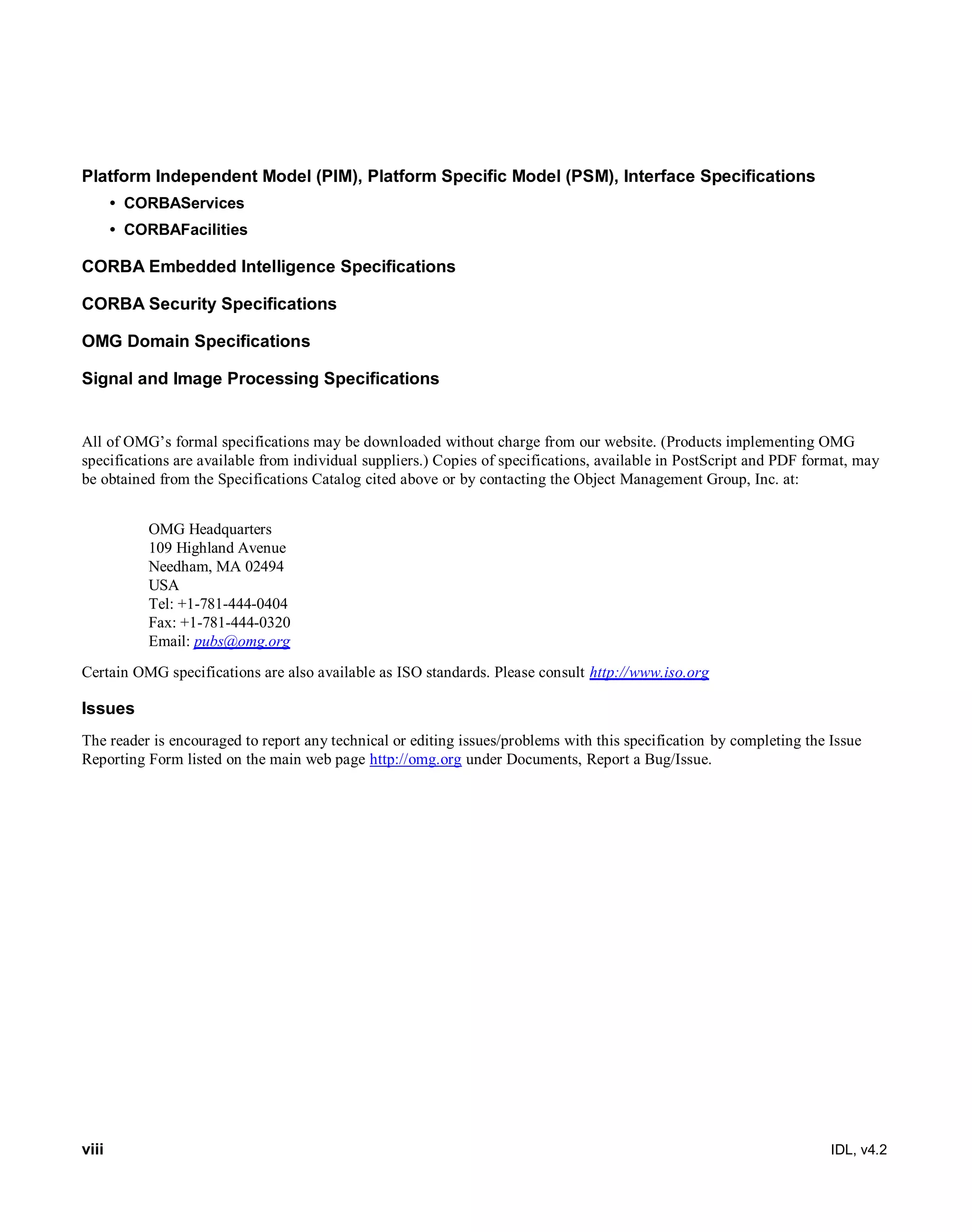 viii IDL, v4.2
Platform Independent Model (PIM), Platform Specific Model (PSM), Interface Specifications
• CORBAServices
• CORBAFacilities
CORBA Embedded Intelligence Specifications
CORBA Security Specifications
OMG Domain Specifications
Signal and Image Processing Specifications
All of OMG’s formal specifications may be downloaded without charge from our website. (Products implementing OMG
specifications are available from individual suppliers.) Copies of specifications, available in PostScript and PDF format, may
be obtained from the Specifications Catalog cited above or by contacting the Object Management Group, Inc. at:
OMG Headquarters
109 Highland Avenue
Needham, MA 02494
USA
Tel: +1-781-444-0404
Fax: +1-781-444-0320
Email: pubs@omg.org
Certain OMG specifications are also available as ISO standards. Please consult http://www.iso.org
Issues
The reader is encouraged to report any technical or editing issues/problems with this specification by completing the Issue
Reporting Form listed on the main web page http://omg.org under Documents, Report a Bug/Issue.
 