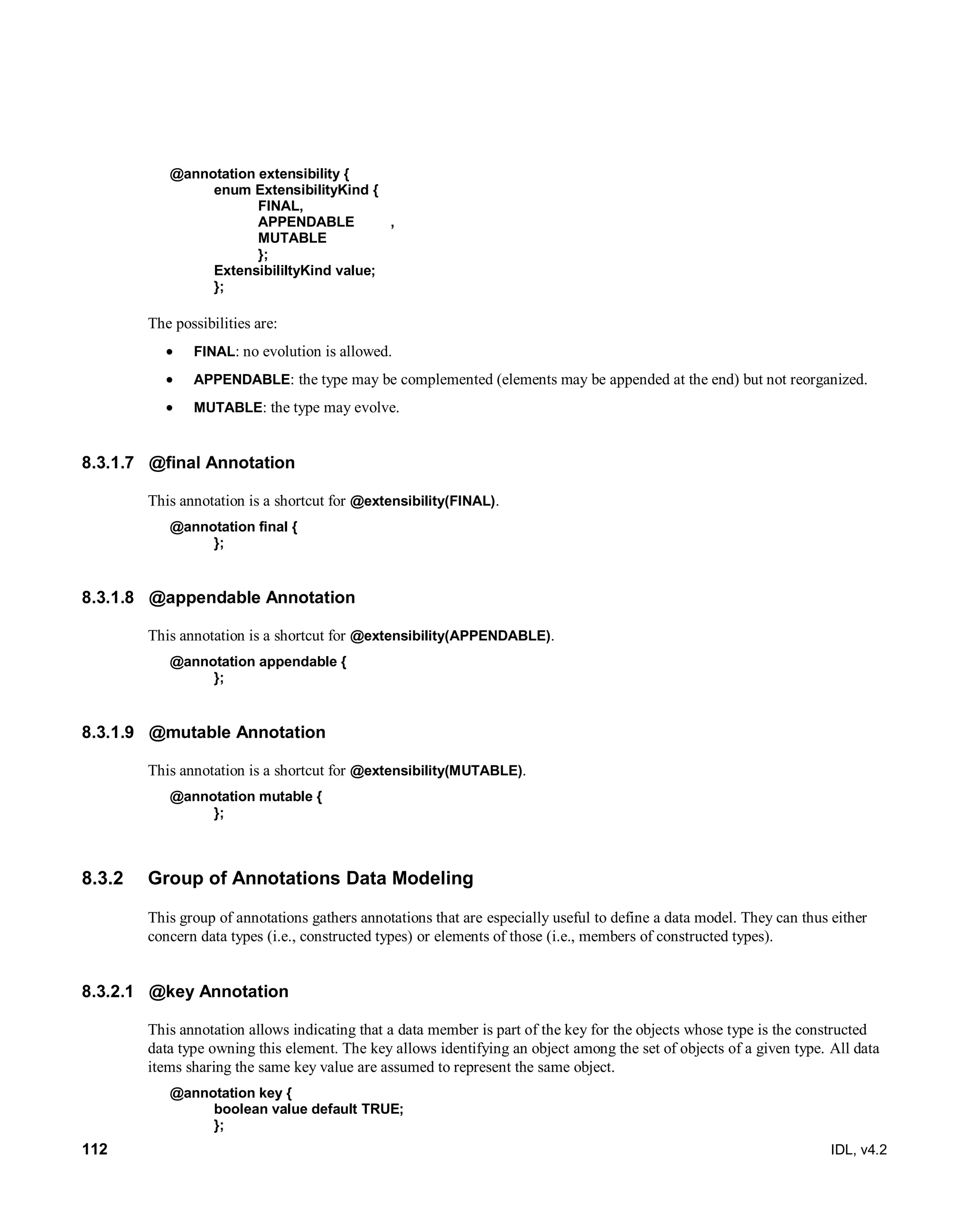 112 IDL, v4.2
@annotation extensibility {
enum ExtensibilityKind {
FINAL,
APPENDABLE ,
MUTABLE
};
ExtensibililtyKind value;
};
The possibilities are:
 FINAL: no evolution is allowed.
 APPENDABLE: the type may be complemented (elements may be appended at the end) but not reorganized.
 MUTABLE: the type may evolve.
8.3.1.7 @final Annotation
This annotation is a shortcut for @extensibility(FINAL).
@annotation final {
};
8.3.1.8 @appendable Annotation
This annotation is a shortcut for @extensibility(APPENDABLE).
@annotation appendable {
};
8.3.1.9 @mutable Annotation
This annotation is a shortcut for @extensibility(MUTABLE).
@annotation mutable {
};
8.3.2 Group of Annotations Data Modeling
This group of annotations gathers annotations that are especially useful to define a data model. They can thus either
concern data types (i.e., constructed types) or elements of those (i.e., members of constructed types).
8.3.2.1 @key Annotation
This annotation allows indicating that a data member is part of the key for the objects whose type is the constructed
data type owning this element. The key allows identifying an object among the set of objects of a given type. All data
items sharing the same key value are assumed to represent the same object.
@annotation key {
boolean value default TRUE;
};
 