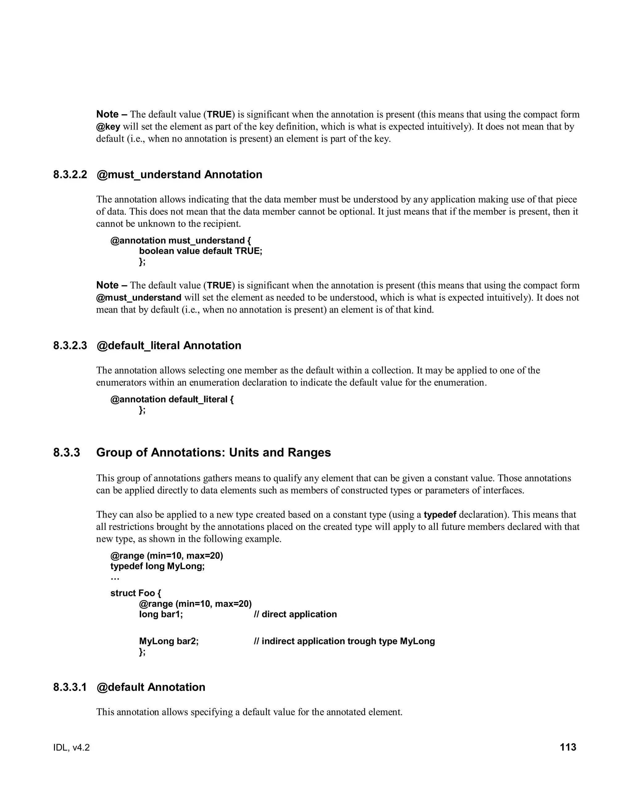 IDL, v4.2 113
Note – The default value (TRUE) is significant when the annotation is present (this means that using the compact form
@key will set the element as part of the key definition, which is what is expected intuitively). It does not mean that by
default (i.e., when no annotation is present) an element is part of the key.
8.3.2.2 @must_understand Annotation
The annotation allows indicating that the data member must be understood by any application making use of that piece
of data. This does not mean that the data member cannot be optional. It just means that if the member is present, then it
cannot be unknown to the recipient.
@annotation must_understand {
boolean value default TRUE;
};
Note – The default value (TRUE) is significant when the annotation is present (this means that using the compact form
@must_understand will set the element as needed to be understood, which is what is expected intuitively). It does not
mean that by default (i.e., when no annotation is present) an element is of that kind.
8.3.2.3 @default_literal Annotation
The annotation allows selecting one member as the default within a collection. It may be applied to one of the
enumerators within an enumeration declaration to indicate the default value for the enumeration.
@annotation default_literal {
};
8.3.3 Group of Annotations: Units and Ranges
This group of annotations gathers means to qualify any element that can be given a constant value. Those annotations
can be applied directly to data elements such as members of constructed types or parameters of interfaces.
They can also be applied to a new type created based on a constant type (using a typedef declaration). This means that
all restrictions brought by the annotations placed on the created type will apply to all future members declared with that
new type, as shown in the following example.
@range (min=10, max=20)
typedef long MyLong;
…
struct Foo {
@range (min=10, max=20)
long bar1; // direct application
MyLong bar2; // indirect application trough type MyLong
};
8.3.3.1 @default Annotation
This annotation allows specifying a default value for the annotated element.
 