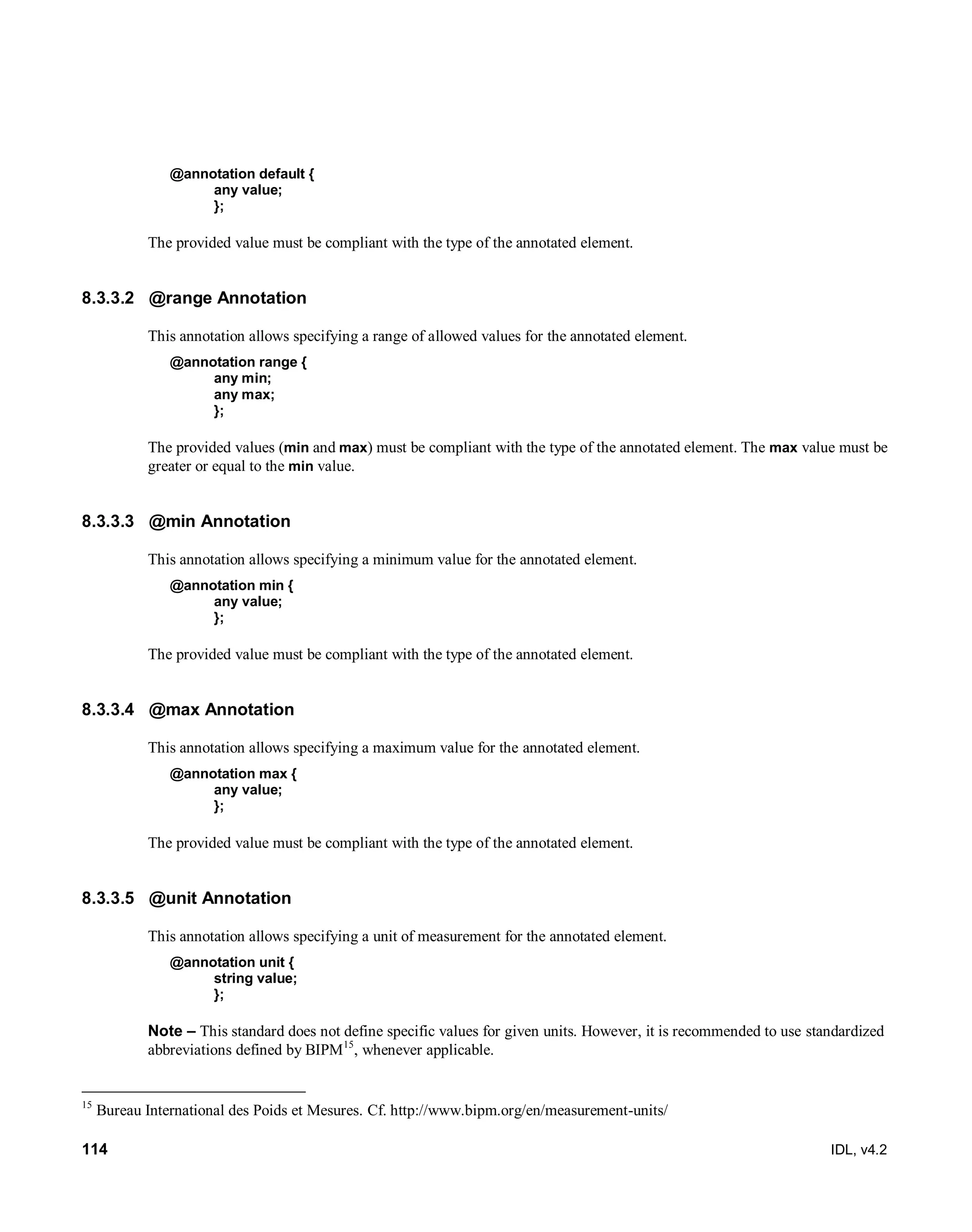 114 IDL, v4.2
@annotation default {
any value;
};
The provided value must be compliant with the type of the annotated element.
8.3.3.2 @range Annotation
This annotation allows specifying a range of allowed values for the annotated element.
@annotation range {
any min;
any max;
};
The provided values (min and max) must be compliant with the type of the annotated element. The max value must be
greater or equal to the min value.
8.3.3.3 @min Annotation
This annotation allows specifying a minimum value for the annotated element.
@annotation min {
any value;
};
The provided value must be compliant with the type of the annotated element.
8.3.3.4 @max Annotation
This annotation allows specifying a maximum value for the annotated element.
@annotation max {
any value;
};
The provided value must be compliant with the type of the annotated element.
8.3.3.5 @unit Annotation
This annotation allows specifying a unit of measurement for the annotated element.
@annotation unit {
string value;
};
Note – This standard does not define specific values for given units. However, it is recommended to use standardized
abbreviations defined by BIPM15
, whenever applicable.
15
Bureau International des Poids et Mesures. Cf. http://www.bipm.org/en/measurement-units/
 