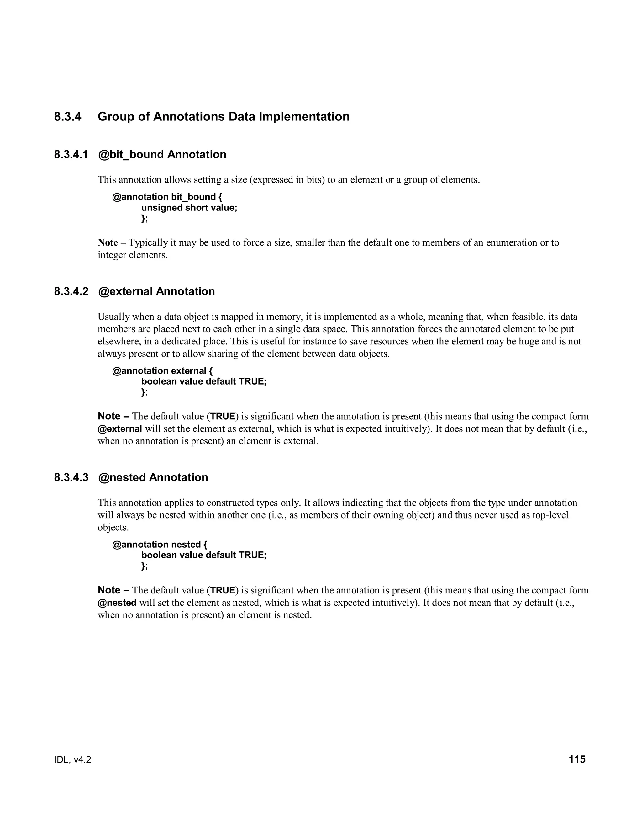IDL, v4.2 115
8.3.4 Group of Annotations Data Implementation
8.3.4.1 @bit_bound Annotation
This annotation allows setting a size (expressed in bits) to an element or a group of elements.
@annotation bit_bound {
unsigned short value;
};
Note – Typically it may be used to force a size, smaller than the default one to members of an enumeration or to
integer elements.
8.3.4.2 @external Annotation
Usually when a data object is mapped in memory, it is implemented as a whole, meaning that, when feasible, its data
members are placed next to each other in a single data space. This annotation forces the annotated element to be put
elsewhere, in a dedicated place. This is useful for instance to save resources when the element may be huge and is not
always present or to allow sharing of the element between data objects.
@annotation external {
boolean value default TRUE;
};
Note – The default value (TRUE) is significant when the annotation is present (this means that using the compact form
@external will set the element as external, which is what is expected intuitively). It does not mean that by default (i.e.,
when no annotation is present) an element is external.
8.3.4.3 @nested Annotation
This annotation applies to constructed types only. It allows indicating that the objects from the type under annotation
will always be nested within another one (i.e., as members of their owning object) and thus never used as top-level
objects.
@annotation nested {
boolean value default TRUE;
};
Note – The default value (TRUE) is significant when the annotation is present (this means that using the compact form
@nested will set the element as nested, which is what is expected intuitively). It does not mean that by default (i.e.,
when no annotation is present) an element is nested.
 
