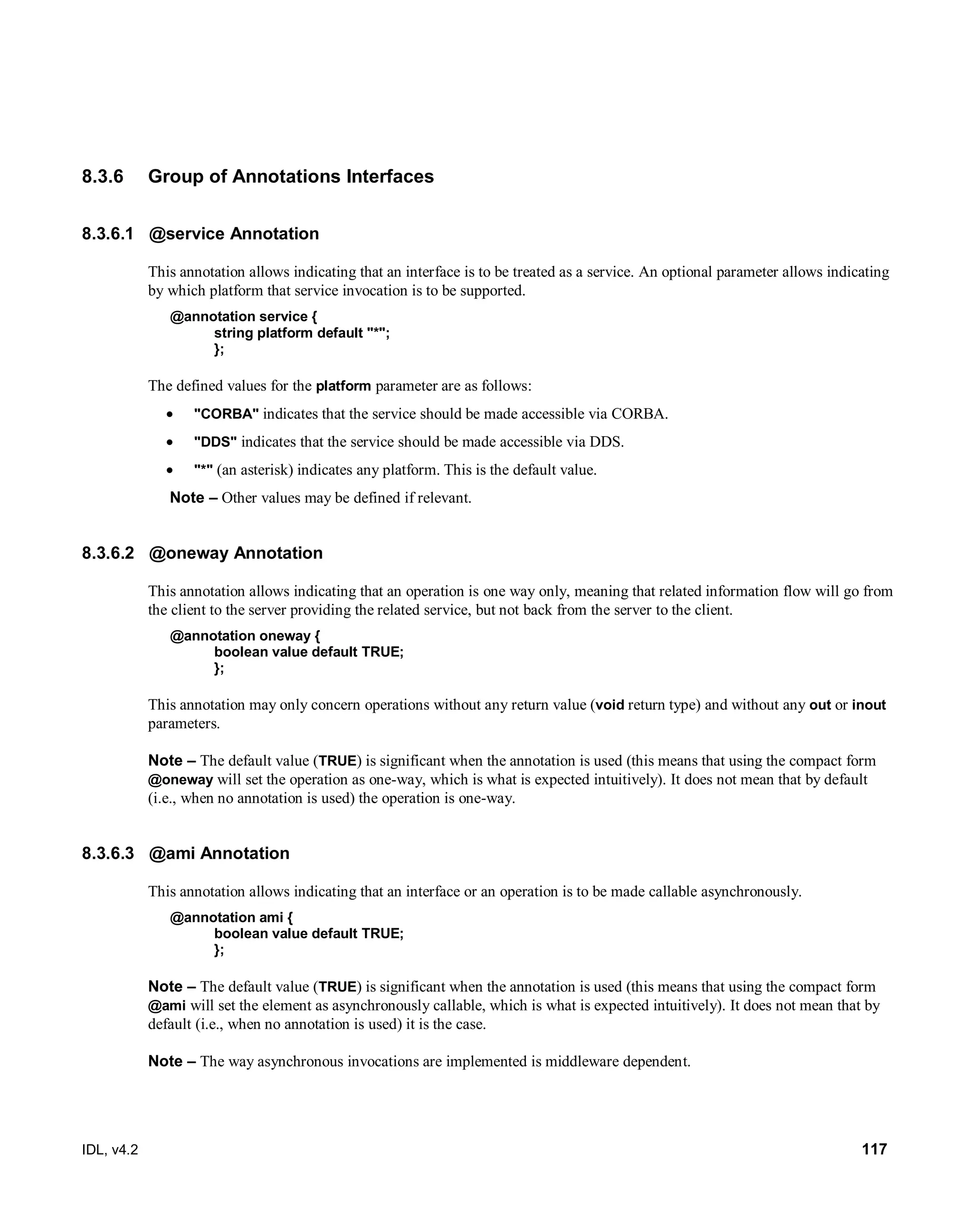 IDL, v4.2 117
8.3.6 Group of Annotations Interfaces
8.3.6.1 @service Annotation
This annotation allows indicating that an interface is to be treated as a service. An optional parameter allows indicating
by which platform that service invocation is to be supported.
@annotation service {
string platform default "*";
};
The defined values for the platform parameter are as follows:
 "CORBA" indicates that the service should be made accessible via CORBA.
 "DDS" indicates that the service should be made accessible via DDS.
 "*" (an asterisk) indicates any platform. This is the default value.
Note – Other values may be defined if relevant.
8.3.6.2 @oneway Annotation
This annotation allows indicating that an operation is one way only, meaning that related information flow will go from
the client to the server providing the related service, but not back from the server to the client.
@annotation oneway {
boolean value default TRUE;
};
This annotation may only concern operations without any return value (void return type) and without any out or inout
parameters.
Note – The default value (TRUE) is significant when the annotation is used (this means that using the compact form
@oneway will set the operation as one-way, which is what is expected intuitively). It does not mean that by default
(i.e., when no annotation is used) the operation is one-way.
8.3.6.3 @ami Annotation
This annotation allows indicating that an interface or an operation is to be made callable asynchronously.
@annotation ami {
boolean value default TRUE;
};
Note – The default value (TRUE) is significant when the annotation is used (this means that using the compact form
@ami will set the element as asynchronously callable, which is what is expected intuitively). It does not mean that by
default (i.e., when no annotation is used) it is the case.
Note – The way asynchronous invocations are implemented is middleware dependent.
 