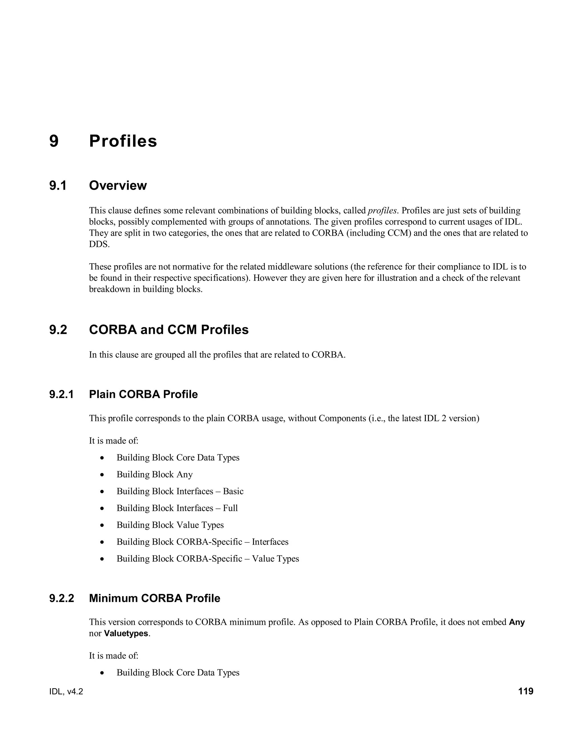 IDL, v4.2 119
9 Profiles
9.1 Overview
This clause defines some relevant combinations of building blocks, called profiles. Profiles are just sets of building
blocks, possibly complemented with groups of annotations. The given profiles correspond to current usages of IDL.
They are split in two categories, the ones that are related to CORBA (including CCM) and the ones that are related to
DDS.
These profiles are not normative for the related middleware solutions (the reference for their compliance to IDL is to
be found in their respective specifications). However they are given here for illustration and a check of the relevant
breakdown in building blocks.
9.2 CORBA and CCM Profiles
In this clause are grouped all the profiles that are related to CORBA.
9.2.1 Plain CORBA Profile
This profile corresponds to the plain CORBA usage, without Components (i.e., the latest IDL 2 version)
It is made of:
 Building Block Core Data Types
 Building Block Any
 Building Block Interfaces – Basic
 Building Block Interfaces – Full
 Building Block Value Types
 Building Block CORBA-Specific – Interfaces
 Building Block CORBA-Specific – Value Types
9.2.2 Minimum CORBA Profile
This version corresponds to CORBA minimum profile. As opposed to Plain CORBA Profile, it does not embed Any
nor Valuetypes.
It is made of:
 Building Block Core Data Types
 