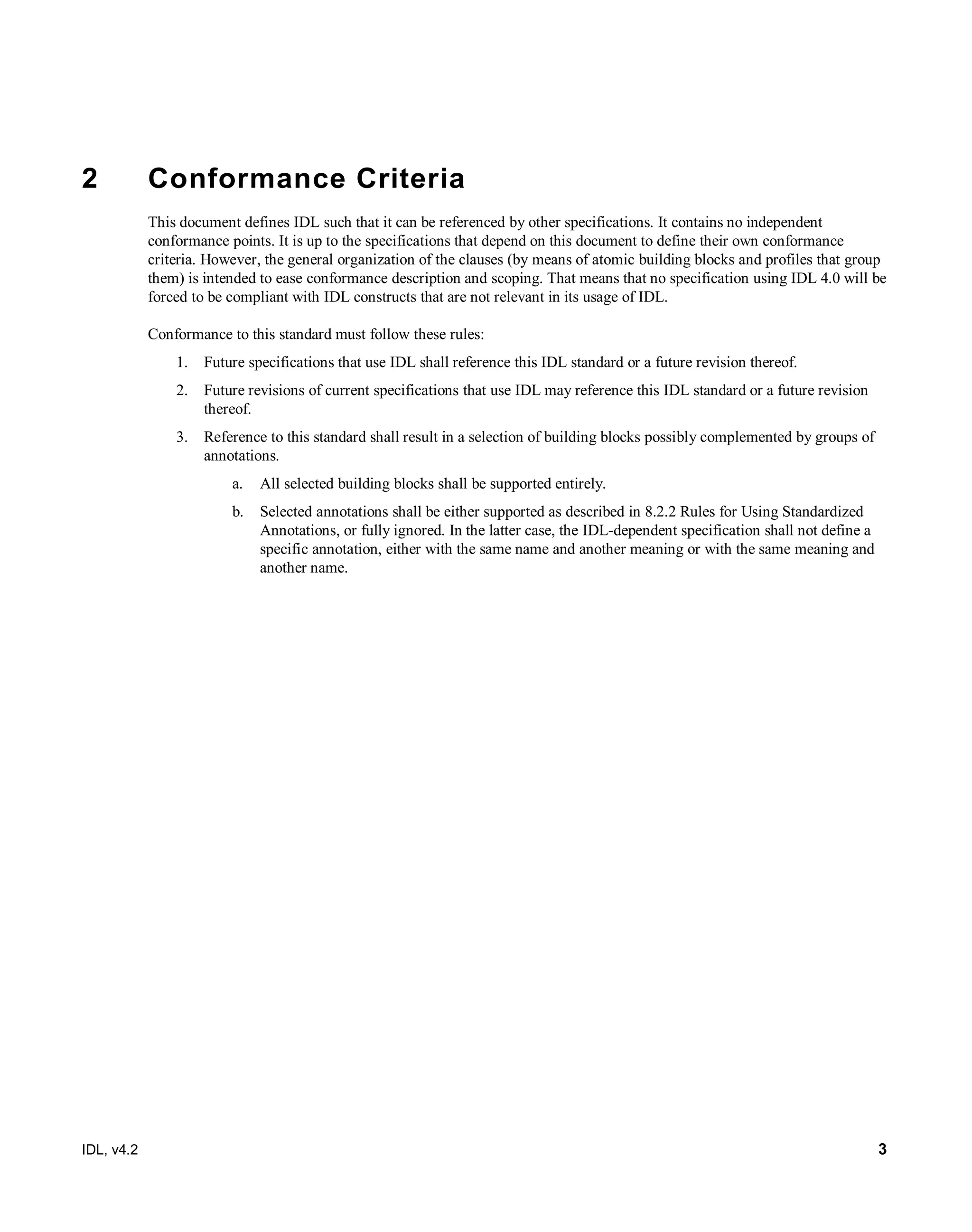 IDL, v4.2 3
2 Conformance Criteria
This document defines IDL such that it can be referenced by other specifications. It contains no independent
conformance points. It is up to the specifications that depend on this document to define their own conformance
criteria. However, the general organization of the clauses (by means of atomic building blocks and profiles that group
them) is intended to ease conformance description and scoping. That means that no specification using IDL 4.0 will be
forced to be compliant with IDL constructs that are not relevant in its usage of IDL.
Conformance to this standard must follow these rules:
1. Future specifications that use IDL shall reference this IDL standard or a future revision thereof.
2. Future revisions of current specifications that use IDL may reference this IDL standard or a future revision
thereof.
3. Reference to this standard shall result in a selection of building blocks possibly complemented by groups of
annotations.
a. All selected building blocks shall be supported entirely.
b. Selected annotations shall be either supported as described in 8.2.2 Rules for Using Standardized
Annotations, or fully ignored. In the latter case, the IDL-dependent specification shall not define a
specific annotation, either with the same name and another meaning or with the same meaning and
another name.
 