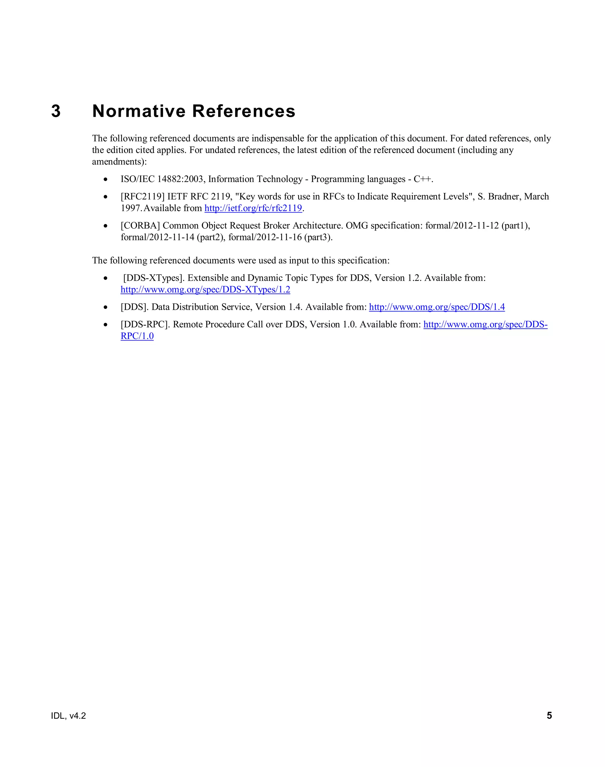 IDL, v4.2 5
3 Normative References
The following referenced documents are indispensable for the application of this document. For dated references, only
the edition cited applies. For undated references, the latest edition of the referenced document (including any
amendments):
 ISO/IEC 14882:2003, Information Technology - Programming languages - C++.
 [RFC2119] IETF RFC 2119, "Key words for use in RFCs to Indicate Requirement Levels", S. Bradner, March
1997.Available from http://ietf.org/rfc/rfc2119.
 [CORBA] Common Object Request Broker Architecture. OMG specification: formal/2012-11-12 (part1),
formal/2012-11-14 (part2), formal/2012-11-16 (part3).
The following referenced documents were used as input to this specification:
 [DDS-XTypes]. Extensible and Dynamic Topic Types for DDS, Version 1.2. Available from:
http://www.omg.org/spec/DDS-XTypes/1.2
 [DDS]. Data Distribution Service, Version 1.4. Available from: http://www.omg.org/spec/DDS/1.4
 [DDS-RPC]. Remote Procedure Call over DDS, Version 1.0. Available from: http://www.omg.org/spec/DDS-
RPC/1.0
 