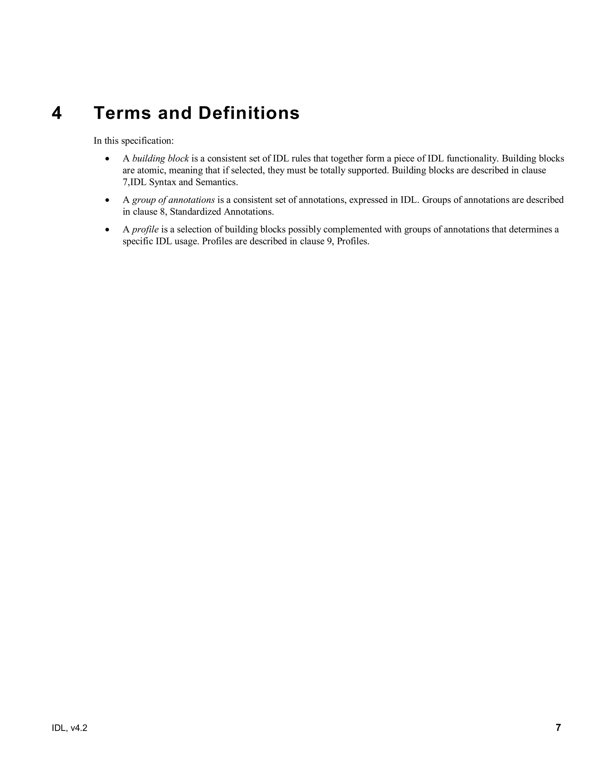IDL, v4.2 7
4 Terms and Definitions
In this specification:
 A building block is a consistent set of IDL rules that together form a piece of IDL functionality. Building blocks
are atomic, meaning that if selected, they must be totally supported. Building blocks are described in clause
7,IDL Syntax and Semantics.
 A group of annotations is a consistent set of annotations, expressed in IDL. Groups of annotations are described
in clause 8, Standardized Annotations.
 A profile is a selection of building blocks possibly complemented with groups of annotations that determines a
specific IDL usage. Profiles are described in clause 9, Profiles.
 