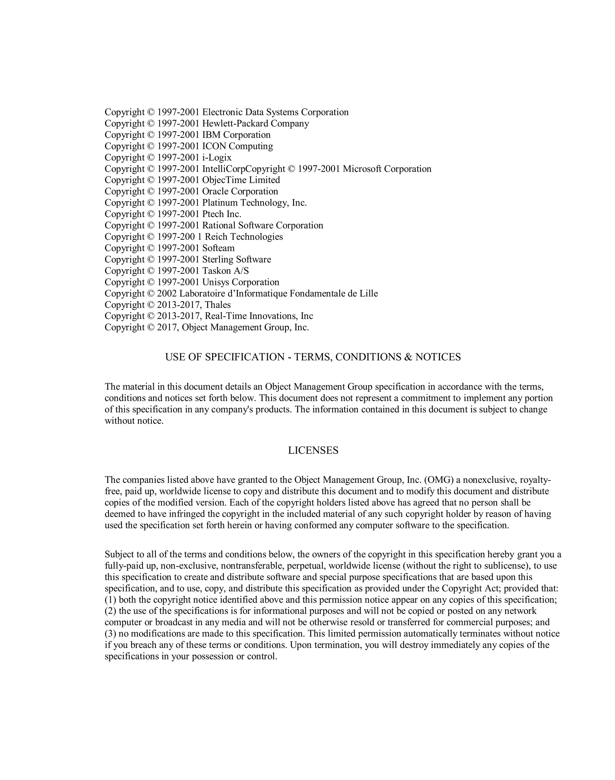 Copyright © 1997-2001 Electronic Data Systems Corporation‎
Copyright © 1997-2001 Hewlett-Packard Company
‎Copyright © 1997-2001 IBM Corporation
Copyright ‎‎© 1997-2001 ICON Computing
Copyright © 1997-‎‎2001 i-Logix
Copyright © 1997-2001 IntelliCorp‎Copyright © 1997-2001 Microsoft Corporation
Copyright © 1997-2001 ObjecTime Limited ‎
Copyright © 1997-2001 Oracle Corporation
‎Copyright © 1997-2001 Platinum Technology, Inc.
‎Copyright © 1997-2001 Ptech Inc.‎
Copyright © 1997-2001 Rational Software Corporation
Copyright ‎‎© 1997-200 1 Reich Technologies‎
Copyright © 1997-2001 Softeam‎
Copyright © 1997-2001 Sterling Software ‎
Copyright © 1997-2001 Taskon A/S‎
Copyright © 1997-2001 Unisys Corporation‎
Copyright © 2002 Laboratoire d’Informatique Fondamentale de Lille‎
Copyright © 2013-2017, Thales
Copyright © 2013-2017, Real-Time Innovations, Inc
Copyright © 2017, Object Management Group, Inc.
USE OF SPECIFICATION - TERMS, CONDITIONS & NOTICES
The material in this document details an Object Management Group specification in accordance with the ‎terms,
conditions and notices set forth below. This document does not represent a commitment to ‎implement any portion
of this specification in any company's products. The information contained in this ‎document is subject to change
without notice.
‎LICENSES
The companies listed above have granted to the Object Management Group, Inc. (OMG) a nonexclusive, ‎royalty-
free, paid up, worldwide license to copy and distribute this document and to modify this document ‎and distribute
copies of the modified version. Each of the copyright holders listed above has agreed that no ‎person shall be
deemed to have infringed the copyright in the included material of any such copyright ‎holder by reason of having
used the specification set forth herein or having conformed any computer ‎software to the specification.‎
Subject to all of the terms and conditions below, the owners of the copyright in this specification hereby ‎grant you a
fully-paid up, non-exclusive, nontransferable, perpetual, worldwide license (without the right to ‎sublicense), to use
this specification to create and distribute software and special purpose specifications that ‎are based upon this
specification, and to use, copy, and distribute this specification as provided under the ‎Copyright Act; provided that:
(1) both the copyright notice identified above and this permission notice ‎appear on any copies of this specification;
(2) the use of the specifications is for informational purposes ‎and will not be copied or posted on any network
computer or broadcast in any media and will not be otherwise ‎resold or transferred for commercial purposes; and
(3) no modifications are made to this specification. This ‎limited permission automatically terminates without notice
if you breach any of these terms or conditions. ‎Upon termination, you will destroy immediately any copies of the
specifications in your possession or ‎control. ‎
 