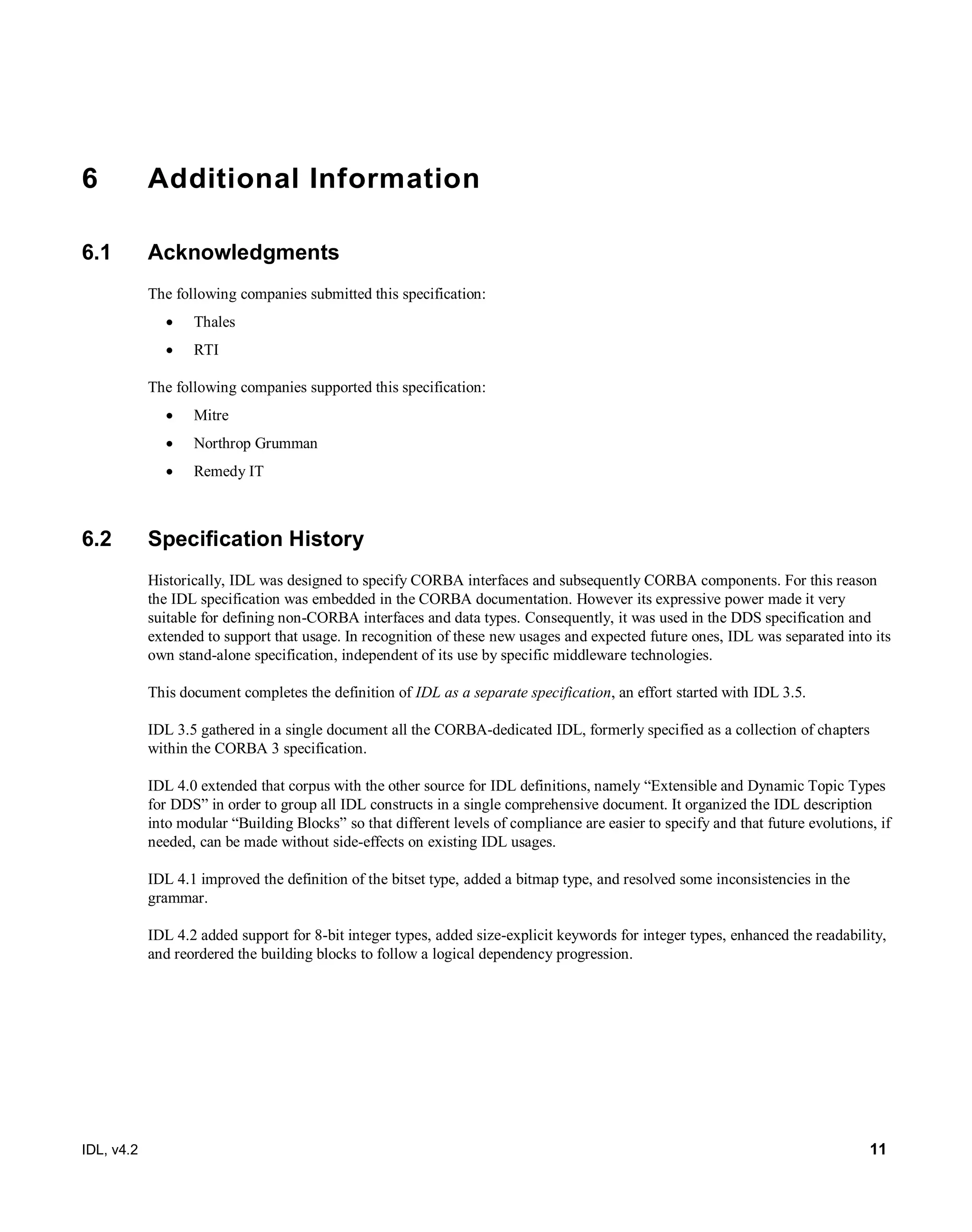 IDL, v4.2 11
6 Additional Information
6.1 Acknowledgments
The following companies submitted this specification:‎
 Thales
 RTI
The following companies supported this specification:
 Mitre
 Northrop Grumman
 Remedy IT
6.2 Specification History
Historically, IDL was designed to specify CORBA interfaces and subsequently CORBA components. For this reason
the IDL specification was embedded in the CORBA documentation. However its expressive power made it very
suitable for defining non-CORBA interfaces and data types. Consequently, it was used in the DDS specification and
extended to support that usage. In recognition of these new usages and expected future ones, IDL was separated into its
own stand-alone specification, independent of its use by specific middleware technologies.
This document completes the definition of IDL as a separate specification, an effort started with IDL 3.5.
IDL 3.5 gathered in a single document all the CORBA-dedicated IDL, formerly specified as a collection of chapters
within the CORBA 3 specification.
IDL 4.0 extended that corpus with the other source for IDL definitions, namely “Extensible and Dynamic Topic Types
for DDS” in order to group all IDL constructs in a single comprehensive document. It organized the IDL description
into modular “Building Blocks” so that different levels of compliance are easier to specify and that future evolutions, if
needed, can be made without side-effects on existing IDL usages.
IDL 4.1 improved the definition of the bitset type, added a bitmap type, and resolved some inconsistencies in the
grammar.
IDL 4.2 added support for 8-bit integer types, added size-explicit keywords for integer types, enhanced the readability,
and reordered the building blocks to follow a logical dependency progression.
 