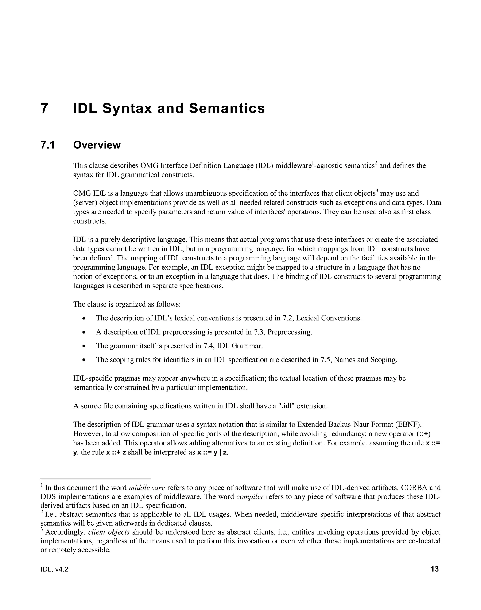 IDL, v4.2 13
7 IDL Syntax and Semantics
7.1 Overview
This clause describes OMG Interface Definition Language (IDL) middleware1
-agnostic semantics2
and defines the
syntax for IDL grammatical constructs.
OMG IDL is a language that allows unambiguous specification of the interfaces that client objects3
may use and
(server) object implementations provide as well as all needed related constructs such as exceptions and data types. Data
types are needed to specify parameters and return value of interfaces' operations. They can be used also as first class
constructs.
IDL is a purely descriptive language. This means that actual programs that use these interfaces or create the associated
data types cannot be written in IDL, but in a programming language, for which mappings from IDL constructs have
been defined. The mapping of IDL constructs to a programming language will depend on the facilities available in that
programming language. For example, an IDL exception might be mapped to a structure in a language that has no
notion of exceptions, or to an exception in a language that does. The binding of IDL constructs to several programming
languages is described in separate specifications.
The clause is organized as follows:
 The description of IDL’s lexical conventions is presented in 7.2, Lexical Conventions.
 A description of IDL preprocessing is presented in 7.3, Preprocessing.
 The grammar itself is presented in 7.4, IDL Grammar.
 The scoping rules for identifiers in an IDL specification are described in 7.5, Names and Scoping.
IDL-specific pragmas may appear anywhere in a specification; the textual location of these pragmas may be
semantically constrained by a particular implementation.
A source file containing specifications written in IDL shall have a ".idl" extension.
The description of IDL grammar uses a syntax notation that is similar to Extended Backus-Naur Format (EBNF).
However, to allow composition of specific parts of the description, while avoiding redundancy; a new operator (::+)
has been added. This operator allows adding alternatives to an existing definition. For example, assuming the rule x ::=
y, the rule x ::+ z shall be interpreted as x ::= y | z.
1
In this document the word middleware refers to any piece of software that will make use of IDL-derived artifacts. CORBA and
DDS implementations are examples of middleware. The word compiler refers to any piece of software that produces these IDL-
derived artifacts based on an IDL specification.
2
I.e., abstract semantics that is applicable to all IDL usages. When needed, middleware-specific interpretations of that abstract
semantics will be given afterwards in dedicated clauses.
3
Accordingly, client objects should be understood here as abstract clients, i.e., entities invoking operations provided by object
implementations, regardless of the means used to perform this invocation or even whether those implementations are co-located
or remotely accessible.
 