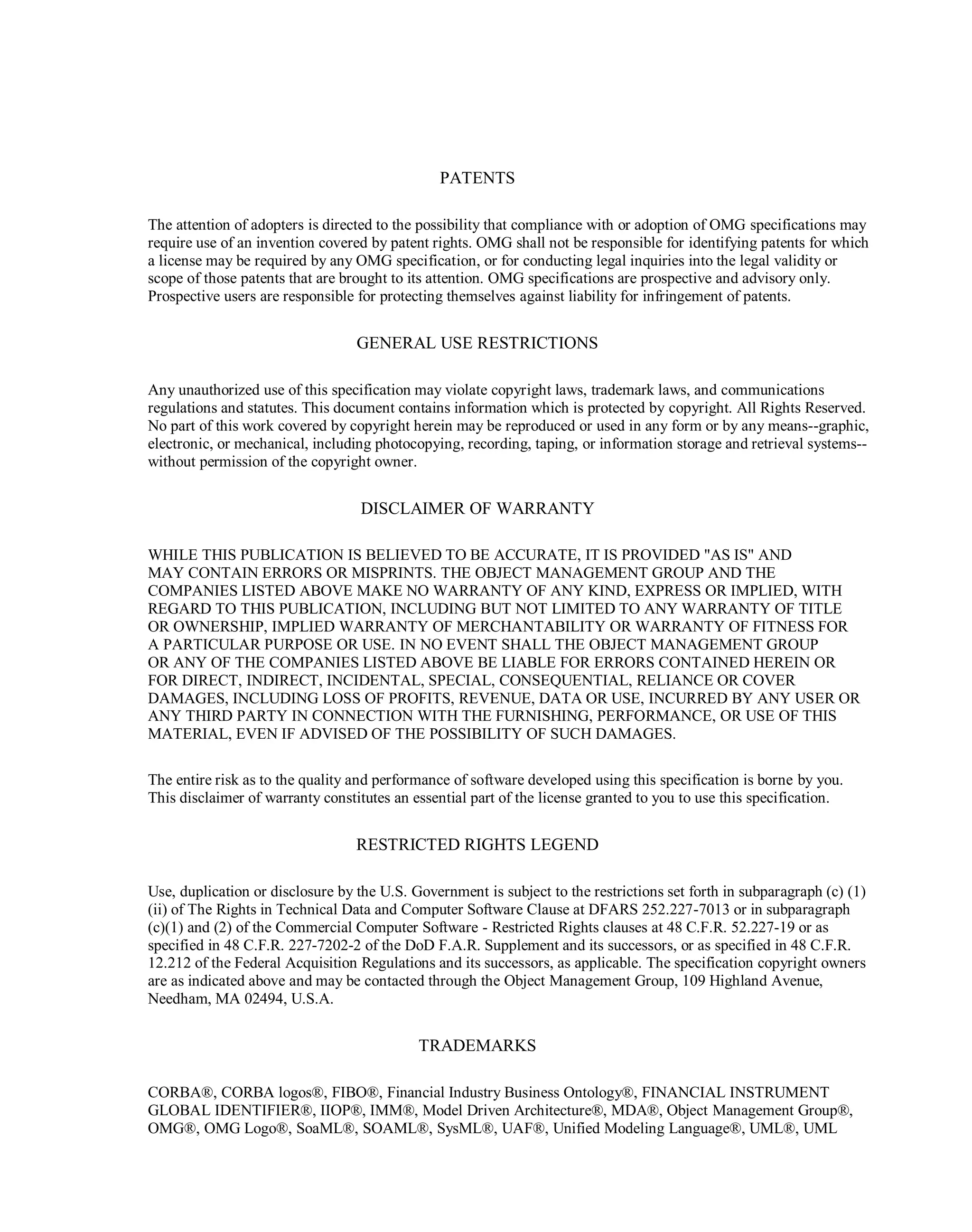 PATENTS
The attention of adopters is directed to the possibility that compliance with or adoption of OMG ‎specifications may
require use of an invention covered by patent rights. OMG shall not be responsible for ‎identifying patents for which
a license may be required by any OMG specification, or for conducting legal ‎inquiries into the legal validity or
scope of those patents that are brought to its attention. OMG ‎specifications are prospective and advisory only.
Prospective users are responsible for protecting themselves ‎against liability for infringement of patents.‎
GENERAL USE RESTRICTIONS
Any unauthorized use of this specification may violate copyright laws, trademark laws, and ‎communications
regulations and statutes. This document contains information which is protected by ‎copyright. All Rights Reserved.
No part of this work covered by copyright herein may be reproduced or used ‎in any form or by any means--graphic,
electronic, or mechanical, including photocopying, recording, taping, ‎or information storage and retrieval systems--
without permission of the copyright owner.‎
DISCLAIMER OF WARRANTY
WHILE THIS PUBLICATION IS BELIEVED TO BE ACCURATE, IT IS PROVIDED "AS IS" AND
MAY ‎CONTAIN ERRORS OR MISPRINTS. THE OBJECT MANAGEMENT GROUP AND THE
COMPANIES ‎LISTED ABOVE MAKE NO WARRANTY OF ANY KIND, EXPRESS OR IMPLIED, WITH
REGARD TO ‎THIS PUBLICATION, INCLUDING BUT NOT LIMITED TO ANY WARRANTY OF TITLE
OR ‎OWNERSHIP, IMPLIED WARRANTY OF MERCHANTABILITY OR WARRANTY OF FITNESS FOR
A ‎PARTICULAR PURPOSE OR USE. IN NO EVENT SHALL THE OBJECT MANAGEMENT GROUP
OR ‎ANY OF THE COMPANIES LISTED ABOVE BE LIABLE FOR ERRORS CONTAINED HEREIN OR
FOR ‎DIRECT, INDIRECT, INCIDENTAL, SPECIAL, CONSEQUENTIAL, RELIANCE OR COVER
DAMAGES, ‎INCLUDING LOSS OF PROFITS, REVENUE, DATA OR USE, INCURRED BY ANY USER OR
ANY ‎THIRD PARTY IN CONNECTION WITH THE FURNISHING, PERFORMANCE, OR USE OF THIS
MATERIAL, EVEN IF ADVISED OF ‎THE POSSIBILITY OF SUCH DAMAGES. ‎
The entire risk as to the quality and performance of software developed using this specification is borne by ‎you.
This disclaimer of warranty constitutes an essential part of the license granted to you to use this ‎specification.‎
RESTRICTED RIGHTS LEGEND
Use, duplication or disclosure by the U.S. Government is subject to the restrictions set forth in subparagraph ‎‎(c) (1)
(ii) of The Rights in Technical Data and Computer Software Clause at DFARS 252.227-7013 or in ‎subparagraph
(c)(1) and (2) of the Commercial Computer Software - Restricted Rights clauses at 48 C.F.R. ‎‎52.227-19 or as
specified in 48 C.F.R. 227-7202-2 of the DoD F.A.R. Supplement and its successors, or as ‎specified in 48 C.F.R.
12.212 of the Federal Acquisition Regulations and its successors, as applicable. The specification copyright owners
are as indicated above and may be contacted through the Object ‎Management Group, 109 Highland Avenue,
Needham, MA 02494, U.S.A.‎
TRADEMARKS
CORBA®, CORBA logos®, FIBO®, Financial Industry Business Ontology®, FINANCIAL INSTRUMENT
GLOBAL IDENTIFIER®, IIOP®, IMM®, Model Driven Architecture®, MDA®, Object Management Group®,
OMG®, OMG Logo®, SoaML®, SOAML®, SysML®, UAF®, Unified Modeling Language®, UML®, UML
 
