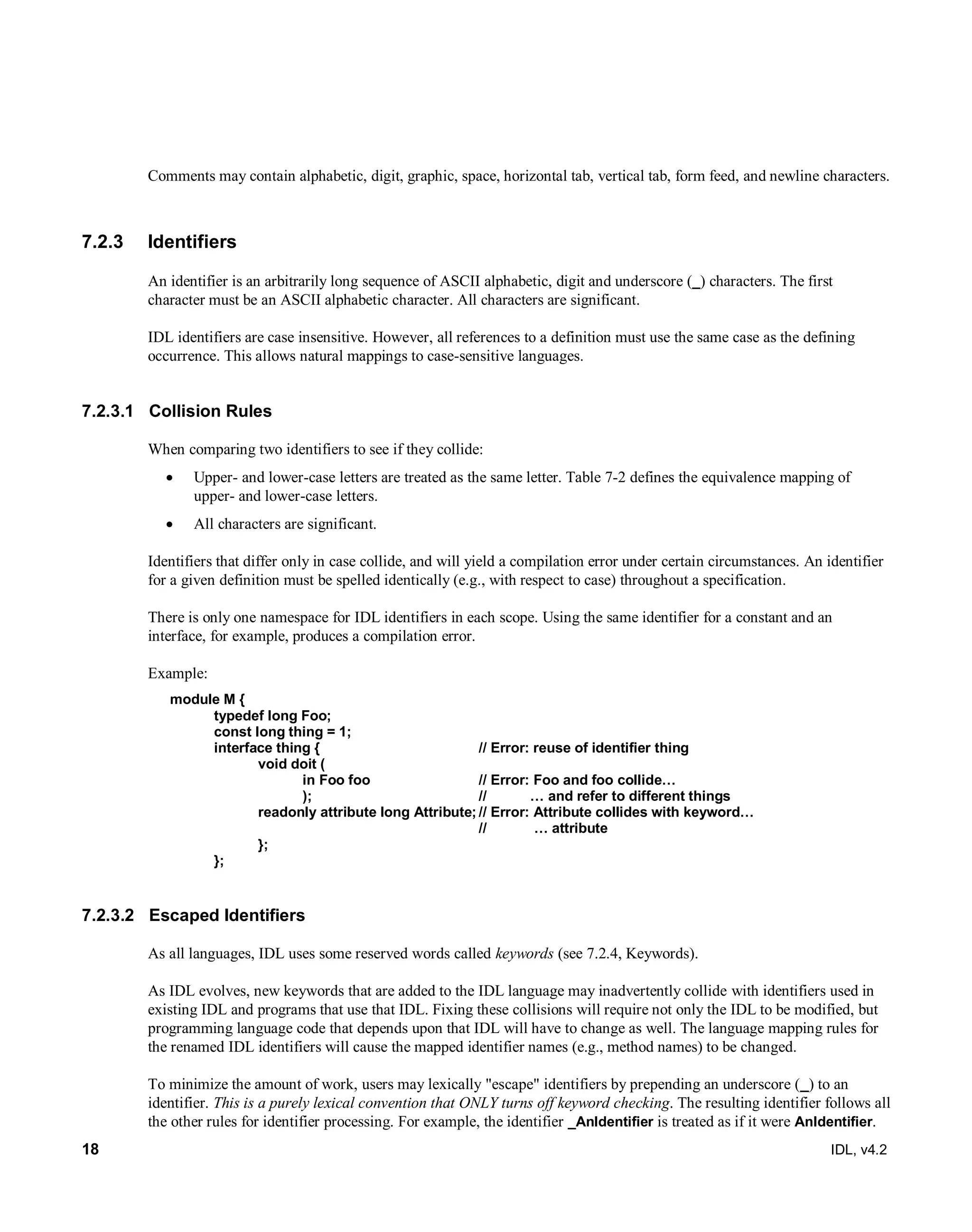 18 IDL, v4.2
Comments may contain alphabetic, digit, graphic, space, horizontal tab, vertical tab, form feed, and newline characters.
7.2.3 Identifiers
An identifier is an arbitrarily long sequence of ASCII alphabetic, digit and underscore (_) characters. The first
character must be an ASCII alphabetic character. All characters are significant.
IDL identifiers are case insensitive. However, all references to a definition must use the same case as the defining
occurrence. This allows natural mappings to case-sensitive languages.
7.2.3.1 Collision Rules
When comparing two identifiers to see if they collide:
 Upper- and lower-case letters are treated as the same letter. Table 7-2 defines the equivalence mapping of
upper- and lower-case letters.
 All characters are significant.
Identifiers that differ only in case collide, and will yield a compilation error under certain circumstances. An identifier
for a given definition must be spelled identically (e.g., with respect to case) throughout a specification.
There is only one namespace for IDL identifiers in each scope. Using the same identifier for a constant and an
interface, for example, produces a compilation error.
Example:
module M {
typedef long Foo;
const long thing = 1;
interface thing { // Error: reuse of identifier thing
void doit (
in Foo foo // Error: Foo and foo collide…
); // … and refer to different things
readonly attribute long Attribute; // Error: Attribute collides with keyword…
// … attribute
};
};
7.2.3.2 Escaped Identifiers
As all languages, IDL uses some reserved words called keywords (see 7.2.4, Keywords).
As IDL evolves, new keywords that are added to the IDL language may inadvertently collide with identifiers used in
existing IDL and programs that use that IDL. Fixing these collisions will require not only the IDL to be modified, but
programming language code that depends upon that IDL will have to change as well. The language mapping rules for
the renamed IDL identifiers will cause the mapped identifier names (e.g., method names) to be changed.
To minimize the amount of work, users may lexically "escape" identifiers by prepending an underscore (_) to an
identifier. This is a purely lexical convention that ONLY turns off keyword checking. The resulting identifier follows all
the other rules for identifier processing. For example, the identifier _AnIdentifier is treated as if it were AnIdentifier.
 