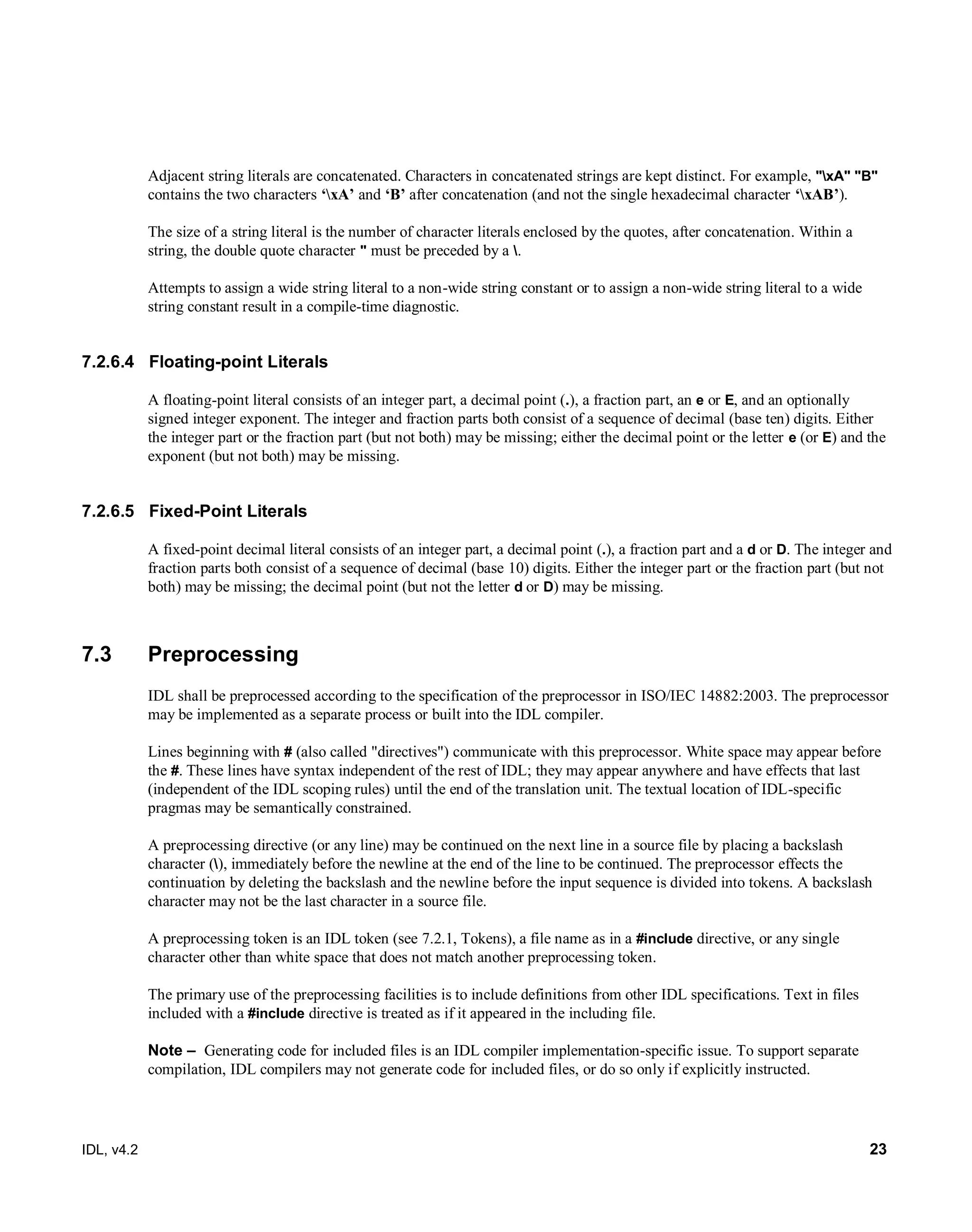 IDL, v4.2 23
Adjacent string literals are concatenated. Characters in concatenated strings are kept distinct. For example, "xA" "B"
contains the two characters ‘xA’ and ‘B’ after concatenation (and not the single hexadecimal character ‘xAB’).
The size of a string literal is the number of character literals enclosed by the quotes, after concatenation. Within a
string, the double quote character " must be preceded by a .
Attempts to assign a wide string literal to a non-wide string constant or to assign a non-wide string literal to a wide
string constant result in a compile-time diagnostic.
7.2.6.4 Floating-point Literals
A floating-point literal consists of an integer part, a decimal point (.), a fraction part, an e or E, and an optionally
signed integer exponent. The integer and fraction parts both consist of a sequence of decimal (base ten) digits. Either
the integer part or the fraction part (but not both) may be missing; either the decimal point or the letter e (or E) and the
exponent (but not both) may be missing.
7.2.6.5 Fixed-Point Literals
A fixed-point decimal literal consists of an integer part, a decimal point‎(.)‎, a fraction part and a d or D. The integer and
fraction parts both consist of a sequence of decimal (base 10) digits. Either the integer part or the fraction part (but not
both) may be missing; the decimal point (but not the letter d or D) may be missing.
7.3 Preprocessing
IDL shall be preprocessed according to the specification of the preprocessor in ISO/IEC 14882:2003. The preprocessor
may be implemented as a separate process or built into the IDL compiler.
Lines beginning with # (also called "directives") communicate with this preprocessor. White space may appear before
the #. These lines have syntax independent of the rest of IDL; they may appear anywhere and have effects that last
(independent of the IDL scoping rules) until the end of the translation unit. The textual location of IDL-specific
pragmas may be semantically constrained.
A preprocessing directive (or any line) may be continued on the next line in a source file by placing a backslash
character (), immediately before the newline at the end of the line to be continued. The preprocessor effects the
continuation by deleting the backslash and the newline before the input sequence is divided into tokens. A backslash
character may not be the last character in a source file.
A preprocessing token is an IDL token (see 7.2.1, Tokens), a file name as in a #include directive, or any single
character other than white space that does not match another preprocessing token.
The primary use of the preprocessing facilities is to include definitions from other IDL specifications. Text in files
included with a #include directive is treated as if it appeared in the including file.
Note – ‎Generating code for included files is an IDL compiler implementation-specific issue. To support separate
compilation, IDL compilers may not generate code for included files, or do so only if explicitly instructed.
 