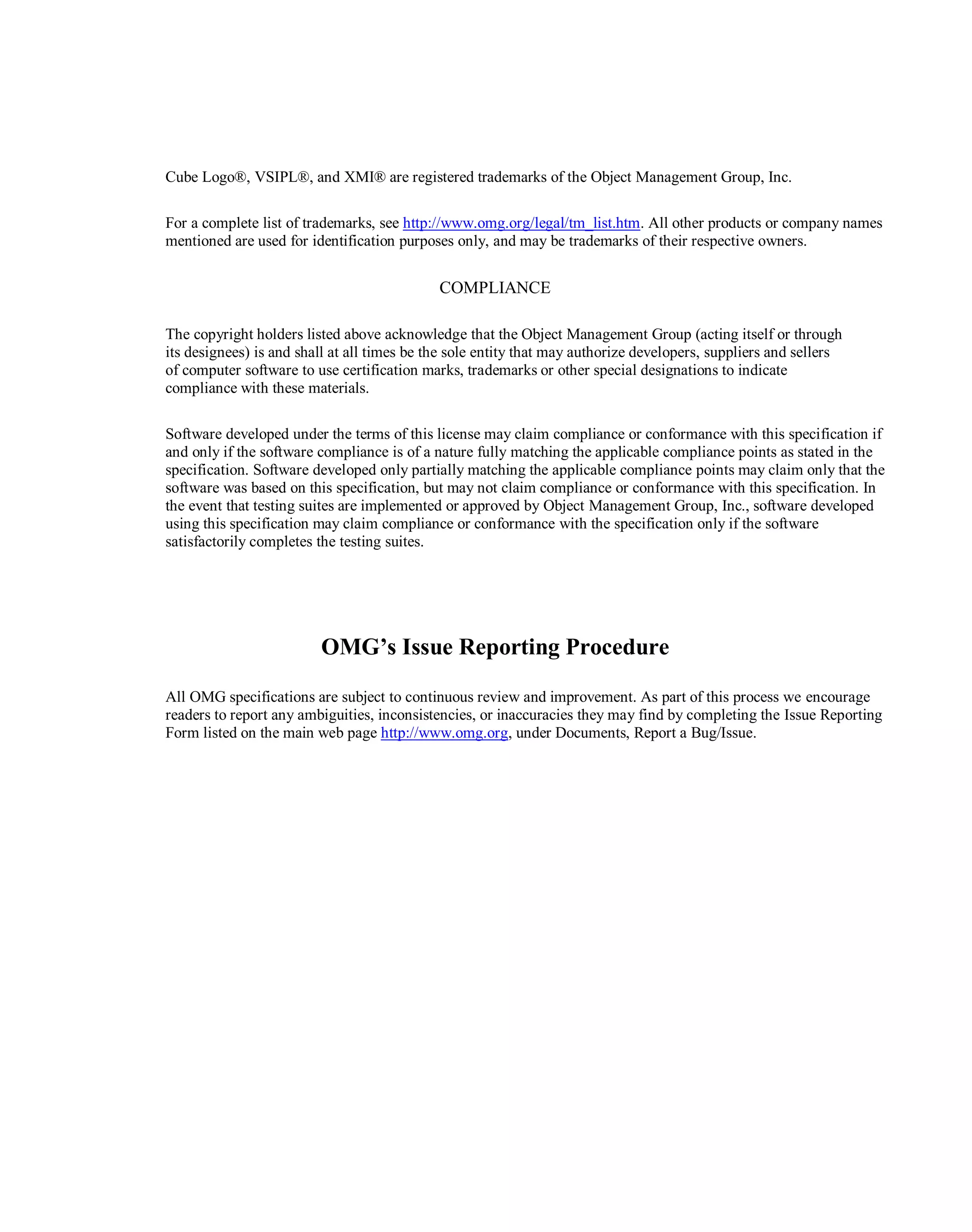 Cube Logo®, VSIPL®, and XMI® are registered trademarks of the Object Management Group, Inc.
For a complete list of trademarks, see http://www.omg.org/legal/tm_list.htm. All other products or company names
mentioned are used for identification purposes only, and may be trademarks of their respective owners.
COMPLIANCE
The copyright holders listed above acknowledge that the Object Management Group (acting itself or through
its ‎designees) is and shall at all times be the sole entity that may authorize developers, suppliers and sellers
of ‎computer software to use certification marks, trademarks or other special designations to indicate
compliance ‎with these materials.‎
Software developed under the terms of this license may claim compliance or conformance with this ‎specification if
and only if the software compliance is of a nature fully matching the applicable compliance ‎points as stated in the
specification. Software developed only partially matching the applicable compliance ‎points may claim only that the
software was based on this specification, but may not claim compliance or ‎conformance with this specification. In
the event that testing suites are implemented or approved by Object ‎Management Group, Inc., software developed
using this specification may claim compliance or conformance ‎with the specification only if the software
satisfactorily completes the testing suites.‎
OMG’s Issue Reporting Procedure
All OMG specifications are subject to continuous review and improvement. As part of this process we ‎encourage
readers to report any ambiguities, inconsistencies, or inaccuracies they may find by completing the ‎Issue Reporting
Form listed on the main web page http://www.omg.org, under Documents, Report a Bug/Issue.
 