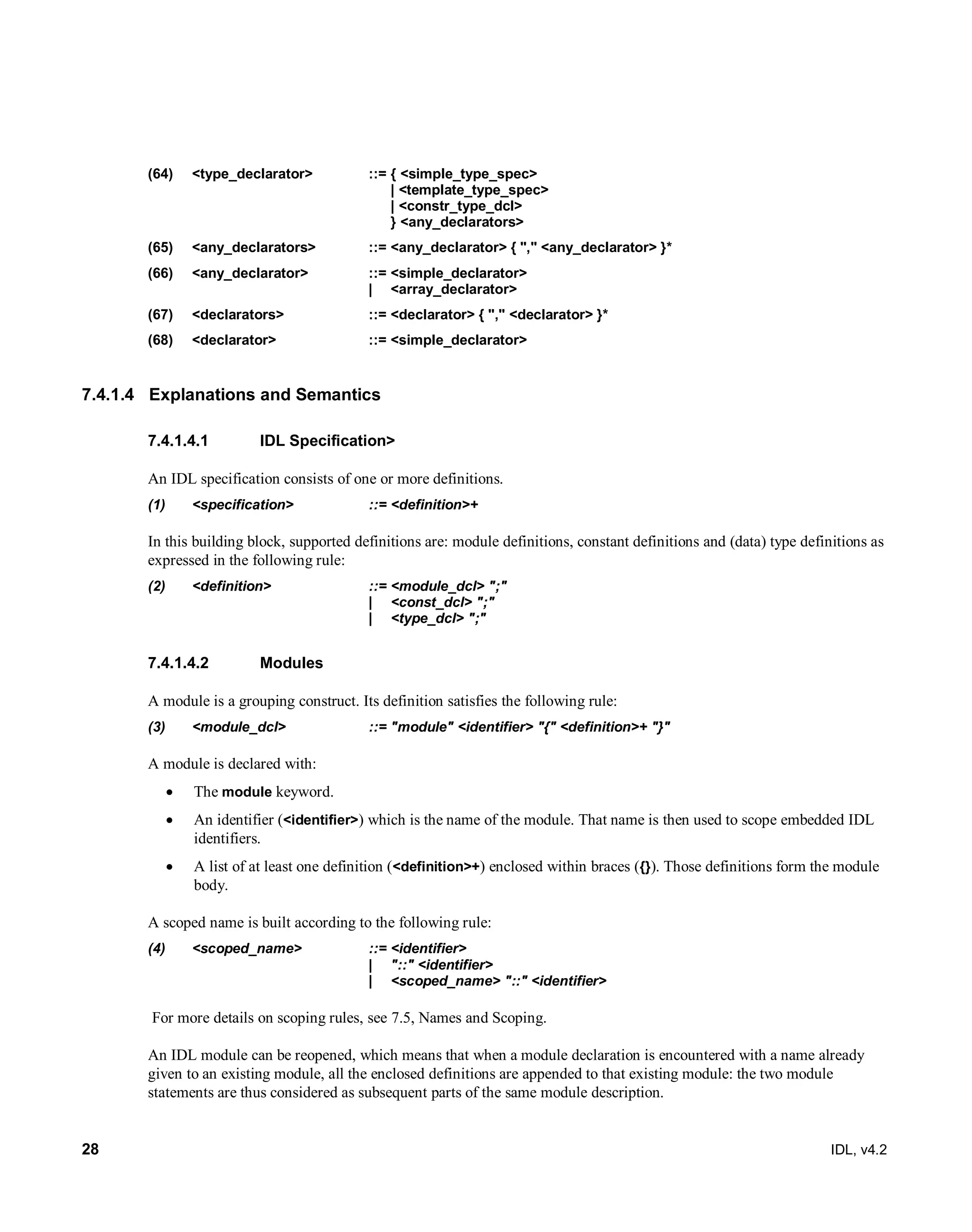 28 IDL, v4.2
(64) <type_declarator> ::= { <simple_type_spec>
| <template_type_spec>
| <constr_type_dcl>
} <any_declarators>
(65) <any_declarators> ::= <any_declarator> { "," <any_declarator> }*
(66) <any_declarator> ::= <simple_declarator>
| <array_declarator>
(67) <declarators> ::= <declarator> { "," <declarator> }*
(68) <declarator> ::= <simple_declarator>
7.4.1.4 Explanations and Semantics
IDL Specification>7.4.1.4.1
‎An IDL specification consists of one or more definitions.
(1) <specification> ::= <definition>+
In this building block, supported definitions are: module definitions, constant definitions and (data) type definitions as
expressed in the following rule:
(2) <definition> ::= <module_dcl> ";"
| <const_dcl> ";"
| <type_dcl> ";"
Modules7.4.1.4.2
A module is a grouping construct. Its definition satisfies the following rule:
(3) <module_dcl> ::= "module" <identifier> "{" <definition>+ "}"
A module is declared with:
 The module keyword.
 An identifier (<identifier>) which is the name of the module. That name is then used to scope embedded IDL
identifiers.
 A list of at least one definition (<definition>+) enclosed within braces ({}). Those definitions form the module
body.
A scoped name is built according to the following rule:
(4) <scoped_name> ::= <identifier>
| "::" <identifier>
| <scoped_name> "::" <identifier>
For more details on scoping rules, see 7.5, Names and Scoping.
An IDL module can be reopened, which means that when a module declaration is encountered with a name already
given to an existing module, all the enclosed definitions are appended to that existing module: the two module
statements are thus considered as subsequent parts of the same module description.
 