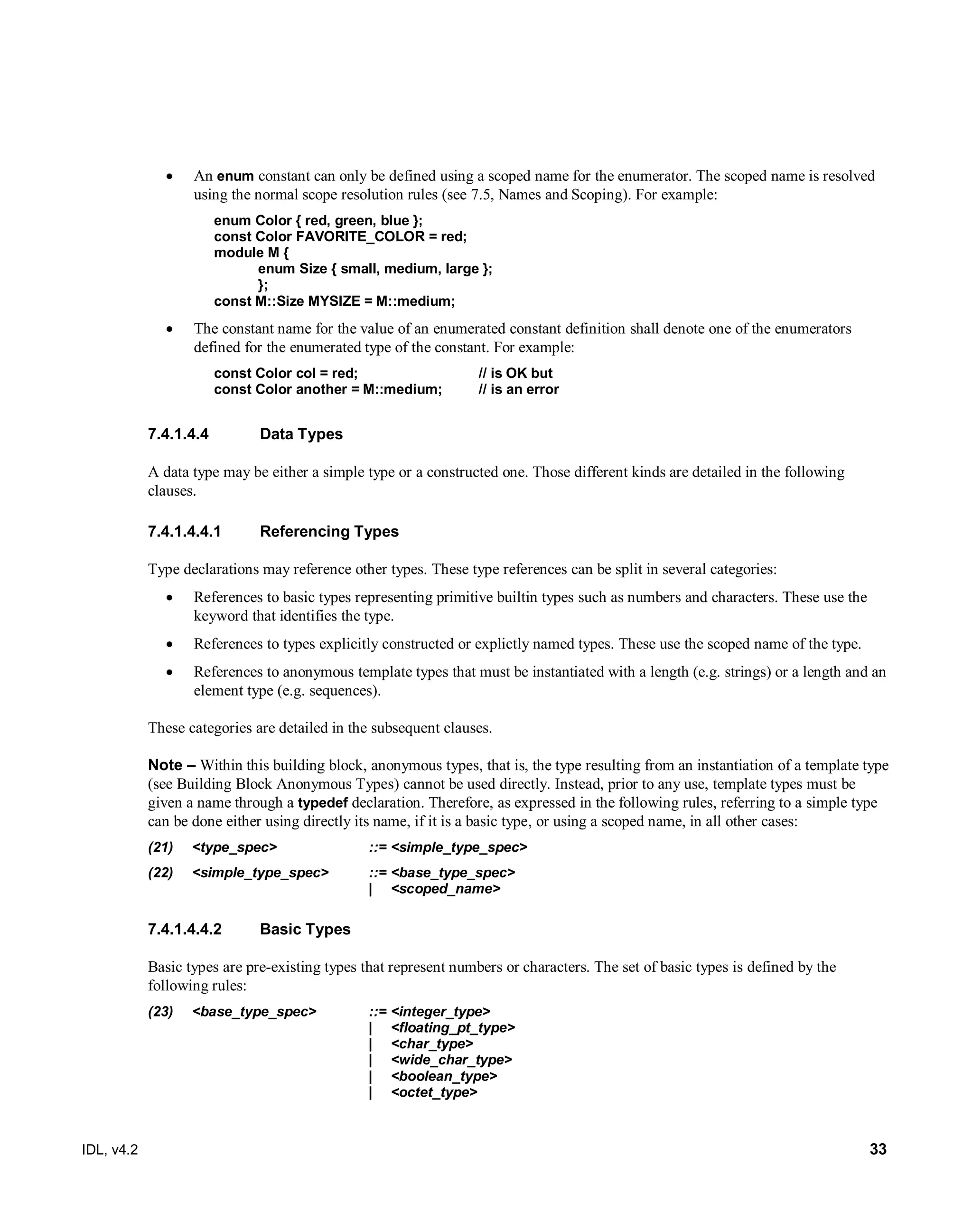 IDL, v4.2 33
 An enum constant can only be defined using a scoped name for the enumerator. The scoped name is resolved
using the normal scope resolution rules (see 7.5, Names and Scoping). For example:
enum Color { red, green, blue };
const Color FAVORITE_COLOR = red;
module M {
enum Size { small, medium, large };
};
const M::Size MYSIZE = M::medium;
 The constant name for the value of an enumerated constant definition shall denote one of the enumerators
defined for the enumerated type of the constant. For example:
const Color col = red; // is OK but
const Color another = M::medium; // is an error
Data Types7.4.1.4.4
A data type may be either a simple type or a constructed one. Those different kinds are detailed in the following
clauses.
7.4.1.4.4.1 Referencing Types
Type declarations may reference other types. These type references can be split in several categories:
 References to basic types representing primitive builtin types such as numbers and characters. These use the
keyword that identifies the type.
 References to types explicitly constructed or explictly named types. These use the scoped name of the type.
 References to anonymous template types that must be instantiated with a length (e.g. strings) or a length and an
element type (e.g. sequences).
These categories are detailed in the subsequent clauses.
Note – Within this building block, anonymous types, that is, the type resulting from an instantiation of a template type
(see Building Block Anonymous Types) cannot be used directly. Instead, prior to any use, template types must be
given a name through a typedef declaration. Therefore, as expressed in the following rules, referring to a simple type
can be done either using directly its name, if it is a basic type, or using a scoped name, in all other cases:
(21) <type_spec> ::= <simple_type_spec>
(22) <simple_type_spec> ::= <base_type_spec>
| <scoped_name>
7.4.1.4.4.2 Basic Types
Basic types are pre-existing types that represent numbers or characters. The set of basic types is defined by the
following rules:
(23) <base_type_spec> ::= <integer_type>
| <floating_pt_type>
| <char_type>
| <wide_char_type>
| <boolean_type>
| <octet_type>
 