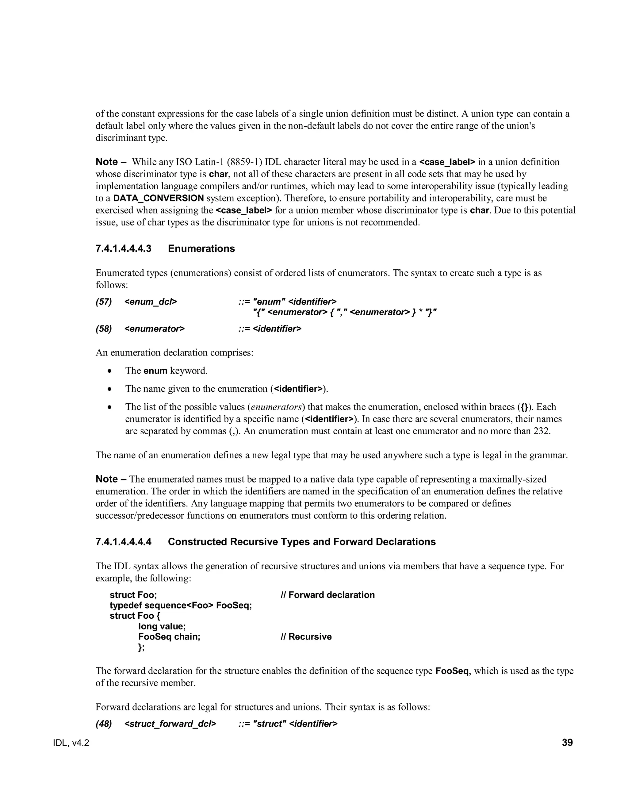 IDL, v4.2 39
of the constant expressions for the case labels of a single union definition must be distinct. A union type can contain a
default label only where the values given in the non-default labels do not cover the entire range of the union's
discriminant type.
Note – ‎‎While any ISO Latin-1 (8859-1) IDL character literal may be used in a <case_label> in a union definition
whose discriminator type is char, not all of these characters are present in all code sets that may be used by
implementation language compilers and/or runtimes, which may lead to some interoperability issue (typically leading
to a DATA_CONVERSION system exception). Therefore, to ensure portability and interoperability, care must be
exercised when assigning the <case_label> for a union member whose discriminator type is char. Due to this potential
issue, use of char types as the discriminator type for unions is not recommended.
Enumerations7.4.1.4.4.4.3
Enumerated types (enumerations) consist of ordered lists of enumerators. The syntax to create such a type is as
follows:
(57) <enum_dcl> ::= "enum" <identifier>
"{" <enumerator> { "," <enumerator> } * "}"
(58) <enumerator> ::= <identifier>
An enumeration declaration comprises:
 The enum keyword.
 The name given to the enumeration (<identifier>).
 The list of the possible values (enumerators) that makes the enumeration, enclosed within braces ({}). Each
enumerator is identified by a specific name (<identifier>). In case there are several enumerators, their names
are separated by commas (,). An enumeration must contain at least one enumerator and no more than 232.
The name of an enumeration defines a new legal type that may be used anywhere such a type is legal in the grammar.
Note – ‎The enumerated names must be mapped to a native data type capable of representing a maximally-sized
enumeration. The order in which the identifiers are named in the specification of an enumeration defines the relative
order of the identifiers. Any language mapping that permits two enumerators to be compared or defines
successor/predecessor functions on enumerators must conform to this ordering relation.
Constructed Recursive Types and Forward Declarations7.4.1.4.4.4.4
The IDL syntax allows the generation of recursive structures and unions via members that have a sequence type. For
example, the following:
struct Foo; // Forward declaration
typedef sequence<Foo> FooSeq;
struct Foo {
long value;
FooSeq chain; // Recursive
};
The forward declaration for the structure enables the definition of the sequence type FooSeq, which is used as the type
of the recursive member.
Forward declarations are legal for structures and unions. Their syntax is as follows:
(48) <struct_forward_dcl> ::= "struct" <identifier>
 