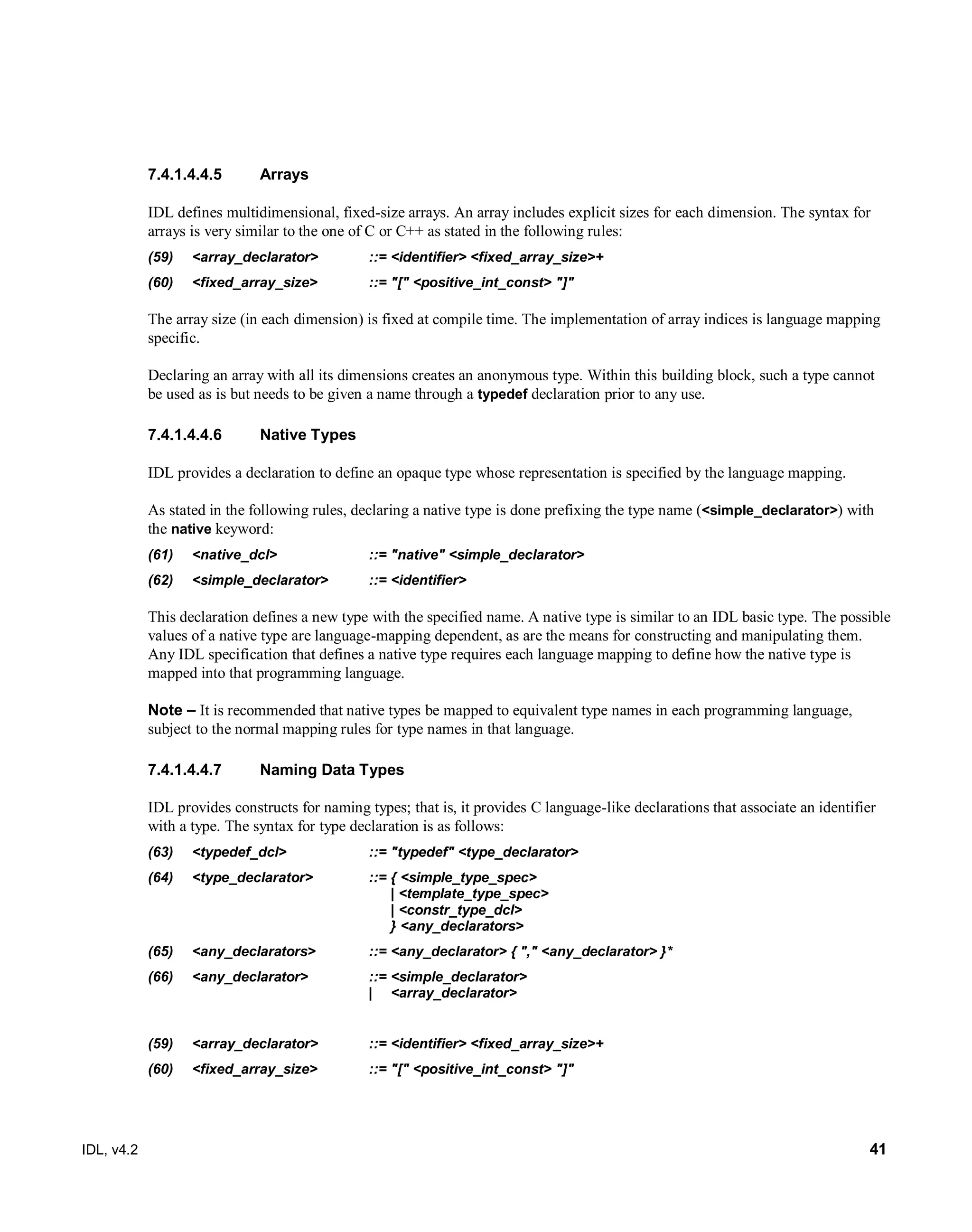 IDL, v4.2 41
7.4.1.4.4.5 Arrays
IDL defines multidimensional, fixed-size arrays. An array includes explicit sizes for each dimension. The syntax for
arrays is very similar to the one of C or C++ as stated in the following rules:‎
(59) <array_declarator> ::= <identifier> <fixed_array_size>+
(60) <fixed_array_size> ::= "[" <positive_int_const> "]"
The array size (in each dimension) is fixed at compile time. The implementation of array indices is language mapping
specific.
Declaring an array with all its dimensions creates an anonymous type. Within this building block, such a type cannot
be used as is but needs to be given a name through a typedef declaration prior to any use.
7.4.1.4.4.6 Native Types
IDL provides a declaration to define an opaque type whose representation is specified by the language mapping.
As stated in the following rules, declaring a native type is done prefixing the type name (<simple_declarator>) with
the native keyword:
(61) <native_dcl> ::= "native" <simple_declarator>
(62) <simple_declarator> ::= <identifier>
This declaration defines a new type with the specified name. A native type is similar to an IDL basic type. The possible
values of a native type are language-mapping dependent, as are the means for constructing and manipulating them.
Any IDL specification that defines a native type requires each language mapping to define how the native type is
mapped into that programming language.
Note – ‎It is recommended that native types be mapped to equivalent type names in each programming language,
subject to the normal mapping rules for type names in that language.
7.4.1.4.4.7 Naming Data Types
IDL provides constructs for naming types; that is, it provides C language-like declarations that associate an identifier
with a type. The syntax for type declaration is as follows:
(63) <typedef_dcl> ::= "typedef" <type_declarator>
(64) <type_declarator> ::= { <simple_type_spec>
| <template_type_spec>
| <constr_type_dcl>
} <any_declarators>
(65) <any_declarators> ::= <any_declarator> { "," <any_declarator> }*
(66) <any_declarator> ::= <simple_declarator>
| <array_declarator>
(59) <array_declarator> ::= <identifier> <fixed_array_size>+
(60) <fixed_array_size> ::= "[" <positive_int_const> "]"
 