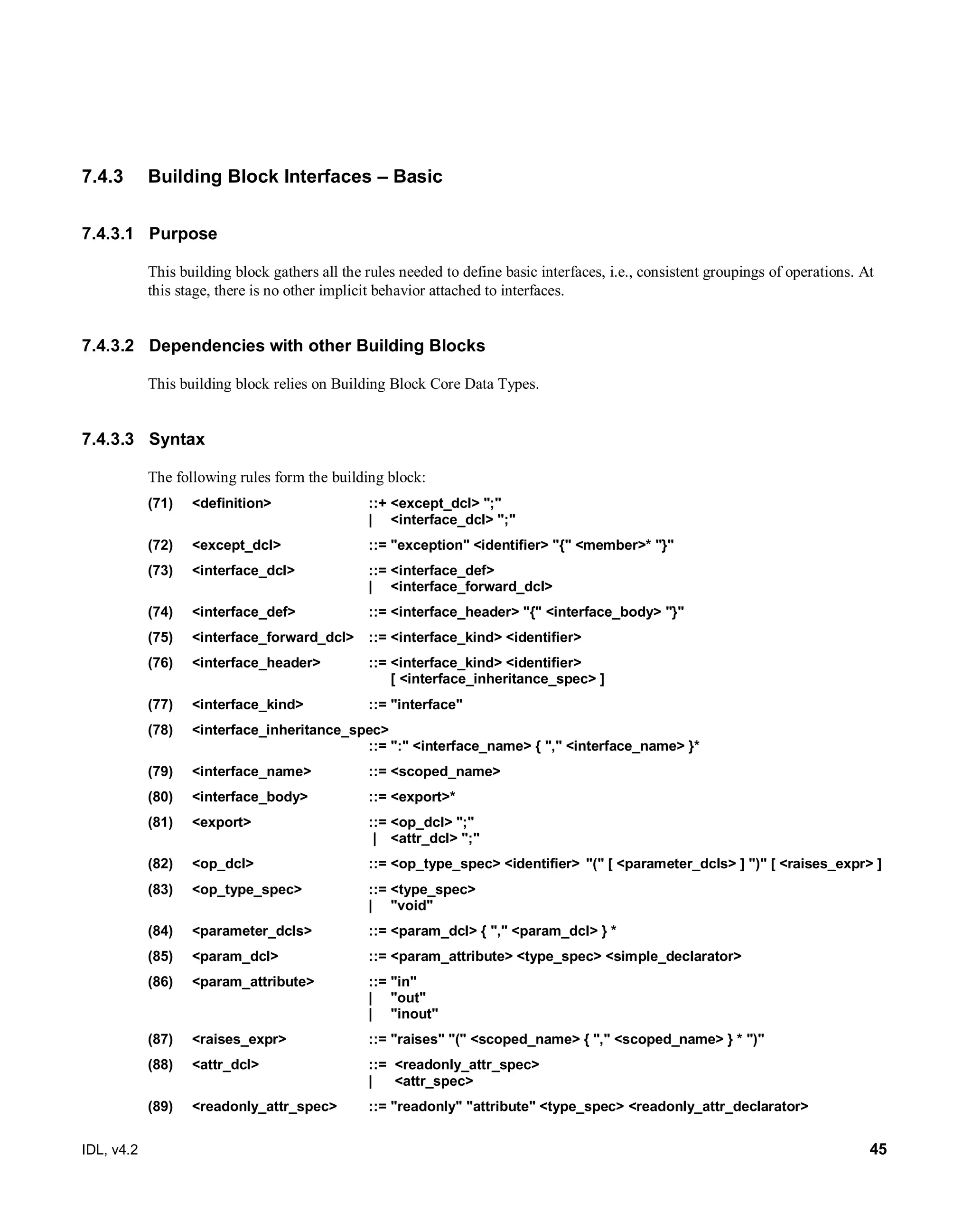 IDL, v4.2 45
7.4.3 Building Block Interfaces – Basic
7.4.3.1 Purpose
This building block gathers all the rules needed to define basic interfaces, i.e., consistent groupings of operations. At
this stage, there is no other implicit behavior attached to interfaces.
7.4.3.2 Dependencies with other Building Blocks
This building block relies on Building Block Core Data Types.
7.4.3.3 Syntax
The following rules form the building block:
(71) <definition> ::+ <except_dcl> ";"
| <interface_dcl> ";"
(72) <except_dcl> ::= "exception" <identifier> "{" <member>* "}"
(73) <interface_dcl> ::= <interface_def>
| <interface_forward_dcl>
(74) <interface_def> ::= <interface_header> "{" <interface_body> "}"
(75) <interface_forward_dcl> ::= <interface_kind> <identifier>
(76) <interface_header> ::= <interface_kind> <identifier>
[ <interface_inheritance_spec> ]
(77) <interface_kind> ::= "interface"
(78) <interface_inheritance_spec>
::= ":" <interface_name> { "," <interface_name> }*
(79) <interface_name> ::= <scoped_name>
(80) <interface_body> ::= <export>*
(81) <export> ::= <op_dcl> ";"
| <attr_dcl> ";"
(82) <op_dcl> ::= <op_type_spec> <identifier> "(" [ <parameter_dcls> ] ")" [ <raises_expr> ]
(83) <op_type_spec> ::= <type_spec>
| "void"
(84) <parameter_dcls> ::= <param_dcl> { "," <param_dcl> } *
(85) <param_dcl> ::= <param_attribute> <type_spec> <simple_declarator>
(86) <param_attribute> ::= "in"
| "out"
| "inout"
(87) <raises_expr> ::= "raises" "(" <scoped_name> { "," <scoped_name> } * ")"
(88) <attr_dcl> ::= <readonly_attr_spec>
| <attr_spec>
(89) <readonly_attr_spec> ::= "readonly" "attribute" <type_spec> <readonly_attr_declarator>
 