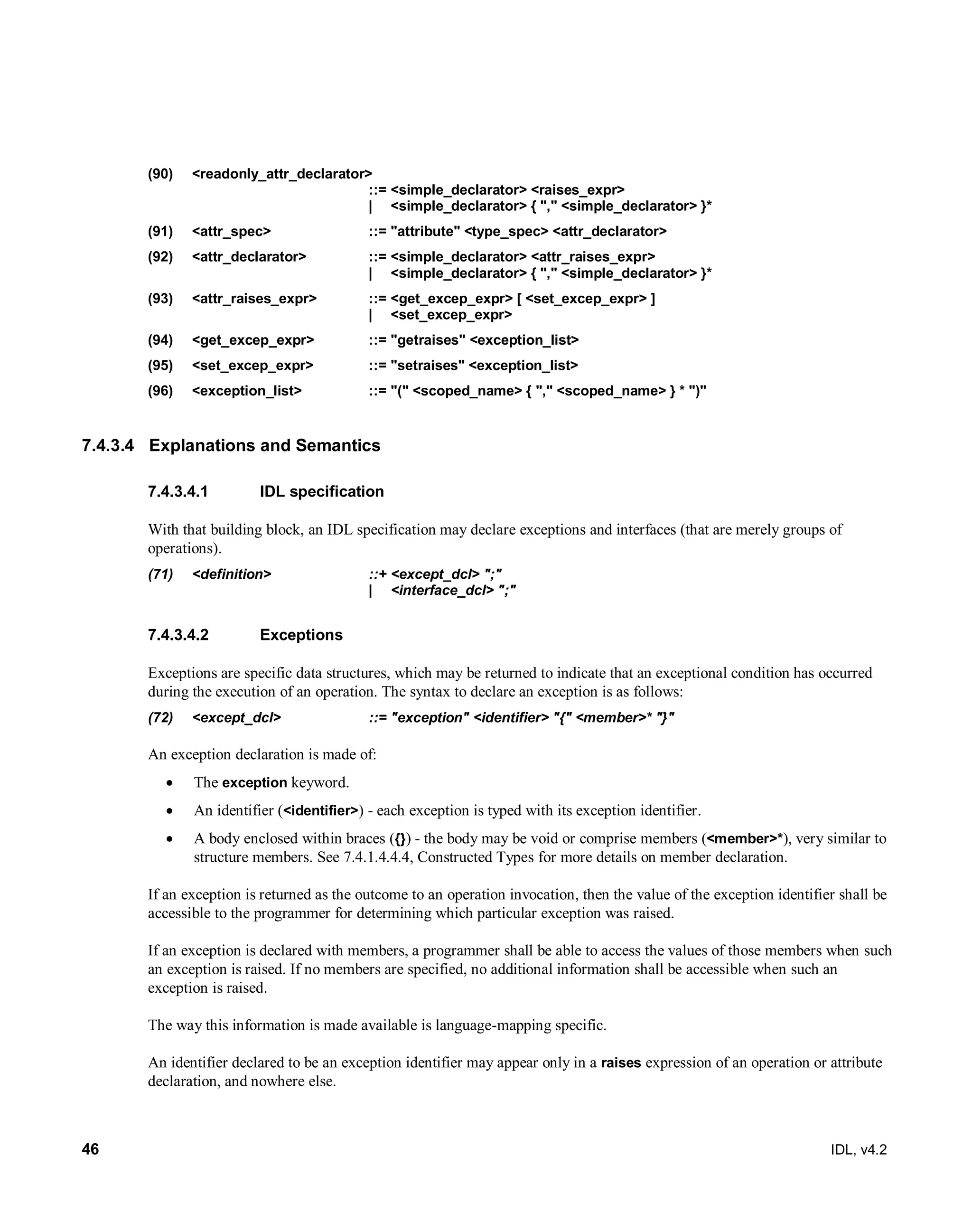 46 IDL, v4.2
(90) <readonly_attr_declarator>
::= <simple_declarator> <raises_expr>
| <simple_declarator> { "," <simple_declarator> }*
(91) <attr_spec> ::= "attribute" <type_spec> <attr_declarator>
(92) <attr_declarator> ::= <simple_declarator> <attr_raises_expr>
| <simple_declarator> { "," <simple_declarator> }*
(93) <attr_raises_expr> ::= <get_excep_expr> [ <set_excep_expr> ]
| <set_excep_expr>
(94) <get_excep_expr> ::= "getraises" <exception_list>
(95) <set_excep_expr> ::= "setraises" <exception_list>
(96) <exception_list> ::= "(" <scoped_name> { "," <scoped_name> } * ")"
7.4.3.4 Explanations and Semantics
IDL specification7.4.3.4.1
With that building block, an IDL specification may declare exceptions and interfaces (that are merely groups of
operations).
(71) <definition> ::+ <except_dcl> ";"
| <interface_dcl> ";"
Exceptions7.4.3.4.2
Exceptions are specific data structures, which may be returned to indicate that an exceptional condition has occurred
during the execution of an operation. The syntax to declare an exception is as follows:
(72) <except_dcl> ::= "exception" <identifier> "{" <member>* "}"
An exception declaration is made of:
 The exception keyword.
 An identifier (<identifier>) - each exception is typed with its exception identifier.
 A body enclosed within braces ({}) - the body may be void or comprise members (<member>*), very similar to
structure members. See 7.4.1.4.4.4, Constructed Types for more details on member declaration.
If an exception is returned as the outcome to an operation invocation, then the value of the exception identifier shall be
accessible to the programmer for determining which particular exception was raised.
If an exception is declared with members, a programmer shall be able to access the values of those members when such
an exception is raised. If no members are specified, no additional information shall be accessible when such an
exception is raised.
The way this information is made available is language-mapping specific.
An identifier declared to be an exception identifier may appear only in a raises expression of an operation or attribute
declaration, and nowhere else.
 