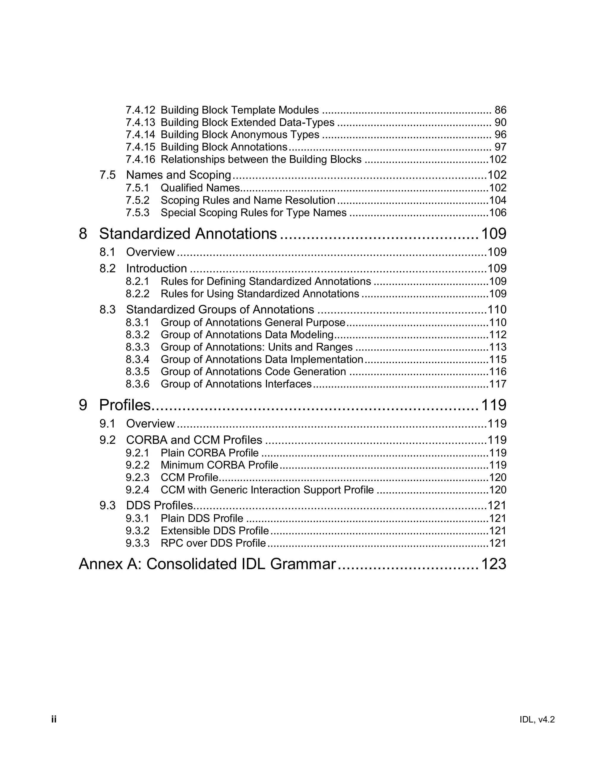 ii IDL, v4.2
7.4.12 Building Block Template Modules ........................................................ 86
7.4.13 Building Block Extended Data-Types ................................................... 90
7.4.14 Building Block Anonymous Types ........................................................ 96
7.4.15 Building Block Annotations................................................................... 97
7.4.16 Relationships between the Building Blocks .........................................102
7.5 Names and Scoping..............................................................................102
7.5.1 Qualified Names..................................................................................102
7.5.2 Scoping Rules and Name Resolution..................................................104
7.5.3 Special Scoping Rules for Type Names ..............................................106
8 Standardized Annotations .............................................109
8.1 Overview...............................................................................................109
8.2 Introduction ...........................................................................................109
8.2.1 Rules for Defining Standardized Annotations ......................................109
8.2.2 Rules for Using Standardized Annotations ..........................................109
8.3 Standardized Groups of Annotations ....................................................110
8.3.1 Group of Annotations General Purpose...............................................110
8.3.2 Group of Annotations Data Modeling...................................................112
8.3.3 Group of Annotations: Units and Ranges ............................................113
8.3.4 Group of Annotations Data Implementation.........................................115
8.3.5 Group of Annotations Code Generation ..............................................116
8.3.6 Group of Annotations Interfaces..........................................................117
9 Profiles..........................................................................119
9.1 Overview...............................................................................................119
9.2 CORBA and CCM Profiles ....................................................................119
9.2.1 Plain CORBA Profile ...........................................................................119
9.2.2 Minimum CORBA Profile.....................................................................119
9.2.3 CCM Profile.........................................................................................120
9.2.4 CCM with Generic Interaction Support Profile .....................................120
9.3 DDS Profiles..........................................................................................121
9.3.1 Plain DDS Profile ................................................................................121
9.3.2 Extensible DDS Profile........................................................................121
9.3.3 RPC over DDS Profile.........................................................................121
Annex A: Consolidated IDL Grammar................................123
 