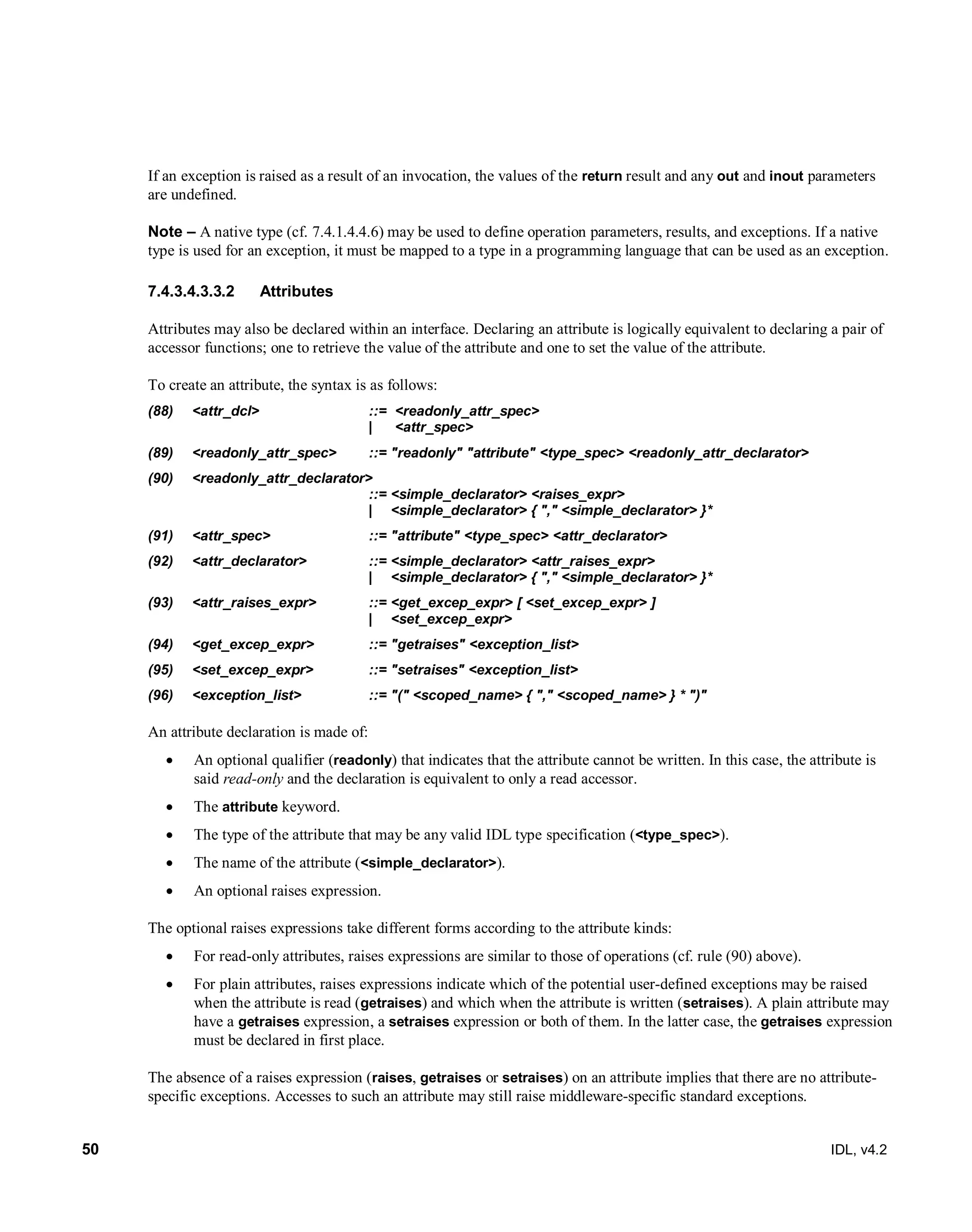 50 IDL, v4.2
If an exception is raised as a result of an invocation, the values of the return result and any out and inout parameters
are undefined.
Note – A native type (cf. 7.4.1.4.4.6) may be used to define operation parameters, results, and exceptions. If a native
type is used for an exception, it must be mapped to a type in a programming language that can be used as an exception.
Attributes7.4.3.4.3.3.2
Attributes may also be declared within an interface. Declaring an attribute is logically equivalent to declaring a pair of
accessor functions; one to retrieve the value of the attribute and one to set the value of the attribute.
To create an attribute, the syntax is as follows:
(88) <attr_dcl> ::= <readonly_attr_spec>
| <attr_spec>
(89) <readonly_attr_spec> ::= "readonly" "attribute" <type_spec> <readonly_attr_declarator>
(90) <readonly_attr_declarator>
::= <simple_declarator> <raises_expr>
| <simple_declarator> { "," <simple_declarator> }*
(91) <attr_spec> ::= "attribute" <type_spec> <attr_declarator>
(92) <attr_declarator> ::= <simple_declarator> <attr_raises_expr>
| <simple_declarator> { "," <simple_declarator> }*
(93) <attr_raises_expr> ::= <get_excep_expr> [ <set_excep_expr> ]
| <set_excep_expr>
(94) <get_excep_expr> ::= "getraises" <exception_list>
(95) <set_excep_expr> ::= "setraises" <exception_list>
(96) <exception_list> ::= "(" <scoped_name> { "," <scoped_name> } * ")"
An attribute declaration is made of:
 An optional qualifier (readonly) that indicates that the attribute cannot be written. In this case, the attribute is
said read-only and the declaration is equivalent to only a read accessor.
 The attribute keyword.
 The type of the attribute that may be any valid IDL type specification (<type_spec>).
 The name of the attribute (<simple_declarator>).
 An optional raises expression.
The optional raises expressions take different forms according to the attribute kinds:
 For read-only attributes, raises expressions are similar to those of operations (cf. rule (90) above).
 For plain attributes, raises expressions indicate which of the potential user-defined exceptions may be raised
when the attribute is read (getraises) and which when the attribute is written (setraises). A plain attribute may
have a getraises expression, a setraises expression or both of them. In the latter case, the getraises expression
must be declared in first place.
The absence of a raises expression (raises, getraises or setraises) on an attribute implies that there are no attribute-
specific exceptions. Accesses to such an attribute may still raise middleware-specific standard exceptions.
 