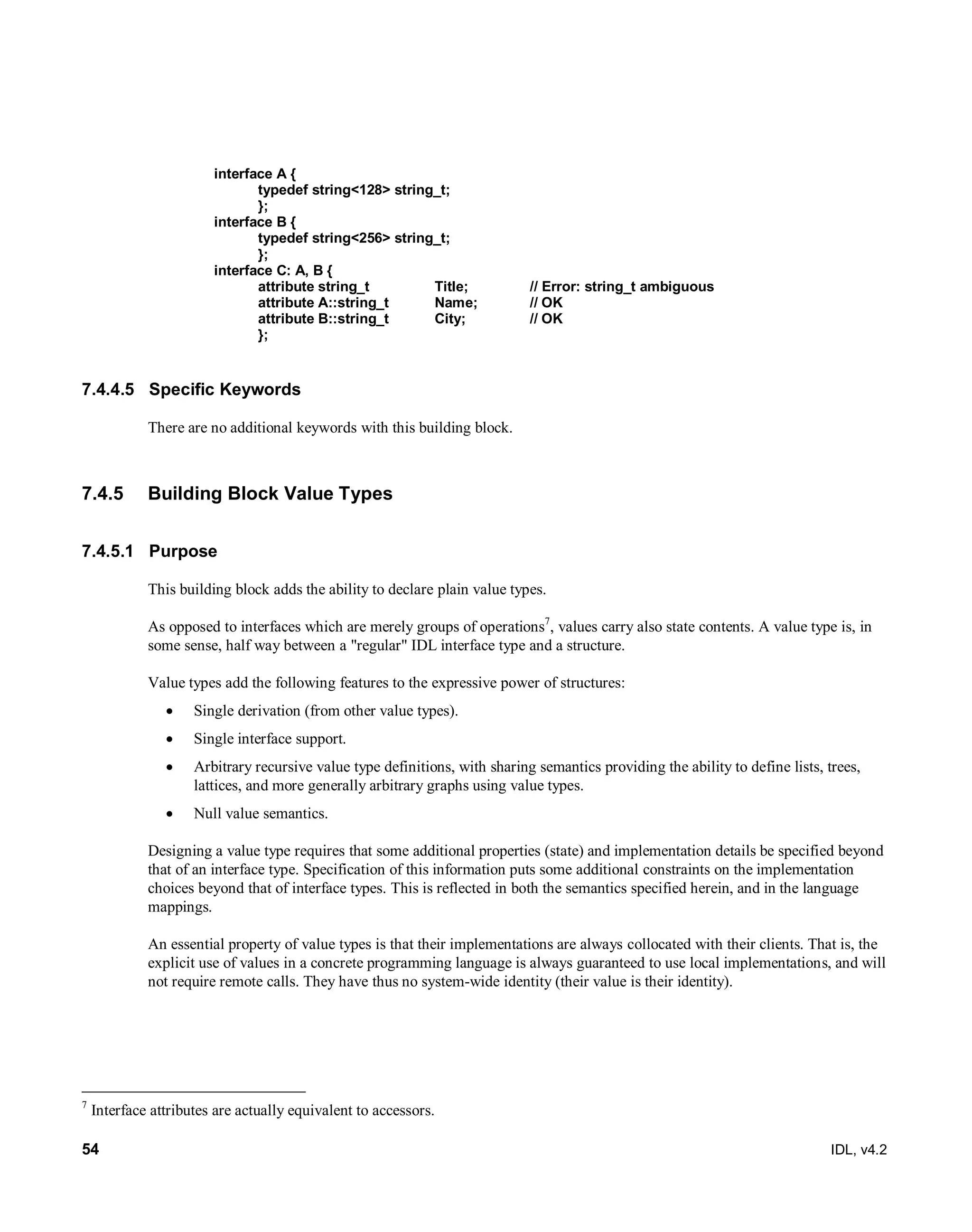54 IDL, v4.2
interface A {
typedef string<128> string_t;
};
interface B {
typedef string<256> string_t;
};
interface C: A, B {
attribute string_t Title; // Error: string_t ambiguous
attribute A::string_t Name; // OK
attribute B::string_t City; // OK
};
7.4.4.5 Specific Keywords
There are no additional keywords with this building block.
7.4.5 Building Block Value Types
7.4.5.1 Purpose
This building block adds the ability to declare plain value types.
As opposed to interfaces which are merely groups of operations7
, values carry also state contents. A value type is, in
some sense, half way between a "regular" IDL interface type and a structure.
Value types add the following features to the expressive power of structures:
 Single derivation (from other value types).
 Single interface support.
 Arbitrary recursive value type definitions, with sharing semantics providing the ability to define lists, trees,
lattices, and more generally arbitrary graphs using value types.
 Null value semantics.
Designing a value type requires that some additional properties (state) and implementation details be specified beyond
that of an interface type. Specification of this information puts some additional constraints on the implementation
choices beyond that of interface types. This is reflected in both the semantics specified herein, and in the language
mappings.
An essential property of value types is that their implementations are always collocated with their clients. That is, the
explicit use of values in a concrete programming language is always guaranteed to use local implementations, and will
not require remote calls. They have thus no system-wide identity (their value is their identity).
7
Interface attributes are actually equivalent to accessors.
 