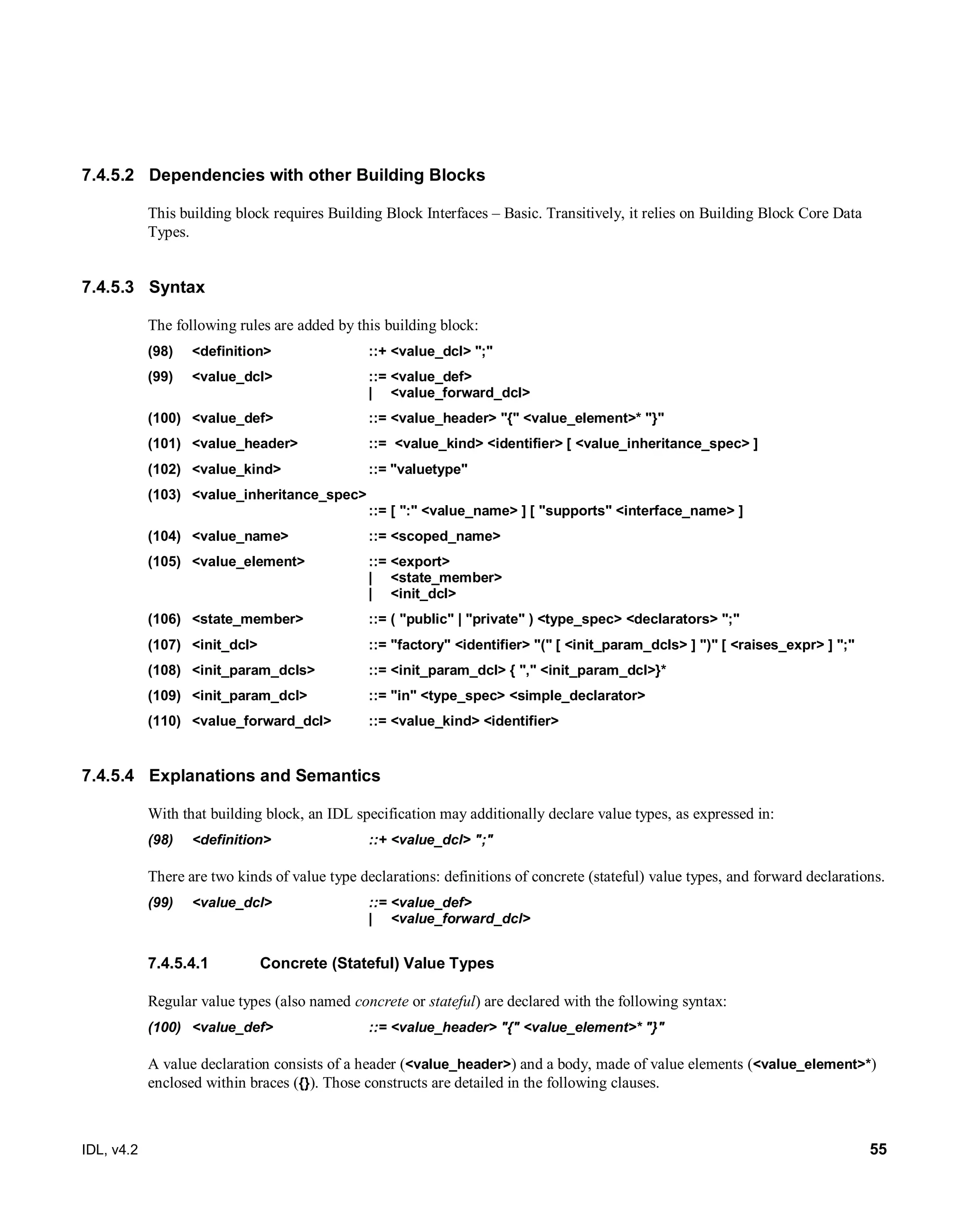 IDL, v4.2 55
7.4.5.2 Dependencies with other Building Blocks
This building block requires Building Block Interfaces – Basic. Transitively, it relies on Building Block Core Data
Types.
7.4.5.3 Syntax
The following rules are added by this building block:
(98) ‎<definition>‎ ‎::+‎‎<value_dcl> ";"‎
(99) ‎‎<value_dcl> ‎::= <value_def>
‎| <value_forward_dcl>
(100) ‎‎<value_def> ‎::=‎‎<value_header> "{" <value_element>* "}"‎
(101) ‎<value_header> ‎::=‎ <value_kind> <identifier> ‎[ <value_inheritance_spec> ]‎
(102) <value_kind> ::= "valuetype"
(103) ‎<value_inheritance_spec> ‎
::=‎‎[ ":" <value_name> ] ‎[ "supports" <interface_name> ]‎
(104) ‎<value_name> ‎::=‎‎<scoped_name>‎
(105) ‎<value_element> ‎::=‎‎<export> ‎ ‎
‎| ‎ ‎<state_member> ‎
| ‎ ‎<init_dcl>‎
(106) ‎<state_member> ‎::=‎‎( "public" | "private" ) <type_spec> <declarators> ";"‎
(107) ‎<init_dcl> ‎::=‎‎"factory" <identifier> "(" [ <init_param_dcls> ] ")" ‎[ <raises_expr> ] ";"
(108) <init_param_dcls> ::= <init_param_dcl> { "," <init_param_dcl>}*
(109) <init_param_dcl> ::= "in" <type_spec> <simple_declarator>
(110) <value_forward_dcl> ‎::=‎‎<value_kind> <identifier>‎
7.4.5.4 ‎‎‎Explanations and Semantics
With that building block, an IDL specification may additionally declare value types, as expressed in:
(98) ‎<definition>‎ ‎::+‎‎<value_dcl> ";"‎
There are two kinds of value type declarations: definitions of concrete (stateful) value types, and forward declarations.
‎(99) ‎‎‎<value_dcl> ‎::= <value_def>
‎| <value_forward_dcl>
Concrete (Stateful) Value Types7.4.5.4.1
Regular value types (also named concrete or stateful) are declared with the following syntax:
(100) ‎<value_def> ‎::=‎‎<value_header> "{" <value_element>* "}"‎
‎A value declaration consists of a header (<value_header>) and a body, made of value elements (<value_element>*)
enclosed within braces ({}). Those constructs are detailed in the following clauses.
 
