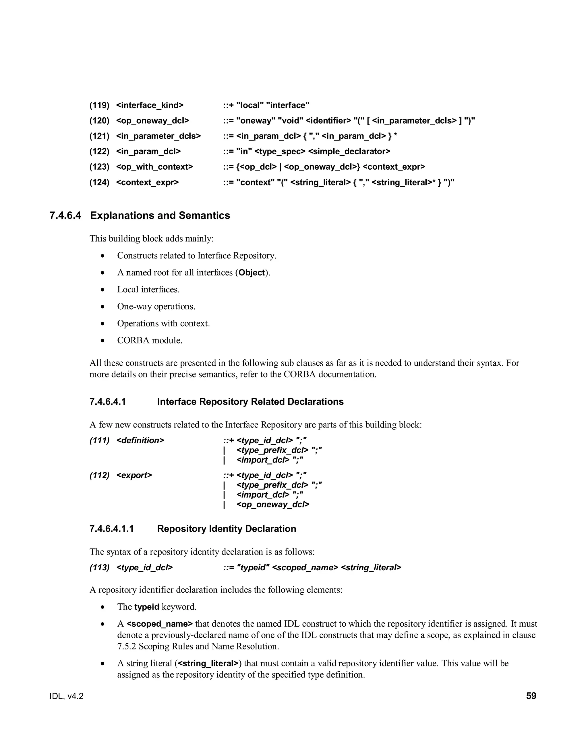 IDL, v4.2 59
(119) ‎<interface_kind> ::+ "local" "interface"
(120) <op_oneway_dcl> ::= "oneway" "void" <identifier> "(" [ <in_parameter_dcls> ] ")"
(121) <in_parameter_dcls> ::= <in_param_dcl> { "," <in_param_dcl> } *
(122) <in_param_dcl> ::= "in" <type_spec> <simple_declarator>
(123) <op_with_context>‎ ‎::= ‎{<op_dcl> | <op_oneway_dcl>} <context_expr>
(124) ‎<context_expr>‎ ‎::=‎‎"context" "(" <string_literal> { "," <string_literal>* } ")"‎
7.4.6.4 Explanations and Semantics
This building block adds mainly:
 Constructs related to Interface Repository.
 A named root for all interfaces (Object).
 Local interfaces.
 One-way operations.
 Operations with context.
 CORBA module.
All these constructs are presented in the following sub clauses as far as it is needed to understand their syntax. For
more details on their precise semantics, refer to the CORBA documentation.
Interface Repository Related Declarations7.4.6.4.1
A few new constructs related to the Interface Repository are parts of this building block:
(111) ‎<definition>‎ ‎::+‎‎<type_id_dcl> ";"
‎| ‎ ‎<type_prefix_dcl> ";"‎‎‎
| <import_dcl> ";"
(112) <export>‎ ‎::+ ‎‎<type_id_dcl> ";"
‎| ‎ ‎<type_prefix_dcl> ";"‎
| <import_dcl> ";"
| <op_oneway_dcl>
7.4.6.4.1.1 Repository Identity Declaration
The syntax of a repository identity declaration is as follows:
(113) ‎‎<type_id_dcl> ‎ ‎::=‎‎"typeid" <scoped_name> <string_literal>‎
A repository identifier declaration includes the following elements:
 The typeid keyword.
 A <scoped_name> that denotes the named IDL construct to which the repository identifier is assigned. It must
denote a previously-declared name of one of the IDL constructs that may define a scope, as explained in clause
7.5.2 Scoping Rules and Name Resolution.
 A string literal (<string_literal>) that must contain a valid repository identifier value. This value will be
assigned as the repository identity of the specified type definition.
 