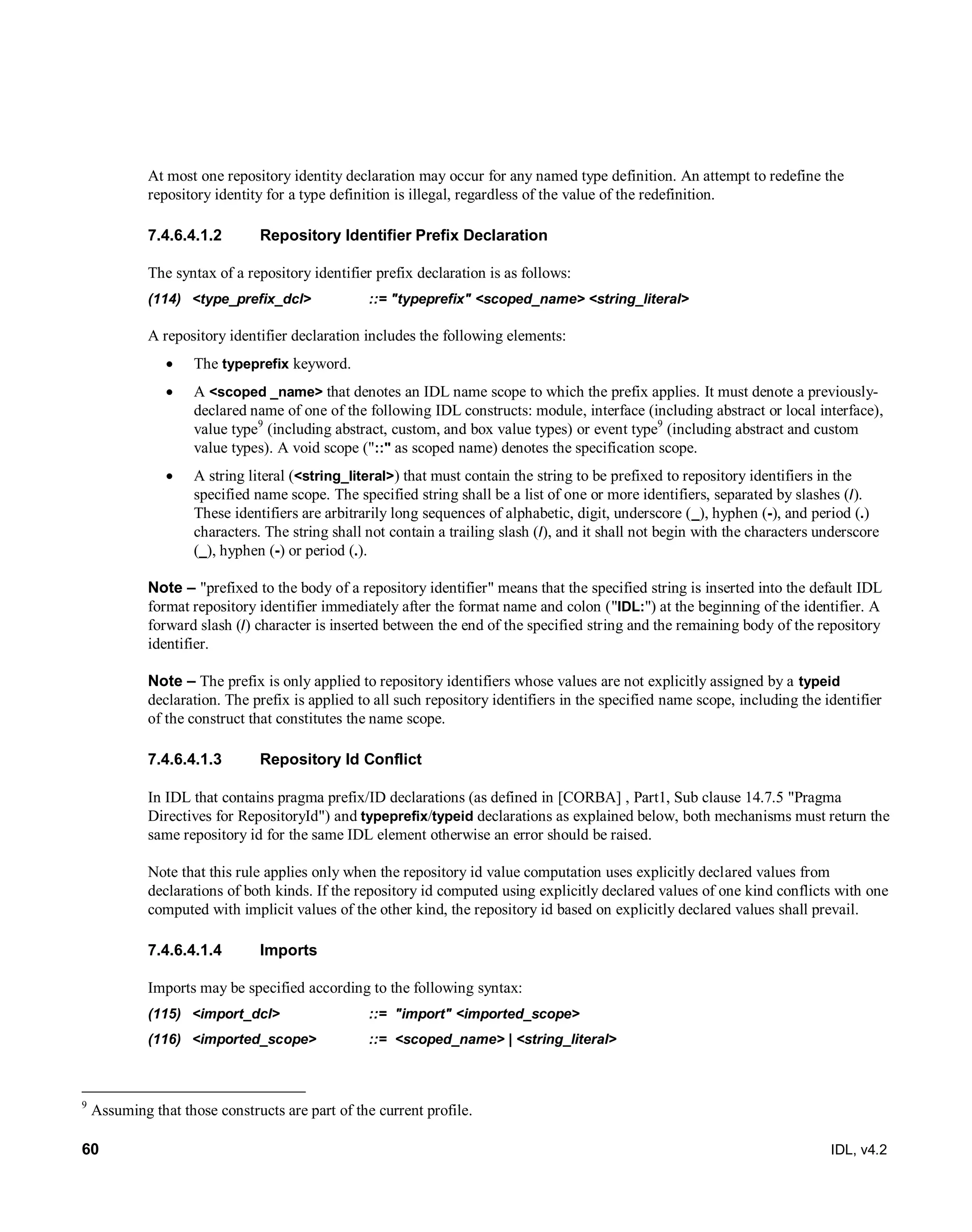 60 IDL, v4.2
At most one repository identity declaration may occur for any named type definition. An attempt to redefine the
repository identity for a type definition is illegal, regardless of the value of the redefinition.
7.4.6.4.1.2 Repository Identifier Prefix Declaration
The syntax of a repository identifier prefix declaration is as follows:
(114) ‎<type_prefix_dcl>‎ ‎::=‎‎"typeprefix" <scoped_name> <string_literal>‎
A repository identifier declaration includes the following elements:
 The typeprefix keyword.
 A <scoped _name> that denotes an IDL name scope to which the prefix applies. It must denote a previously-
declared name of one of the following IDL constructs: module, interface (including abstract or local interface),
value type9
(including abstract, custom, and box value types) or event type9
(including abstract and custom
value types). A void scope ("::" as scoped name) denotes the specification scope.
 A string literal (<string_literal>) that must contain the string to be prefixed to repository identifiers in the
specified name scope. The specified string shall be a list of one or more identifiers, separated by slashes (/).
These identifiers are arbitrarily long sequences of alphabetic, digit, underscore (_), hyphen (-), and period (.)
characters. The string shall not contain a trailing slash (/), and it shall not begin with the characters underscore
(_), hyphen (-) or period (.).
Note – "prefixed to the body of a repository identifier" means that the specified string is inserted into the default IDL
format repository identifier immediately after the format name and colon ("IDL:") at the beginning of the identifier. A
forward slash (/) character is inserted between the end of the specified string and the remaining body of the repository
identifier.
Note – The prefix is only applied to repository identifiers whose values are not explicitly assigned by a typeid
declaration. The prefix is applied to all such repository identifiers in the specified name scope, including the identifier
of the construct that constitutes the name scope.
7.4.6.4.1.3 Repository Id Conflict
In IDL that contains pragma prefix/ID declarations (as defined in [CORBA] , Part1, Sub clause 14.7.5 "Pragma
Directives for RepositoryId") and typeprefix/typeid declarations as explained below, both mechanisms must return the
same repository id for the same IDL element otherwise an error should be raised.
Note that this rule applies only when the repository id value computation uses explicitly declared values from
declarations of both kinds. If the repository id computed using explicitly declared values of one kind conflicts with one
computed with implicit values of the other kind, the repository id based on explicitly declared values shall prevail.
7.4.6.4.1.4 Imports
Imports may be specified according to the following syntax:
(115) <import_dcl> ::= "import" <imported_scope>
(116) <imported_scope> ::= <scoped_name> | <string_literal>
9
Assuming that those constructs are part of the current profile.
 