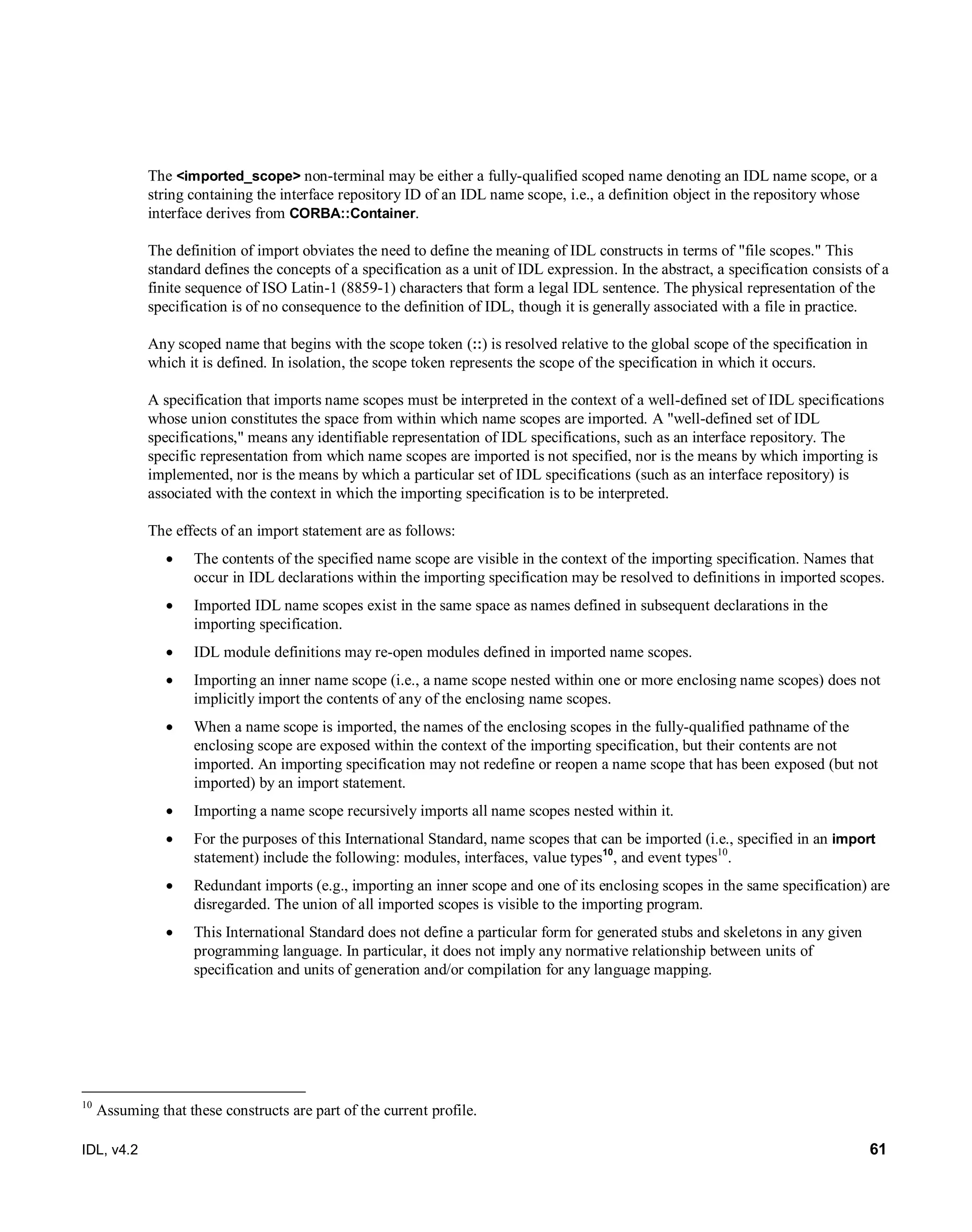 IDL, v4.2 61
The <imported_scope> non-terminal may be either a fully-qualified scoped name denoting an IDL name scope, or a
string containing the interface repository ID of an IDL name scope, i.e., a definition object in the repository whose
interface derives from CORBA::Container.
The definition of import obviates the need to define the meaning of IDL constructs in terms of "file scopes." This
standard defines the concepts of a specification as a unit of IDL expression. In the abstract, a specification consists of a
finite sequence of ISO Latin-1 (8859-1) characters that form a legal IDL sentence. The physical representation of the
specification is of no consequence to the definition of IDL, though it is generally associated with a file in practice.
Any scoped name that begins with the scope token (::) is resolved relative to the global scope of the specification in
which it is defined. In isolation, the scope token represents the scope of the specification in which it occurs.
A specification that imports name scopes must be interpreted in the context of a well-defined set of IDL specifications
whose union constitutes the space from within which name scopes are imported. A "well-defined set of IDL
specifications," means any identifiable representation of IDL specifications, such as an interface repository. The
specific representation from which name scopes are imported is not specified, nor is the means by which importing is
implemented, nor is the means by which a particular set of IDL specifications (such as an interface repository) is
associated with the context in which the importing specification is to be interpreted.
The effects of an import statement are as follows:
 The contents of the specified name scope are visible in the context of the importing specification. Names that
occur in IDL declarations within the importing specification may be resolved to definitions in imported scopes.
 Imported IDL name scopes exist in the same space as names defined in subsequent declarations in the
importing specification.
 IDL module definitions may re-open modules defined in imported name scopes.
 Importing an inner name scope (i.e., a name scope nested within one or more enclosing name scopes) does not
implicitly import the contents of any of the enclosing name scopes.
 When a name scope is imported, the names of the enclosing scopes in the fully-qualified pathname of the
enclosing scope are exposed within the context of the importing specification, but their contents are not
imported. An importing specification may not redefine or reopen a name scope that has been exposed (but not
imported) by an import statement.
 Importing a name scope recursively imports all name scopes nested within it.
 For the purposes of this International Standard, name scopes that can be imported (i.e., specified in an import
statement) include the following: modules, interfaces, value types10
, and event types10
.
 Redundant imports (e.g., importing an inner scope and one of its enclosing scopes in the same specification) are
disregarded. The union of all imported scopes is visible to the importing program.
 This International Standard does not define a particular form for generated stubs and skeletons in any given
programming language. In particular, it does not imply any normative relationship between units of
specification and units of generation and/or compilation for any language mapping.
10
Assuming that these constructs are part of the current profile.
 