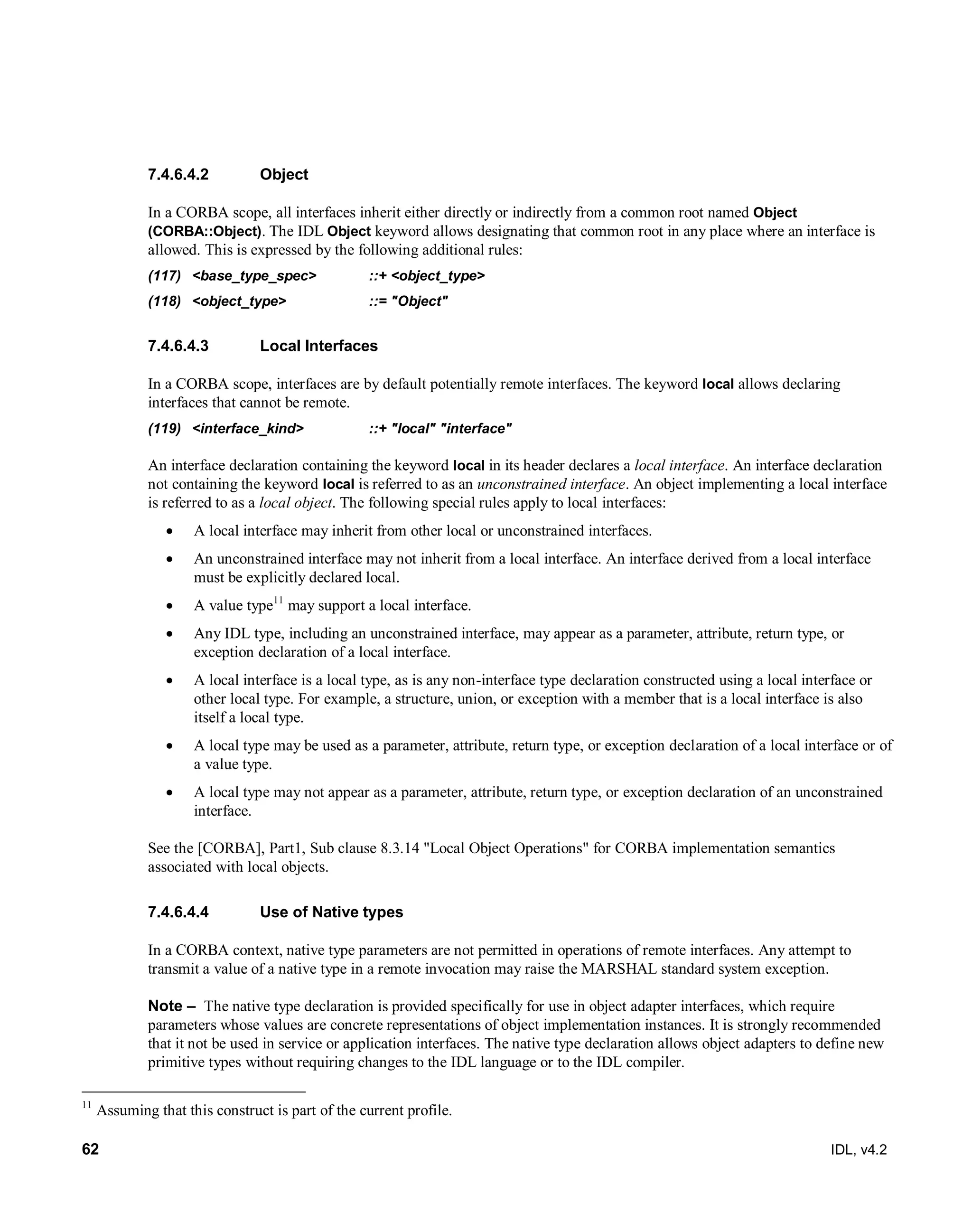 62 IDL, v4.2
Object7.4.6.4.2
In a CORBA scope, all interfaces inherit either directly or indirectly from a common root named Object
(CORBA::Object). The IDL Object keyword allows designating that common root in any place where an interface is
allowed. This is expressed by the following additional rules:
(117) <base_type_spec>‎ ‎::+‎‎<object_type>‎
(118) ‎<object_type>‎ ‎::=‎‎"Object"‎
Local Interfaces7.4.6.4.3
In a CORBA scope, interfaces are by default potentially remote interfaces. The keyword local allows declaring
interfaces that cannot be remote.
(119) <interface_kind> ::+ "local" "interface"
An interface declaration containing the keyword local in its header declares a local interface. An interface declaration
not containing the keyword local is referred to as an unconstrained interface. An object implementing a local interface
is referred to as a local object. The following special rules apply to local interfaces:
 A local interface may inherit from other local or unconstrained interfaces.
 An unconstrained interface may not inherit from a local interface. An interface derived from a local interface
must be explicitly declared local.
 A value type11
may support a local interface.
 Any IDL type, including an unconstrained interface, may appear as a parameter, attribute, return type, or
exception declaration of a local interface.
 A local interface is a local type, as is any non-interface type declaration constructed using a local interface or
other local type. For example, a structure, union, or exception with a member that is a local interface is also
itself a local type.
 A local type may be used as a parameter, attribute, return type, or exception declaration of a local interface or of
a value type.
 A local type may not appear as a parameter, attribute, return type, or exception declaration of an unconstrained
interface.
See the [CORBA], Part1, Sub clause 8.3.14 "Local Object Operations" for CORBA implementation semantics
associated with local objects.
Use of Native types7.4.6.4.4
In a CORBA context, native type parameters are not permitted in operations of remote interfaces. Any attempt to
transmit a value of a native type in a remote invocation may raise the MARSHAL standard system exception.
Note – ‎‎The native type declaration is provided specifically for use in object adapter interfaces, which require
parameters whose values are concrete representations of object implementation instances. It is strongly recommended
that it not be used in service or application interfaces. The native type declaration allows object adapters to define new
primitive types without requiring changes to the IDL language or to the IDL compiler.
11
Assuming that this construct is part of the current profile.
 