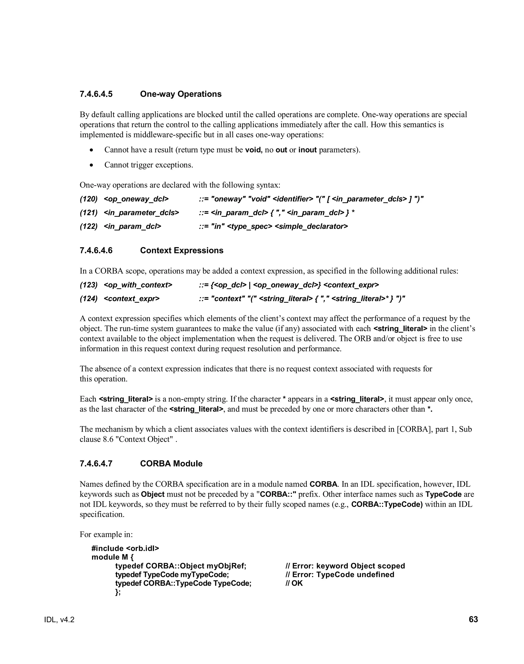 IDL, v4.2 63
One-way Operations7.4.6.4.5
By default calling applications are blocked until the called operations are complete. One-way operations are special
operations that return the control to the calling applications immediately after the call. How this semantics is
implemented is middleware-specific but in all cases one-way operations:
 Cannot have a result (return type must be void, no out or inout parameters).
 Cannot trigger exceptions.
One-way operations are declared with the following syntax:
(120) <op_oneway_dcl> ::= "oneway" "void" <identifier> "(" [ <in_parameter_dcls> ] ")"
(121) <in_parameter_dcls> ::= <in_param_dcl> { "," <in_param_dcl> } *
(122) <in_param_dcl> ::= "in" <type_spec> <simple_declarator>
Context Expressions7.4.6.4.6
In a CORBA scope, operations may be added a context expression, as specified in the following additional rules:
(123) <op_with_context>‎ ‎::= ‎{<op_dcl> | <op_oneway_dcl>} <context_expr>
(124) ‎<context_expr>‎ ‎::=‎‎"context" "(" <string_literal> { "," <string_literal>* } ")"‎
A context expression specifies which elements of the client’s context may affect the performance of a request ‎by the
object. The run-time system guarantees to make the value (if any) associated with each <string_literal> in the ‎client’s
context available to the object implementation when the request is delivered. The ORB and/or object is ‎free to use
information in this request context during request resolution and performance.‎
The absence of a context expression indicates that there is no request context associated with requests for
this ‎operation.‎
Each <string_literal> is a non-empty string. If the character * appears in a <string_literal>, it must appear only ‎once,
as the last character of the <string_literal>, and must be preceded by one or more characters other than *.‎
The mechanism by which a client associates values with the context identifiers is described in [CORBA], part 1, Sub
clause 8.6 "Context Object" ‎.
CORBA Module7.4.6.4.7
Names defined by the CORBA specification are in a module named CORBA. In an IDL specification, however, IDL
keywords such as Object must not be preceded by a "CORBA::" prefix. Other interface names such as TypeCode are
not IDL keywords, so they must be referred to by their fully scoped names (e.g., CORBA::TypeCode) within an IDL
specification.
For example in:
#include <orb.idl>
module M {
typedef CORBA::Object myObjRef; // Error: keyword Object scoped
typedef TypeCode myTypeCode; // Error: TypeCode undefined
typedef CORBA::TypeCode TypeCode; // OK
};
 